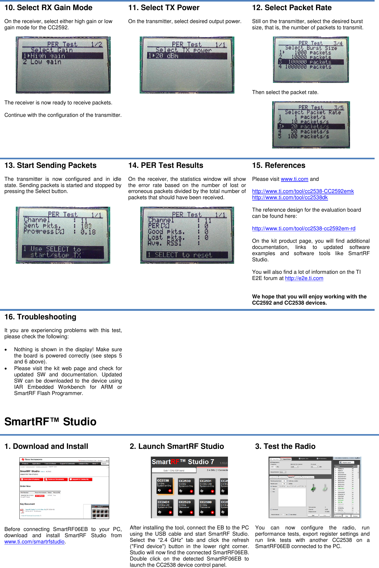   10. Select RX Gain Mode  On the receiver, select either high gain or low gain mode for the CC2592.    The receiver is now ready to receive packets.  Continue with the configuration of the transmitter. 11. Select TX Power  On the transmitter, select desired output power.      12. Select Packet Rate  Still on the transmitter, select the desired burst size, that is, the number of packets to transmit.    Then select the packet rate.    13. Start Sending Packets  The  transmitter  is  now  configured  and  in  idle state. Sending packets is started and stopped by pressing the Select button.     14. PER Test Results  On  the  receiver,  the statistics window  will  show the  error  rate  based  on  the  number  of  lost  or erroneous packets divided by the total number of packets that should have been received.   15. References  Please visit www.ti.com and   http://www.ti.com/tool/cc2538-CC2592emk http://www.ti.com/tool/cc2538dk  The reference design for the evaluation board can be found here:  http://www.ti.com/tool/cc2538-cc2592em-rd  On the kit product  page,  you will find  additional documentation,  links  to  updated  software examples  and  software  tools  like  SmartRF Studio.  You will also find a lot of information on the TI E2E forum at http://e2e.ti.com   We hope that you will enjoy working with the CC2592 and CC2538 devices. 16. Troubleshooting  It  you  are  experiencing  problems  with  this  test, please check the following:    Nothing  is  shown  in  the  display! Make  sure the board  is powered correctly (see steps 5 and 6 above).   Please  visit the kit web page and check  for updated  SW  and  documentation.  Updated SW can be downloaded to the device using IAR  Embedded  Workbench  for  ARM  or SmartRF Flash Programmer.    SmartRF™ Studio  1. Download and Install    Before  connecting  SmartRF06EB  to  your  PC, download  and  install  SmartRF  Studio  from www.ti.com/smartrfstudio.  2. Launch SmartRF Studio    After installing the tool, connect the EB to the PC using  the  USB  cable  and  start  SmartRF  Studio. Select  the  “2.4  GHz”  tab  and  click  the  refresh (&quot;Find  device&quot;)  button  in  the  lower  right  corner. Studio will now find the connected SmartRF06EB. Double  click  on  the  detected  SmartRF06EB  to launch the CC2538 device control panel. 3. Test the Radio    You  can  now  configure  the  radio,  run performance  tests, export register settings and run  link  tests  with  another  CC2538  on  a SmartRF06EB connected to the PC.  