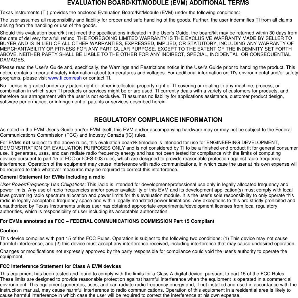 EVALUATION BOARD/KIT/MODULE (EVM) ADDITIONAL TERMSTexas Instruments (TI) provides the enclosed Evaluation Board/Kit/Module (EVM) under the following conditions:The user assumes all responsibility and liability for proper and safe handling of the goods. Further, the user indemnifies TI from all claimsarising from the handling or use of the goods.Should this evaluation board/kit not meet the specifications indicated in the User’s Guide, the board/kit may be returned within 30 days fromthe date of delivery for a full refund. THE FOREGOING LIMITED WARRANTY IS THE EXCLUSIVE WARRANTY MADE BY SELLER TOBUYER AND IS IN LIEU OF ALL OTHER WARRANTIES, EXPRESSED, IMPLIED, OR STATUTORY, INCLUDING ANY WARRANTY OFMERCHANTABILITY OR FITNESS FOR ANY PARTICULAR PURPOSE. EXCEPT TO THE EXTENT OF THE INDEMNITY SET FORTHABOVE, NEITHER PARTY SHALL BE LIABLE TO THE OTHER FOR ANY INDIRECT, SPECIAL, INCIDENTAL, OR CONSEQUENTIALDAMAGES.Please read the User&apos;s Guide and, specifically, the Warnings and Restrictions notice in the User&apos;s Guide prior to handling the product. Thisnotice contains important safety information about temperatures and voltages. For additional information on TI&apos;s environmental and/or safetyprograms, please visit www.ti.com/esh or contact TI.No license is granted under any patent right or other intellectual property right of TI covering or relating to any machine, process, orcombination in which such TI products or services might be or are used. TI currently deals with a variety of customers for products, andtherefore our arrangement with the user is not exclusive. TI assumes no liability for applications assistance, customer product design,software performance, or infringement of patents or services described herein.REGULATORY COMPLIANCE INFORMATIONAs noted in the EVM User’s Guide and/or EVM itself, this EVM and/or accompanying hardware may or may not be subject to the FederalCommunications Commission (FCC) and Industry Canada (IC) rules.For EVMs not subject to the above rules, this evaluation board/kit/module is intended for use for ENGINEERING DEVELOPMENT,DEMONSTRATION OR EVALUATION PURPOSES ONLY and is not considered by TI to be a finished end product fit for general consumeruse. It generates, uses, and can radiate radio frequency energy and has not been tested for compliance with the limits of computingdevices pursuant to part 15 of FCC or ICES-003 rules, which are designed to provide reasonable protection against radio frequencyinterference. Operation of the equipment may cause interference with radio communications, in which case the user at his own expense willbe required to take whatever measures may be required to correct this interference.General Statement for EVMs including a radioUser Power/Frequency Use Obligations: This radio is intended for development/professional use only in legally allocated frequency andpower limits. Any use of radio frequencies and/or power availability of this EVM and its development application(s) must comply with locallaws governing radio spectrum allocation and power limits for this evaluation module. It is the user’s sole responsibility to only operate thisradio in legally acceptable frequency space and within legally mandated power limitations. Any exceptions to this are strictly prohibited andunauthorized by Texas Instruments unless user has obtained appropriate experimental/development licenses from local regulatoryauthorities, which is responsibility of user including its acceptable authorization.For EVMs annotated as FCC – FEDERAL COMMUNICATIONS COMMISSION Part 15 CompliantCautionThis device complies with part 15 of the FCC Rules. Operation is subject to the following two conditions: (1) This device may not causeharmful interference, and (2) this device must accept any interference received, including interference that may cause undesired operation.Changes or modifications not expressly approved by the party responsible for compliance could void the user&apos;s authority to operate theequipment.FCC Interference Statement for Class A EVM devicesThis equipment has been tested and found to comply with the limits for a Class A digital device, pursuant to part 15 of the FCC Rules.These limits are designed to provide reasonable protection against harmful interference when the equipment is operated in a commercialenvironment. This equipment generates, uses, and can radiate radio frequency energy and, if not installed and used in accordance with theinstruction manual, may cause harmful interference to radio communications. Operation of this equipment in a residential area is likely tocause harmful interference in which case the user will be required to correct the interference at his own expense.