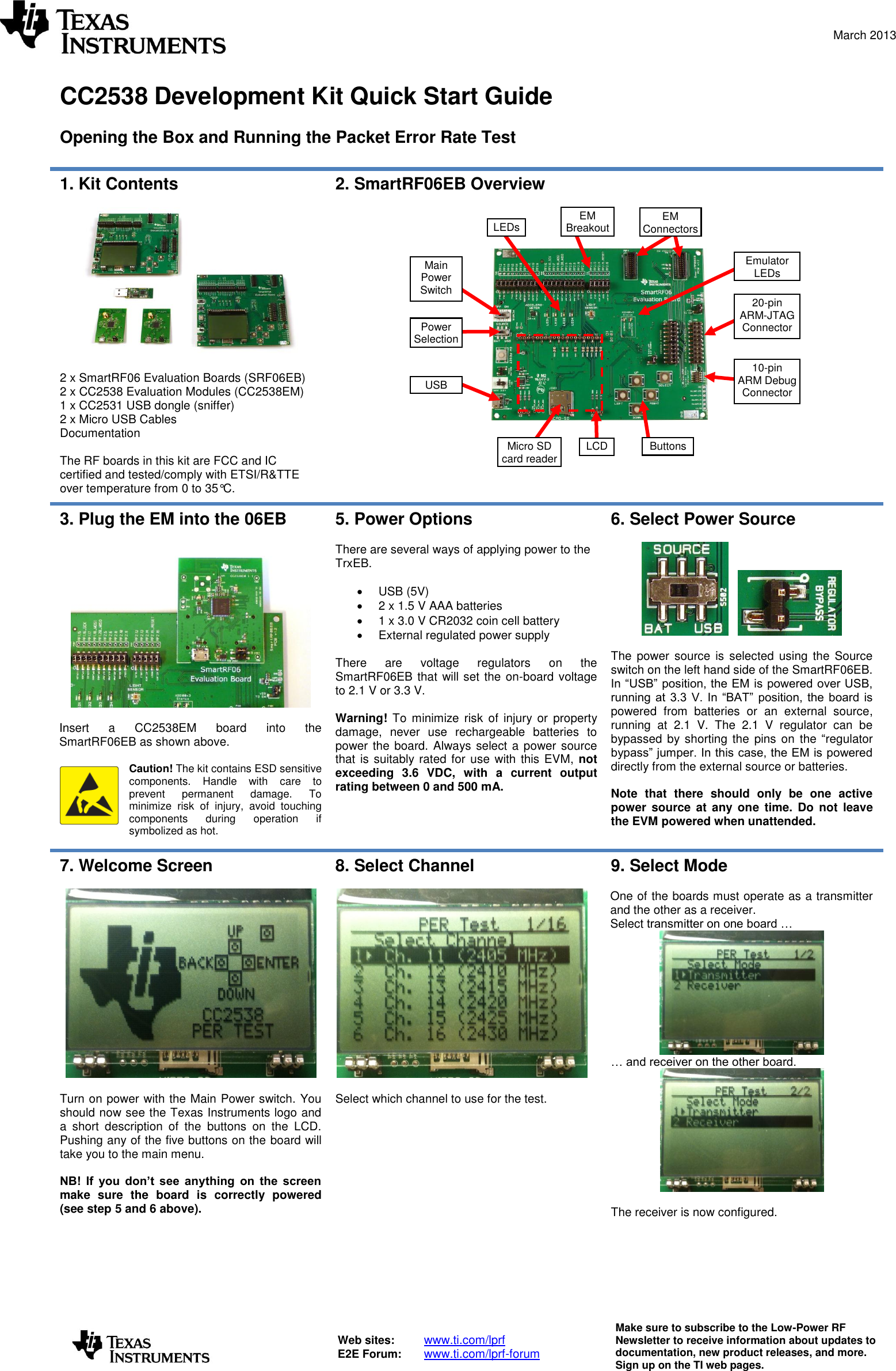  March 2013   Web sites:  www.ti.com/lprf E2E Forum:  www.ti.com/lprf-forum Make sure to subscribe to the Low-Power RF Newsletter to receive information about updates to documentation, new product releases, and more. Sign up on the TI web pages.   CC2538 Development Kit Quick Start Guide  Opening the Box and Running the Packet Error Rate Test  1. Kit Contents    2 x SmartRF06 Evaluation Boards (SRF06EB) 2 x CC2538 Evaluation Modules (CC2538EM) 1 x CC2531 USB dongle (sniffer) 2 x Micro USB Cables Documentation  The RF boards in this kit are FCC and IC certified and tested/comply with ETSI/R&amp;TTE over temperature from 0 to 35°C. 2. SmartRF06EB Overview       3. Plug the EM into the 06EB    Insert  a  CC2538EM  board  into  the SmartRF06EB as shown above.  Caution! The kit contains ESD sensitive components.  Handle  with  care  to prevent  permanent  damage.  To minimize  risk  of  injury,  avoid  touching components  during  operation  if symbolized as hot. 5. Power Options  There are several ways of applying power to the TrxEB.    USB (5V)   2 x 1.5 V AAA batteries   1 x 3.0 V CR2032 coin cell battery   External regulated power supply  There  are  voltage  regulators  on  the SmartRF06EB that will set the on-board voltage to 2.1 V or 3.3 V.  Warning!  To  minimize  risk  of  injury or  property damage,  never  use  rechargeable  batteries  to power the board.  Always select a power source that is  suitably rated for use with this EVM,  not exceeding  3.6  VDC,  with  a  current  output rating between 0 and 500 mA. 6. Select Power Source        The  power source  is selected  using  the Source switch on the left hand side of the SmartRF06EB. In “USB” position, the EM is powered over USB, running  at  3.3  V.  In  “BAT”  position,  the  board is powered  from  batteries  or  an  external  source, running  at  2.1  V.  The  2.1  V  regulator  can  be bypassed by shorting the  pins  on  the “regulator bypass” jumper. In this case, the EM is powered directly from the external source or batteries.  Note  that  there  should  only  be  one  active power  source  at  any one  time.  Do  not  leave the EVM powered when unattended.  7. Welcome Screen    Turn on power with the Main Power switch. You should now see the Texas Instruments logo and a  short  description  of  the  buttons  on  the  LCD. Pushing any of the five buttons on the board will take you to the main menu.  NB!  If  you  don’t  see  anything  on  the  screen make  sure  the  board  is  correctly  powered (see step 5 and 6 above). 8. Select Channel    Select which channel to use for the test. 9. Select Mode  One of the boards must operate as a transmitter and the other as a receiver.  Select transmitter on one board …  … and receiver on the other board.    The receiver is now configured.   Buttons EM Connectors Micro SD card reader USB Main Power Switch Emulator LEDs LCD LEDs 10-pin ARM Debug Connector EM Breakout Power Selection 20-pin ARM-JTAG Connector 