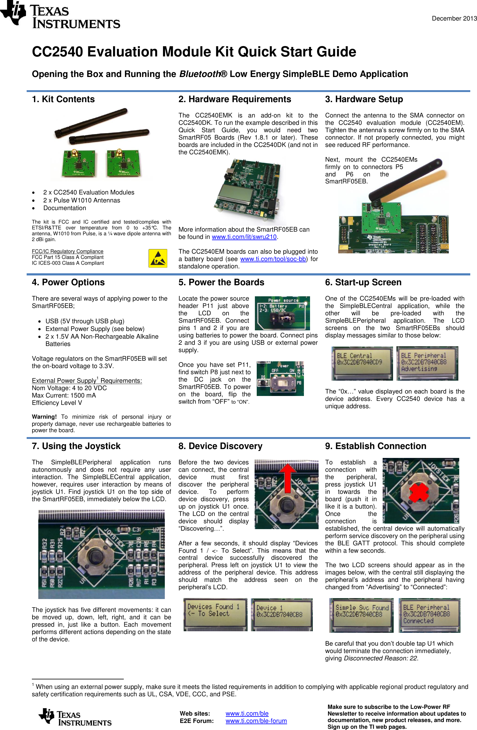  December 2013   Web sites:  www.ti.com/ble  E2E Forum:  www.ti.com/ble-forum Make sure to subscribe to the Low-Power RF Newsletter to receive information about updates to documentation, new product releases, and more. Sign up on the TI web pages.   CC2540 Evaluation Module Kit Quick Start Guide  Opening the Box and Running the Bluetooth® Low Energy SimpleBLE Demo Application  1. Kit Contents     2 x CC2540 Evaluation Modules   2 x Pulse W1010 Antennas    Documentation  The  kit  is  FCC  and  IC  certified  and  tested/complies  with ETSI/R&amp;TTE  over  temperature  from  0  to  +35°C.  The antenna, W1010 from Pulse, is a ¼ wave dipole antenna with 2 dBi gain.   FCC/IC Regulatory Compliance FCC Part 15 Class A Compliant IC ICES-003 Class A Compliant 2. Hardware Requirements  The  CC2540EMK  is  an  add-on  kit  to  the CC2540DK. To run the example described in this Quick  Start  Guide,  you  would  need  two SmartRF05  Boards  (Rev  1.8.1  or  later).  These boards are included in the CC2540DK (and not in the CC2540EMK).  More information about the SmartRF05EB can be found in www.ti.com/lit/swru210.   The CC2540EM boards can also be plugged into a battery board (see www.ti.com/tool/soc-bb) for standalone operation. 3. Hardware Setup  Connect  the  antenna  to  the  SMA  connector  on the  CC2540  evaluation  module  (CC2540EM). Tighten the antenna’s screw firmly on to the SMA connector.  If  not  properly  connected,  you  might see reduced RF performance.   Next,  mount  the  CC2540EMs firmly  on  to  connectors  P5 and  P6  on  the SmartRF05EB.      4. Power Options  There are several ways of applying power to the SmartRF05EB;    USB (5V through USB plug)   External Power Supply (see below)   2 x 1.5V AA Non-Rechargeable Alkaline Batteries  Voltage regulators on the SmartRF05EB will set the on-board voltage to 3.3V.  External Power Supply1 Requirements: Nom Voltage: 4 to 20 VDC Max Current: 1500 mA Efficiency Level V  Warning!  To  minimize  risk  of  personal  injury  or property damage, never use rechargeable batteries to power the board. 5. Power the Boards  Locate the power source header  P11  just  above the  LCD  on  the SmartRF05EB.  Connect pins  1  and  2  if  you  are using batteries to power the board. Connect pins 2 and 3 if you are using USB or external power supply.  Once  you  have  set  P11, find switch P8 just next to the  DC  jack  on  the SmartRF05EB. To power on  the  board,  flip  the switch from “OFF” to “ON”.  6. Start-up Screen  One  of  the CC2540EMs  will be  pre-loaded  with the  SimpleBLECentral  application,  while  the other  will  be  pre-loaded  with  the SimpleBLEPeripheral  application.  The  LCD screens  on  the  two  SmartRF05EBs  should display messages similar to those below:       The “0x…” value displayed on each board is  the device  address.  Every  CC2540  device  has a unique address. 7. Using the Joystick  The  SimpleBLEPeripheral  application  runs autonomously  and  does  not  require  any  user interaction.  The  SimpleBLECentral  application, however,  requires  user  interaction  by  means  of joystick  U1.  Find  joystick  U1  on  the  top  side  of the SmartRF05EB, immediately below the LCD.    The joystick has five different movements: it can be  moved  up,  down,  left,  right,  and  it  can  be pressed  in,  just  like  a  button.  Each  movement performs different actions depending on the state of the device.  8. Device Discovery  Before  the  two  devices can connect, the central device  must  first discover  the  peripheral device.  To  perform device  discovery,  press up  on  joystick  U1  once. The  LCD  on  the  central device  should  display “Discovering…”.   After  a  few  seconds,  it  should  display  “Devices Found  1  /  &lt;-  To  Select”.  This  means  that  the central  device  successfully  discovered  the peripheral. Press left on joystick U1 to view  the address  of  the  peripheral  device.  This  address should  match  the  address  seen  on  the peripheral’s LCD.      9. Establish Connection  To  establish  a connection  with the  peripheral, press  joystick  U1 in  towards  the board  (push  it  in like it is a button). Once  the connection  is established, the central device will automatically perform service discovery on the peripheral using the  BLE  GATT  protocol.  This  should  complete within a few seconds.  The  two  LCD  screens  should  appear  as  in  the images below, with the central still displaying the peripheral’s  address  and  the  peripheral  having changed from “Advertising” to “Connected”:        Be careful that you don’t double tap U1 which would terminate the connection immediately, giving Disconnected Reason: 22.                                       1 When using an external power supply, make sure it meets the listed requirements in addition to complying with applicable regional product regulatory and safety certification requirements such as UL, CSA, VDE, CCC, and PSE. 