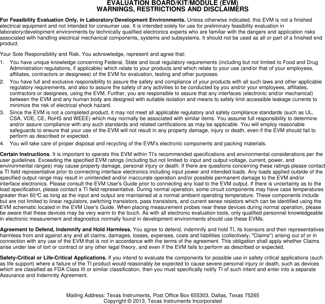 EVALUATION BOARD/KIT/MODULE (EVM)WARNINGS, RESTRICTIONS AND DISCLAIMERSFor Feasibility Evaluation Only, in Laboratory/Development Environments. Unless otherwise indicated, this EVM is not a finishedelectrical equipment and not intended for consumer use. It is intended solely for use for preliminary feasibility evaluation inlaboratory/development environments by technically qualified electronics experts who are familiar with the dangers and application risksassociated with handling electrical mechanical components, systems and subsystems. It should not be used as all or part of a finished endproduct.Your Sole Responsibility and Risk. You acknowledge, represent and agree that:1. You have unique knowledge concerning Federal, State and local regulatory requirements (including but not limited to Food and DrugAdministration regulations, if applicable) which relate to your products and which relate to your use (and/or that of your employees,affiliates, contractors or designees) of the EVM for evaluation, testing and other purposes.2. You have full and exclusive responsibility to assure the safety and compliance of your products with all such laws and other applicableregulatory requirements, and also to assure the safety of any activities to be conducted by you and/or your employees, affiliates,contractors or designees, using the EVM. Further, you are responsible to assure that any interfaces (electronic and/or mechanical)between the EVM and any human body are designed with suitable isolation and means to safely limit accessible leakage currents tominimize the risk of electrical shock hazard.3. Since the EVM is not a completed product, it may not meet all applicable regulatory and safety compliance standards (such as UL,CSA, VDE, CE, RoHS and WEEE) which may normally be associated with similar items. You assume full responsibility to determineand/or assure compliance with any such standards and related certifications as may be applicable. You will employ reasonablesafeguards to ensure that your use of the EVM will not result in any property damage, injury or death, even if the EVM should fail toperform as described or expected.4. You will take care of proper disposal and recycling of the EVM’s electronic components and packing materials.Certain Instructions. It is important to operate this EVM within TI’s recommended specifications and environmental considerations per theuser guidelines. Exceeding the specified EVM ratings (including but not limited to input and output voltage, current, power, andenvironmental ranges) may cause property damage, personal injury or death. If there are questions concerning these ratings please contacta TI field representative prior to connecting interface electronics including input power and intended loads. Any loads applied outside of thespecified output range may result in unintended and/or inaccurate operation and/or possible permanent damage to the EVM and/orinterface electronics. Please consult the EVM User&apos;s Guide prior to connecting any load to the EVM output. If there is uncertainty as to theload specification, please contact a TI field representative. During normal operation, some circuit components may have case temperaturesgreater than 60°C as long as the input and output are maintained at a normal ambient operating temperature. These components includebut are not limited to linear regulators, switching transistors, pass transistors, and current sense resistors which can be identified using theEVM schematic located in the EVM User&apos;s Guide. When placing measurement probes near these devices during normal operation, pleasebe aware that these devices may be very warm to the touch. As with all electronic evaluation tools, only qualified personnel knowledgeablein electronic measurement and diagnostics normally found in development environments should use these EVMs.Agreement to Defend, Indemnify and Hold Harmless. You agree to defend, indemnify and hold TI, its licensors and their representativesharmless from and against any and all claims, damages, losses, expenses, costs and liabilities (collectively, &quot;Claims&quot;) arising out of or inconnection with any use of the EVM that is not in accordance with the terms of the agreement. This obligation shall apply whether Claimsarise under law of tort or contract or any other legal theory, and even if the EVM fails to perform as described or expected.Safety-Critical or Life-Critical Applications. If you intend to evaluate the components for possible use in safety critical applications (suchas life support) where a failure of the TI product would reasonably be expected to cause severe personal injury or death, such as deviceswhich are classified as FDA Class III or similar classification, then you must specifically notify TI of such intent and enter into a separateAssurance and Indemnity Agreement.Mailing Address: Texas Instruments, Post Office Box 655303, Dallas, Texas 75265Copyright © 2013, Texas Instruments Incorporated