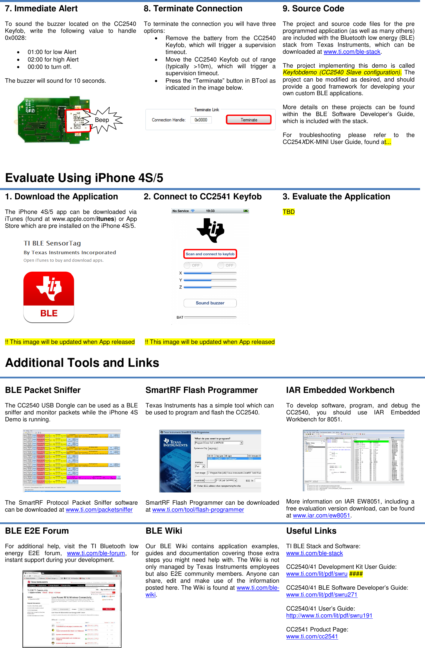 7. Immediate Alert  To  sound  the  buzzer  located  on  the  CC2540 Keyfob,  write  the  following  value  to  handle 0x0028:    01:00 for low Alert   02:00 for high Alert   00:00 to turn off.  The buzzer will sound for 10 seconds.    8. Terminate Connection  To terminate the connection you will have three options:   Remove  the  battery  from  the  CC2540 Keyfob,  which  will  trigger  a  supervision timeout.   Move  the  CC2540  Keyfob  out  of  range (typically  &gt;10m),  which  will  trigger  a supervision timeout.  Press the “Terminate” button in BTool as indicated in the image below.    9. Source Code  The  project  and  source  code  files  for  the  pre programmed application (as well as many others) are included with the Bluetooth low energy (BLE) stack  from  Texas  Instruments,  which  can  be downloaded at www.ti.com/ble-stack.  The  project  implementing  this  demo  is  called Keyfobdemo (CC2540 Slave  configuration). The project  can  be modified  as desired,  and should provide  a  good  framework  for  developing  your own custom BLE applications.  More  details  on  these  projects  can  be  found within  the  BLE  Software  Developer’s  Guide, which is included with the stack.  For  troubleshooting  please  refer  to  the CC254XDK-MINI User Guide, found at...  Evaluate Using iPhone 4S/5 1. Download the Application  The  iPhone  4S/5  app  can  be  downloaded  via iTunes (found at www.apple.com/itunes) or App Store which are pre installed on the iPhone 4S/5.     !! This image will be updated when App released 2. Connect to CC2541 Keyfob     !! This image will be updated when App released 3. Evaluate the Application  TBD  Additional Tools and Links  BLE Packet Sniffer  The CC2540 USB Dongle can be used as a BLE sniffer and monitor packets while the iPhone 4S Demo is running.    The  SmartRF  Protocol  Packet  Sniffer  software can be downloaded at www.ti.com/packetsniffer SmartRF Flash Programmer  Texas Instruments has a simple tool which can be used to program and flash the CC2540.     SmartRF Flash Programmer can be downloaded at www.ti.com/tool/flash-programmer IAR Embedded Workbench  To  develop  software,  program,  and  debug  the CC2540,  you  should  use  IAR  Embedded Workbench for 8051.     More  information  on  IAR EW8051,  including  a free evaluation version download, can be found at www.iar.com/ew8051. BLE E2E Forum  For  additional  help,  visit  the  TI  Bluetooth  low energy  E2E  forum,  www.ti.com/ble-forum,  for instant support during your development.   BLE Wiki  Our  BLE  Wiki  contains  application  examples, guides  and  documentation  covering  those  extra steps  you might need  help with. The Wiki  is not only  managed  by  Texas  Instruments  employees but  also  E2E  community  members.  Anyone  can share,  edit  and  make  use  of  the  information posted here. The Wiki is found at www.ti.com/ble-wiki.  Useful Links  TI BLE Stack and Software: www.ti.com/ble-stack  CC2540/41 Development Kit User Guide: www.ti.com/lit/pdf/swru ####  CC2540/41 BLE Software Developer’s Guide: www.ti.com/lit/pdf/swru271  CC2540/41 User’s Guide: http://www.ti.com/lit/pdf/swru191  CC2541 Product Page: www.ti.com/cc2541     Beep 
