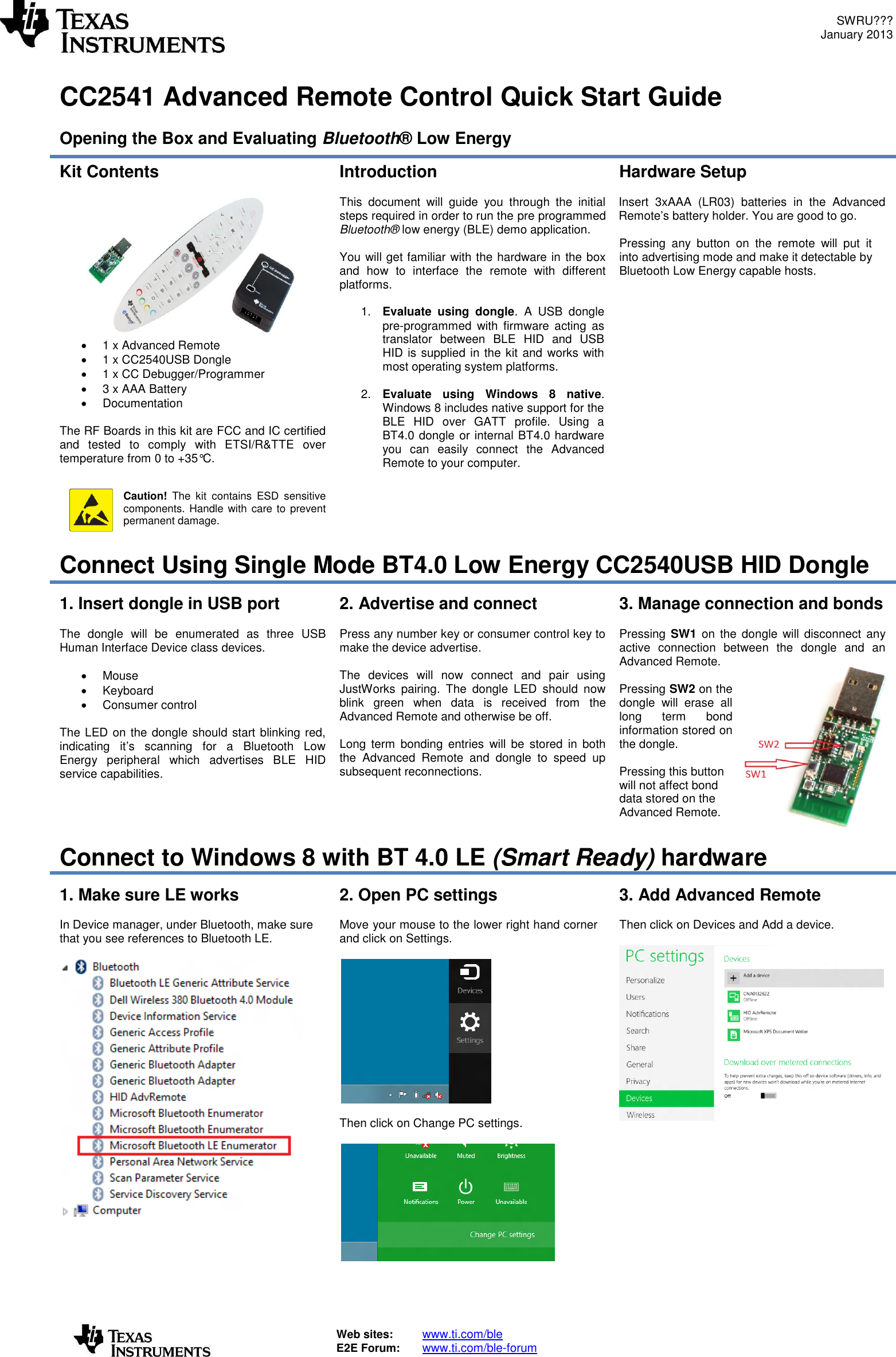 SWRU??? January 2013   Web sites:  www.ti.com/ble  E2E Forum:  www.ti.com/ble-forum    CC2541 Advanced Remote Control Quick Start Guide  Opening the Box and Evaluating Bluetooth® Low Energy Kit Contents     1 x Advanced Remote   1 x CC2540USB Dongle   1 x CC Debugger/Programmer   3 x AAA Battery    Documentation   The RF Boards in this kit are FCC and IC certified and  tested  to  comply  with  ETSI/R&amp;TTE  over temperature from 0 to +35°C.    Caution!  The  kit  contains  ESD  sensitive components. Handle with care to prevent permanent damage.  Introduction  This  document  will  guide  you  through  the  initial steps required in order to run the pre programmed Bluetooth® low energy (BLE) demo application.  You will get familiar with the hardware in the box and  how  to  interface  the  remote  with  different platforms.  1. Evaluate  using  dongle.  A  USB  dongle pre-programmed  with firmware  acting  as translator  between  BLE  HID  and  USB HID is supplied in the kit and works with most operating system platforms.  2. Evaluate  using  Windows  8  native. Windows 8 includes native support for the BLE  HID  over  GATT  profile.  Using  a BT4.0 dongle or internal BT4.0 hardware you  can  easily  connect  the  Advanced Remote to your computer.   Hardware Setup  Insert  3xAAA  (LR03)  batteries  in  the  Advanced Remote’s battery holder. You are good to go.  Pressing  any  button  on  the  remote  will  put  it into advertising mode and make it detectable by Bluetooth Low Energy capable hosts. Connect Using Single Mode BT4.0 Low Energy CC2540USB HID Dongle 1. Insert dongle in USB port  The  dongle  will  be  enumerated  as  three  USB Human Interface Device class devices.    Mouse   Keyboard   Consumer control  The LED on the dongle should start blinking red, indicating  it’s  scanning  for  a  Bluetooth  Low Energy  peripheral  which  advertises  BLE  HID service capabilities. 2. Advertise and connect  Press any number key or consumer control key to make the device advertise.  The  devices  will  now  connect  and  pair  using JustWorks  pairing.  The  dongle  LED  should  now blink  green  when  data  is  received  from  the Advanced Remote and otherwise be off.  Long  term  bonding  entries  will  be  stored  in  both the  Advanced  Remote  and  dongle  to  speed  up subsequent reconnections. 3. Manage connection and bonds  Pressing  SW1  on  the  dongle  will disconnect  any active  connection  between  the  dongle  and  an Advanced Remote.  Pressing SW2 on the dongle  will  erase  all long  term  bond information stored on the dongle.  Pressing this button will not affect bond data stored on the Advanced Remote. Connect to Windows 8 with BT 4.0 LE (Smart Ready) hardware 1. Make sure LE works  In Device manager, under Bluetooth, make sure that you see references to Bluetooth LE.        2. Open PC settings  Move your mouse to the lower right hand corner and click on Settings.    Then click on Change PC settings.   3. Add Advanced Remote  Then click on Devices and Add a device.    