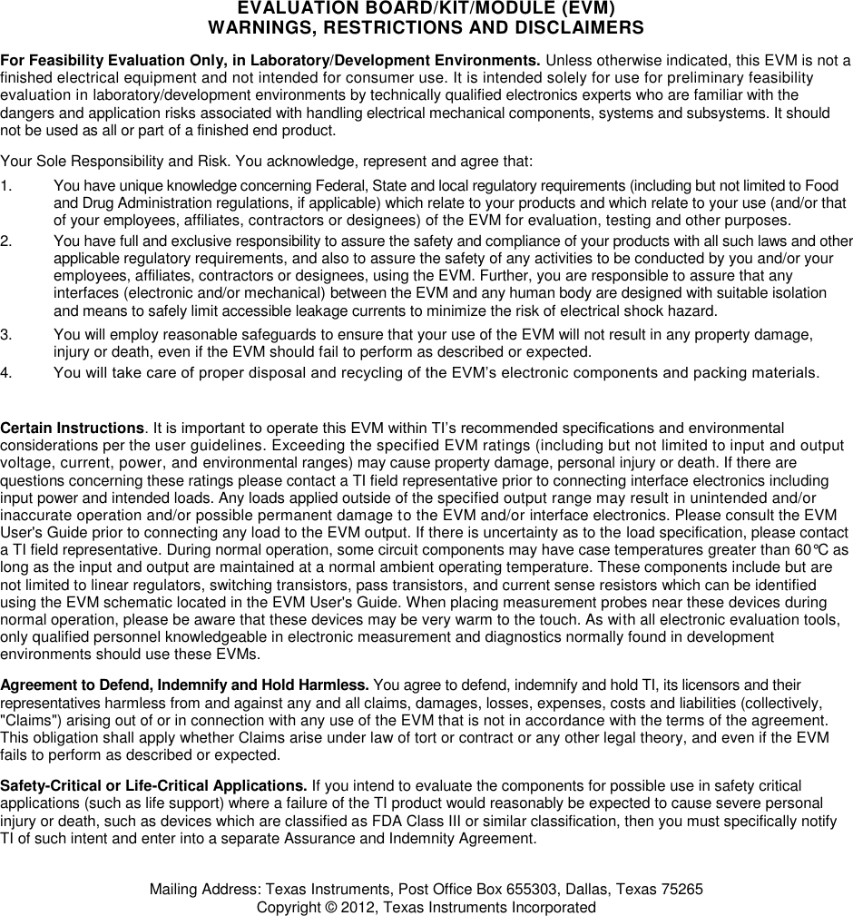  EVALUATION BOARD/KIT/MODULE (EVM) WARNINGS, RESTRICTIONS AND DISCLAIMERS For Feasibility Evaluation Only, in Laboratory/Development Environments. Unless otherwise indicated, this EVM is not a finished electrical equipment and not intended for consumer use. It is intended solely for use for preliminary feasibility evaluation in laboratory/development environments by technically qualified electronics experts who are familiar with the dangers and application risks associated with handling electrical mechanical components, systems and subsystems. It should not be used as all or part of a finished end product. Your Sole Responsibility and Risk. You acknowledge, represent and agree that: 1.  You have unique knowledge concerning Federal, State and local regulatory requirements (including but not limited to Food and Drug Administration regulations, if applicable) which relate to your products and which relate to your use (and/or that of your employees, affiliates, contractors or designees) of the EVM for evaluation, testing and other purposes. 2.  You have full and exclusive responsibility to assure the safety and compliance of your products with all such laws and other applicable regulatory requirements, and also to assure the safety of any activities to be conducted by you and/or your employees, affiliates, contractors or designees, using the EVM. Further, you are responsible to assure that any interfaces (electronic and/or mechanical) between the EVM and any human body are designed with suitable isolation and means to safely limit accessible leakage currents to minimize the risk of electrical shock hazard. 3.  You will employ reasonable safeguards to ensure that your use of the EVM will not result in any property damage, injury or death, even if the EVM should fail to perform as described or expected. 4. You will take care of proper disposal and recycling of the EVM’s electronic components and packing materials.   Certain Instructions. It is important to operate this EVM within TI’s recommended specifications and environmental considerations per the user guidelines. Exceeding the specified EVM ratings (including but not limited to input and output voltage, current, power, and environmental ranges) may cause property damage, personal injury or death. If there are questions concerning these ratings please contact a TI field representative prior to connecting interface electronics including input power and intended loads. Any loads applied outside of the specified output range may result in unintended and/or inaccurate operation and/or possible permanent damage to the EVM and/or interface electronics. Please consult the EVM User&apos;s Guide prior to connecting any load to the EVM output. If there is uncertainty as to the load specification, please contact a TI field representative. During normal operation, some circuit components may have case temperatures greater than 60°C as long as the input and output are maintained at a normal ambient operating temperature. These components include but are not limited to linear regulators, switching transistors, pass transistors, and current sense resistors which can be identified using the EVM schematic located in the EVM User&apos;s Guide. When placing measurement probes near these devices during normal operation, please be aware that these devices may be very warm to the touch. As with all electronic evaluation tools, only qualified personnel knowledgeable in electronic measurement and diagnostics normally found in development environments should use these EVMs. Agreement to Defend, Indemnify and Hold Harmless. You agree to defend, indemnify and hold TI, its licensors and their representatives harmless from and against any and all claims, damages, losses, expenses, costs and liabilities (collectively, &quot;Claims&quot;) arising out of or in connection with any use of the EVM that is not in accordance with the terms of the agreement. This obligation shall apply whether Claims arise under law of tort or contract or any other legal theory, and even if the EVM fails to perform as described or expected. Safety-Critical or Life-Critical Applications. If you intend to evaluate the components for possible use in safety critical applications (such as life support) where a failure of the TI product would reasonably be expected to cause severe personal injury or death, such as devices which are classified as FDA Class III or similar classification, then you must specifically notify TI of such intent and enter into a separate Assurance and Indemnity Agreement. Mailing Address: Texas Instruments, Post Office Box 655303, Dallas, Texas 75265 Copyright © 2012, Texas Instruments Incorporated 