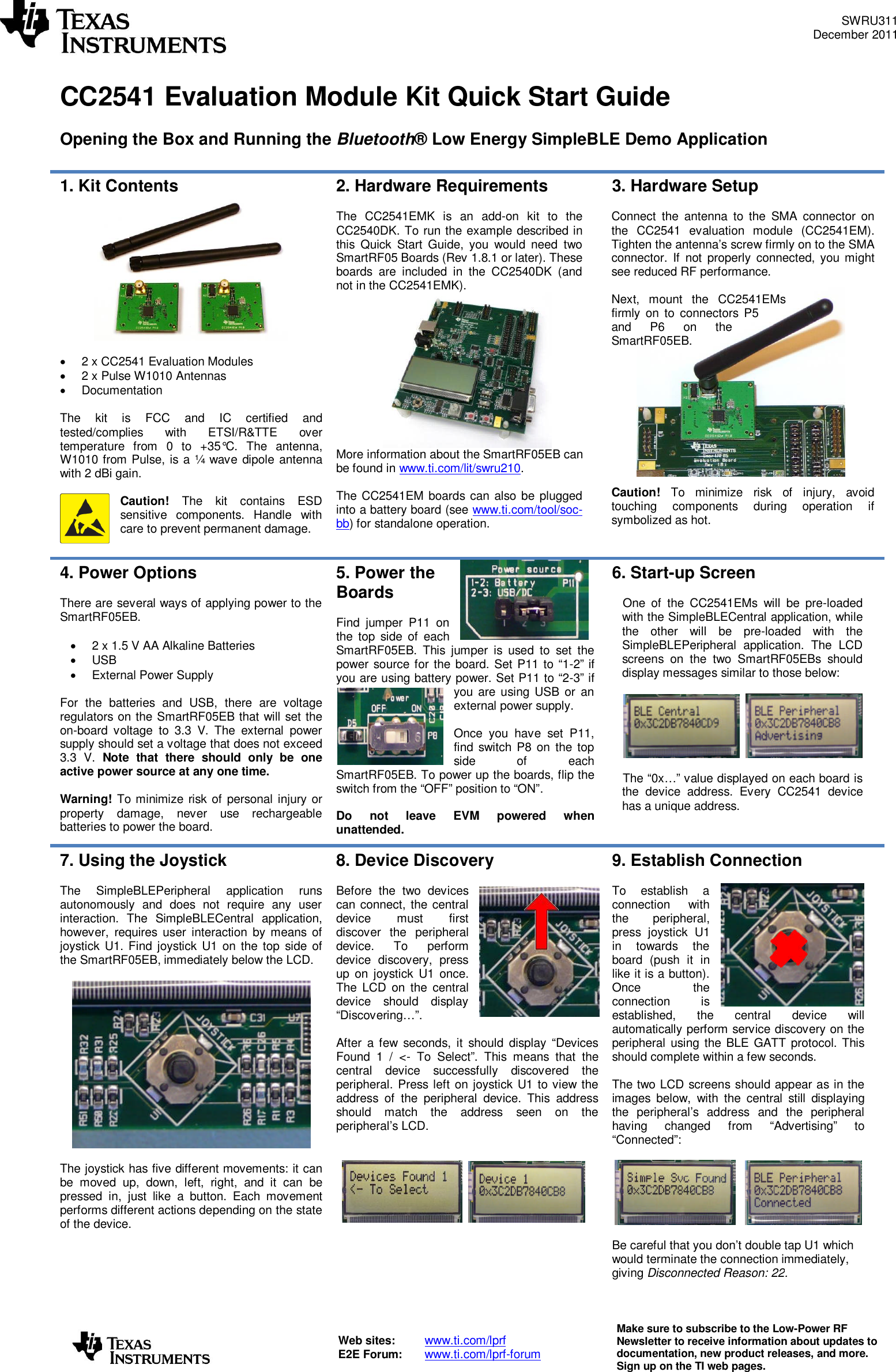 SWRU311December2011Web sites:www.ti.com/lprfE2E Forum:www.ti.com/lprf-forumMake sure to subscribe to the Low-Power RFNewsletter to receive information about updates todocumentation, new product releases,and more.Sign up on the TI web pages.CC2541Evaluation ModuleKitQuick StartGuideOpening the Box and Running theBluetooth®Low EnergySimpleBLEDemo Application1. Kit Contents2 x CC2541Evaluation Modules2 xPulseW1010AntennasDocumentationThe kit isFCC and IC certified andtested/complies with ETSI/R&amp;TTEovertemperaturefrom0 to +35°C. The antenna,W1010 from Pulse,is a ¼ wave dipole antennawith 2 dBi gain.Caution!Thekit containsESDsensitive components. Handle withcare to prevent permanent damage.2.HardwareRequirementsThe CC2541EMK is an add-on kit to theCC2540DK. To run the example described inthis Quick Start Guide, you would needtwoSmartRF05 Boards (Rev 1.8.1 or later). Theseboards are included in the CC2540DK (andnot in the CC2541EMK).More information about the SmartRF05EB canbe found inwww.ti.com/lit/swru210.The CC2541EM boards canalsobe pluggedinto a battery board (seewww.ti.com/tool/soc-bb) forstandalone operation.3.HardwareSetupConnect the antenna to the SMA connector onthe CC2541 evaluation module (CC2541EM).Tighten the antenna’s screw firmly on to the SMAconnector. If not properly connected, you mightsee reduced RF performance.Next, mount the CC2541EMsfirmly on to connectors P5and P6 on theSmartRF05EB.Caution!To minimize risk of injury, avoidtouching components during operation ifsymbolized as hot.4.Power OptionsThere are several ways of applying power to theSmartRF05EB.2 x 1.5 V AAAlkalineBatteriesUSBExternal Power SupplyFor the batteries and USB, there are voltageregulators on the SmartRF05EB that will set theon-board voltage to 3.3 V. The external powersupply should set a voltage that does not exceed3.3 V.Note that there should only be oneactive power source at any one time.Warning!To minimize risk of personal injury orproperty damage, never use rechargeablebatteries to power the board.5.Power theBoardsFind jumper P11 onthe top side of eachSmartRF05EB. This jumper is used to set thepower source for the board. Set P11 to “1-2” ifyou are using battery power. Set P11 to “2-3” ifyou are using USB or anexternal power supply.Once you have set P11,find switch P8 on the topside of eachSmartRF05EB. To power up the boards, flip theswitch from the “OFF” position to “ON”.Do not leave EVM powered whenunattended.6.Start-up ScreenOne of the CC2541EMswill be pre-loadedwith the SimpleBLECentral application, whilethe other will be pre-loaded with theSimpleBLEPeripheral application. The LCDscreens on the two SmartRF05EBs shoulddisplay messagessimilar to those below:The “0x…” value displayed on each board isthe device address. EveryCC2541devicehasa unique address.7.Using the JoystickThe SimpleBLEPeripheral application runsautonomously and does not require any userinteraction. The SimpleBLECentral application,however,requires user interaction by means ofjoystick U1. Find joystick U1 on the top side ofthe SmartRF05EB, immediately below the LCD.The joystick has five different movements: it canbe moved up, down, left, right, and it canbepressed in, justlike a button. Each movementperforms different actions depending on the stateof the device.8.Device DiscoveryBefore the two devicescan connect, the centraldevice must firstdiscover the peripheraldevice. To performdevice discovery, pressup on joystick U1 once.The LCD on the centraldevice should display“Discovering…”.After a few seconds, it should display “DevicesFound 1 / &lt;-To Select”. This means that thecentral device successfully discovered theperipheral. Press left on joystick U1 to view theaddress of the peripheral device. Thisaddressshould match the address seen on theperipheral’s LCD.9.Establish ConnectionTo establish aconnection withthe peripheral,press joystick U1in towards theboard (push it inlike it is a button).Oncetheconnection isestablished, the central device willautomatically perform service discovery on theperipheral using theBLEGATT protocol. Thisshould complete within a fewseconds.The two LCD screens should appear as in theimages below, with the central still displayingthe peripheral’s addressand the peripheralhaving changed from “Advertising” to“Connected”:Be careful that you don’t double tap U1 whichwould terminate the connection immediately,givingDisconnected Reason: 22.