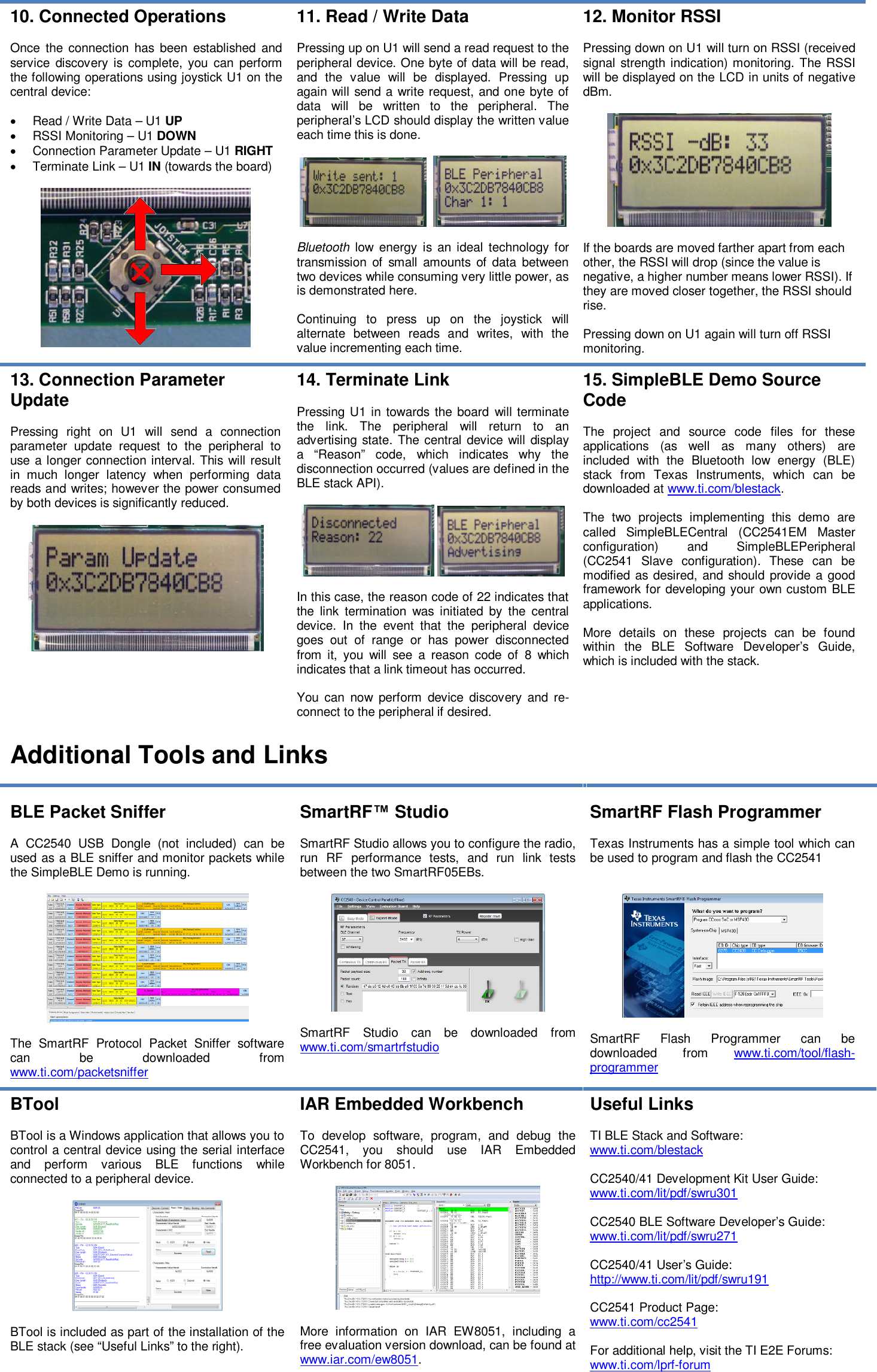 10.Connected OperationsOnce the connection has been established andservice discovery is complete, you can performthe following operations using joystick U1 on thecentral device:Read / Write Data–U1UPRSSI Monitoring–U1DOWNConnection Parameter Update–U1RIGHTTerminate Link–U1IN(towards the board)11.Read / Write DataPressing up on U1 will send a read request to theperipheral device. One byte of data will be read,and the value will bedisplayed. Pressing upagain will send a write request, and one byte ofdata will be written to the peripheral. Theperipheral’s LCD should display the written valueeach time this is done.Bluetoothlow energy is an ideal technology fortransmission of small amounts of data betweentwo deviceswhile consuming very little power, asis demonstrated here.Continuing to press up on the joystick willalternate between reads and writes, with thevalue incrementing each time.12.Monitor RSSIPressing down on U1 will turn on RSSI (receivedsignal strength indication) monitoring. The RSSIwill be displayed on the LCD in units of negativedBm.If the boards are moved farther apart from eachother,the RSSI will drop (since the value isnegative, a higher number means lower RSSI). Ifthey are moved closer together, the RSSI shouldrise.Pressing down on U1 again will turn off RSSImonitoring.13. Connection ParameterUpdatePressingrighton U1 will send aconnectionparameter update request to the peripheral touse a longer connection interval. This will resultin much longer latency when performing datareads and writes; however the power consumedby both devices is significantly reduced.14.Terminate LinkPressing U1 intowards the boardwill terminatethe link. The peripheral will return to anadvertising state.The central device will displaya “Reason” code, which indicates why thedisconnection occurred (values are defined in theBLE stack API).In this case, the reason code of 22 indicates thatthe link termination was initiated by the centraldevice. In the event that the peripheral devicegoes out of range or has power disconnectedfrom it, you will see a reason code of8whichindicates that a link timeout has occurred.You cannowperformdevice discovery and re-connect to the peripheral if desired.15.SimpleBLE Demo SourceCodeThe project and source codefilesfor theseapplications(as well as many others)areincluded with theBluetooth low energy (BLE)stack from Texas Instruments, which can bedownloaded atwww.ti.com/blestack.The two projects implementing this demo arecalled SimpleBLECentral (CC2541EMMasterconfiguration)and SimpleBLEPeripheral(CC2541Slave configuration).These can bemodified as desired, and should provide a goodframework for developing your own custom BLEapplications.More details on theseprojectscan be foundwithin the BLE Software Developer’s Guide,which is included with the stack.Additional ToolsandLinksBLE Packet SnifferACC2540 USB Dongle(notincluded)can beused as a BLE sniffer and monitor packets whilethe SimpleBLE Demo isrunning.The SmartRF Protocol Packet Sniffer softwarecan be downloadedfromwww.ti.com/packetsnifferSmartRF™StudioSmartRF Studio allows you to configure the radio,run RF performance tests, and run link testsbetween the two SmartRF05EBs.SmartRF Studio can be downloadedfromwww.ti.com/smartrfstudioSmartRF Flash ProgrammerTexas Instruments has a simple tool which canbe usedto program and flash theCC2541SmartRF Flash Programmer can bedownloaded fromwww.ti.com/tool/flash-programmerBToolBTool is a Windows application that allows you tocontrol a central deviceusing the serial interfaceand perform variousBLEfunctionswhileconnected to a peripheral device.BTool is included as part of the installation of theBLE stack (see “Useful Links” to the right).IAR Embedded WorkbenchTo develop software, program, and debug theCC2541, you should use IAR EmbeddedWorkbench for 8051.More information on IAR EW8051, including afree evaluation version download, can be found atwww.iar.com/ew8051.Useful LinksTI BLE Stack and Software:www.ti.com/blestackCC2540/41Development Kit User Guide:www.ti.com/lit/pdf/swru301CC2540BLE Software Developer’s Guide:www.ti.com/lit/pdf/swru271CC2540/41User’sGuide:http://www.ti.com/lit/pdf/swru191CC2541Product Page:www.ti.com/cc2541For additional help, visit the TI E2E Forums:www.ti.com/lprf-forum