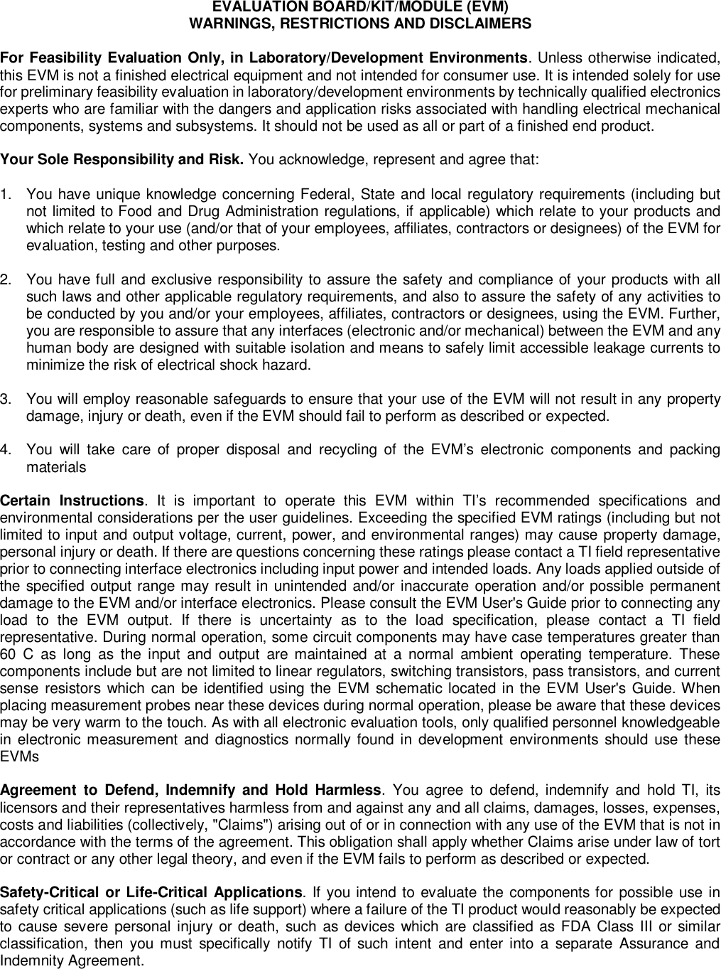 EVALUATION BOARD/KIT/MODULE (EVM)WARNINGS, RESTRICTIONS AND DISCLAIMERSFor Feasibility Evaluation Only, in Laboratory/Development Environments. Unless otherwise indicated,this EVM is not a finished electrical equipment and not intended for consumer use. It is intended solely for usefor preliminary feasibility evaluation in laboratory/development environments by technically qualified electronicsexperts who are familiar with the dangers and application risks associated with handling electrical mechanicalcomponents, systems and subsystems. It should not be used as all or part of a finished end product.Your Sole Responsibility and Risk.You acknowledge, represent and agree that:1.You have unique knowledge concerning Federal, State and local regulatory requirements (including butnot limited to Food and Drug Administration regulations, if applicable) which relate to your products andwhich relate to your use (and/or that of your employees, affiliates, contractors or designees) of the EVM forevaluation, testing and other purposes.2.You have full and exclusive responsibility to assure the safety and compliance of your products with allsuch laws and other applicable regulatory requirements, andalso to assure the safety of any activities tobe conducted by you and/or your employees, affiliates, contractors or designees, using the EVM. Further,you are responsible to assure that any interfaces (electronic and/or mechanical) between the EVM and anyhuman body are designed with suitable isolation and means to safely limit accessible leakage currents tominimize the risk of electrical shock hazard.3.You will employ reasonable safeguards to ensure that your use of the EVM will not result in anypropertydamage, injury or death, even if the EVM should fail to perform as described or expected.4.You will take care of proper disposal and recycling of the EVM’s electronic components and packingmaterialsCertain Instructions. It is important to operate this EVM within TI’s recommended specifications andenvironmental considerations per the user guidelines. Exceeding the specified EVM ratings (including but notlimited to input and output voltage, current, power, and environmental ranges) may causeproperty damage,personal injury or death. If there are questions concerning these ratings please contact a TI field representativeprior to connecting interface electronics including input power and intended loads. Any loads applied outside ofthe specified output range may result in unintended and/or inaccurate operation and/or possible permanentdamage to the EVM and/or interface electronics. Please consult the EVM User&apos;s Guide prior to connecting anyload to the EVM output. If there is uncertainty as tothe load specification, please contact a TI fieldrepresentative. During normal operation, some circuit components may have case temperatures greater than60 C as long as the input and output are maintained at a normal ambient operating temperature. Thesecomponents include but are not limited to linear regulators, switching transistors, pass transistors, and currentsense resistors which can be identified using the EVM schematic located in the EVM User&apos;s Guide. Whenplacing measurement probes near these devices during normal operation, please be aware that these devicesmay be very warm to the touch. As with all electronic evaluation tools, only qualified personnel knowledgeablein electronic measurement and diagnostics normally found in development environments should use theseEVMsAgreement to Defend, Indemnify and Hold Harmless. You agree to defend, indemnify and hold TI, itslicensors and their representatives harmless from and against any and all claims, damages, losses, expenses,costs and liabilities (collectively, &quot;Claims&quot;) arising out of or in connection with any use of the EVM that is not inaccordance with the terms of the agreement. This obligation shall apply whether Claims arise under law of tortor contract or any other legal theory, and even if the EVM fails to perform as described or expected.Safety-Critical or Life-Critical Applications. If you intend to evaluate the components for possible use insafety critical applications (such as life support) where a failure of the TI product would reasonably be expectedto cause severe personal injury or death, such as devices which are classified as FDA Class III or similarclassification, then you must specifically notify TI of such intent and enter into a separate Assurance andIndemnity Agreement.