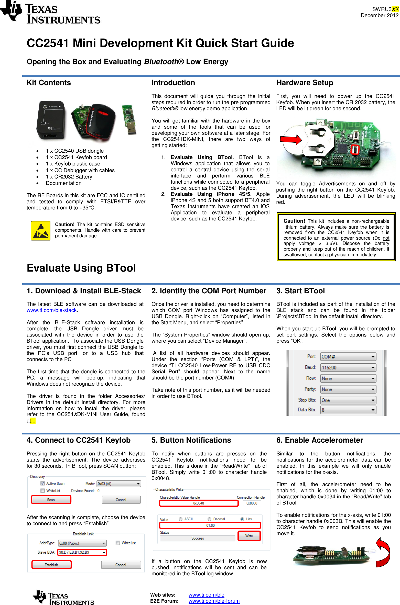 SWRU3XX December 2012   Web sites:  www.ti.com/ble  E2E Forum:  www.ti.com/ble-forum    CC2541 Mini Development Kit Quick Start Guide  Opening the Box and Evaluating Bluetooth® Low Energy  Kit Contents     1 x CC2540 USB dongle   1 x CC2541 Keyfob board   1 x Keyfob plastic case   1 x CC Debugger with cables   1 x CR2032 Battery    Documentation   The RF Boards in this kit are FCC and IC certified and  tested  to  comply  with  ETSI/R&amp;TTE  over temperature from 0 to +35°C.    Caution!  The  kit  contains  ESD  sensitive components. Handle with care to prevent permanent damage.  Introduction  This  document  will  guide  you  through  the  initial steps required in order to run the pre programmed Bluetooth® low energy demo application.  You will get familiar with the hardware in the box and  some  of  the  tools  that  can  be  used  for developing your own software at a later stage. For the  CC2541DK-MINI,  there  are  two  ways  of getting started:  1. Evaluate  Using  BTool.  BTool  is  a Windows  application  that  allows  you  to control  a  central  device  using  the  serial interface  and  perform  various  BLE functions while connected to a peripheral device, such as the CC2541 Keyfob. 2. Evaluate  Using  iPhone  4S/5.  Apple iPhone 4S and 5 both support BT4.0 and Texas  Instruments  have  created  an  iOS Application  to  evaluate  a  peripheral device, such as the CC2541 Keyfob.   Hardware Setup  First,  you  will  need  to  power  up  the  CC2541 Keyfob. When you insert the CR 2032 battery, the LED will be lit green for one second.   You  can  toggle  Advertisements  on  and  off  by pushing  the  right  button  on  the  CC2541  Keyfob. During  advertisement,  the  LED  will  be  blinking red.   Caution!  This  kit  includes  a  non-rechargeable lithium  battery.  Always  make sure  the  battery  is removed  from  the  CC2541  Keyfob  when  it  is connected  to  an  external  power  source  (Do  not apply  voltage  &gt;  3.6V).  Dispose  the  battery properly and keep out of the reach of children. If swallowed, contact a physician immediately.  Evaluate Using BTool 1. Download &amp; Install BLE-Stack  The  latest  BLE  software  can  be  downloaded  at www.ti.com/ble-stack.  After  the  BLE-Stack  software  installation  is complete,  the  USB  Dongle  driver  must  be associated  with  the  device  in  order  to  use  the BTool application.  To associate the USB Dongle driver, you must first connect the USB Dongle to the  PC’s  USB  port,  or  to  a  USB  hub  that connects to the PC  The first time that the dongle is connected to the PC,  a  message  will  pop-up,  indicating  that Windows does not recognize the device.  The  driver  is  found  in  the  folder  Accessories\ Drivers  in  the  default  install  directory.  For  more information  on  how  to  install  the  driver,  please refer  to  the  CC254XDK-MINI  User  Guide,  found at...  2. Identify the COM Port Number  Once the driver is installed, you need to determine which  COM  port  Windows  has  assigned  to  the USB  Dongle. Right-click  on  “Computer”,  listed  in the Start Menu, and select “Properties”.  The “System Properties” window should open up, where you can select “Device Manager”.   A  list  of  all  hardware  devices  should  appear. Under  the  section  “Ports  (COM  &amp;  LPT)”,  the device  “TI  CC2540  Low-Power RF  to  USB  CDC Serial  Port”  should  appear.  Next  to  the  name should be the port number (COM#)  Take note of this port number, as it will be needed in order to use BTool. 3. Start BTool  BTool is included as part of the installation of the BLE  stack  and  can  be  found  in  the  folder \Projects\BTool in the default install directory.  When you start up BTool, you will be prompted to set  port  settings.  Select  the  options  below  and press “OK”.    4. Connect to CC2541 Keyfob  Pressing  the  right button on  the  CC2541  Keyfob starts  the  advertisement.  The  device  advertises for 30 seconds.  In BTool, press SCAN button:    After the scanning is complete, choose the device to connect to and press “Establish”.   5. Button Notifications   To  notify  when  buttons  are  presses  on  the CC2541  Keyfob,  notifications  need  to  be enabled. This is done in the “Read/Write” Tab of BTool.  Simply  write  01:00  to  character  handle 0x0048.     If  a  button  on  the  CC2541  Keyfob  is  now pushed,  notifications  will  be  sent  and  can  be monitored in the BTool log window. 6. Enable Accelerometer  Similar  to  the  button  notifications,  the notifications  for  the  accelerometer  data  can  be enabled.  In  this  example  we  will  only  enable notifications for the x-axis.  First  of  all,  the  accelerometer  need  to  be enabled,  which  is  done  by  writing  01:00  to character handle 0x0034 in the “Read/Write” tab of BTool.  To enable notifications for the x-axis, write 01:00 to character handle 0x003B. This will enable the CC2541  Keyfob  to  send  notifications  as  you move it.   