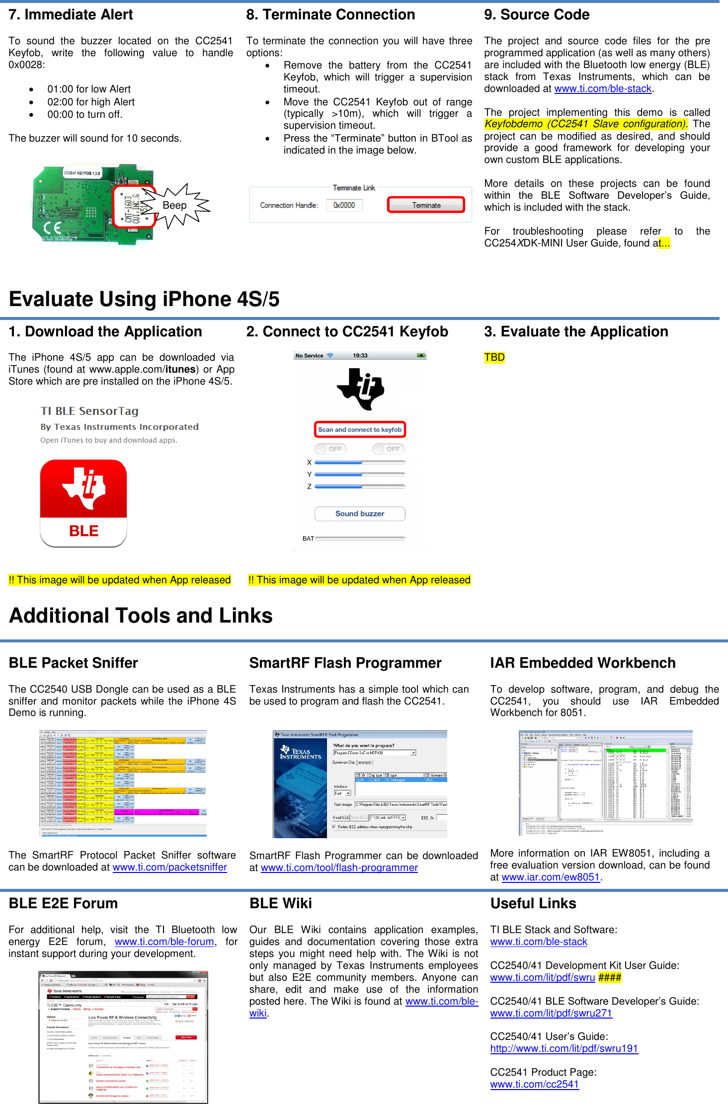 7. Immediate Alert  To  sound  the  buzzer  located  on  the  CC2541 Keyfob,  write  the  following  value  to  handle 0x0028:    01:00 for low Alert   02:00 for high Alert   00:00 to turn off.  The buzzer will sound for 10 seconds.    8. Terminate Connection  To terminate the connection you will have three options:   Remove  the  battery  from  the  CC2541 Keyfob,  which  will  trigger  a  supervision timeout.   Move  the  CC2541  Keyfob  out  of  range (typically  &gt;10m),  which  will  trigger  a supervision timeout.  Press the “Terminate” button in BTool as indicated in the image below.    9. Source Code  The  project  and  source  code  files  for  the  pre programmed application (as well as many others) are included with the Bluetooth low energy (BLE) stack  from  Texas  Instruments,  which  can  be downloaded at www.ti.com/ble-stack.  The  project  implementing  this  demo  is  called Keyfobdemo (CC2541 Slave  configuration).  The project  can  be modified  as desired,  and should provide  a  good  framework  for  developing  your own custom BLE applications.  More  details  on  these  projects  can  be  found within  the  BLE  Software  Developer’s  Guide, which is included with the stack.  For  troubleshooting  please  refer  to  the CC254XDK-MINI User Guide, found at...  Evaluate Using iPhone 4S/5 1. Download the Application  The  iPhone  4S/5  app  can  be  downloaded  via iTunes (found at www.apple.com/itunes) or App Store which are pre installed on the iPhone 4S/5.     !! This image will be updated when App released 2. Connect to CC2541 Keyfob     !! This image will be updated when App released 3. Evaluate the Application  TBD  Additional Tools and Links  BLE Packet Sniffer  The CC2540 USB Dongle can be used as a BLE sniffer and monitor packets while the iPhone 4S Demo is running.    The  SmartRF  Protocol  Packet  Sniffer  software can be downloaded at www.ti.com/packetsniffer SmartRF Flash Programmer  Texas Instruments has a simple tool which can be used to program and flash the CC2541.     SmartRF  Flash Programmer can be downloaded at www.ti.com/tool/flash-programmer IAR Embedded Workbench  To  develop  software,  program,  and  debug  the CC2541,  you  should  use  IAR  Embedded Workbench for 8051.     More  information  on  IAR EW8051,  including  a free evaluation version download, can be found at www.iar.com/ew8051. BLE E2E Forum  For  additional  help,  visit  the  TI  Bluetooth  low energy  E2E  forum,  www.ti.com/ble-forum,  for instant support during your development.   BLE Wiki  Our  BLE  Wiki  contains  application  examples, guides  and  documentation  covering  those  extra steps  you might need  help with. The Wiki  is not only  managed  by  Texas  Instruments  employees but  also  E2E  community  members.  Anyone  can share,  edit  and  make  use  of  the  information posted here. The Wiki is found at www.ti.com/ble-wiki.  Useful Links  TI BLE Stack and Software: www.ti.com/ble-stack  CC2540/41 Development Kit User Guide: www.ti.com/lit/pdf/swru ####  CC2540/41 BLE Software Developer’s Guide: www.ti.com/lit/pdf/swru271  CC2540/41 User’s Guide: http://www.ti.com/lit/pdf/swru191  CC2541 Product Page: www.ti.com/cc2541     Beep 