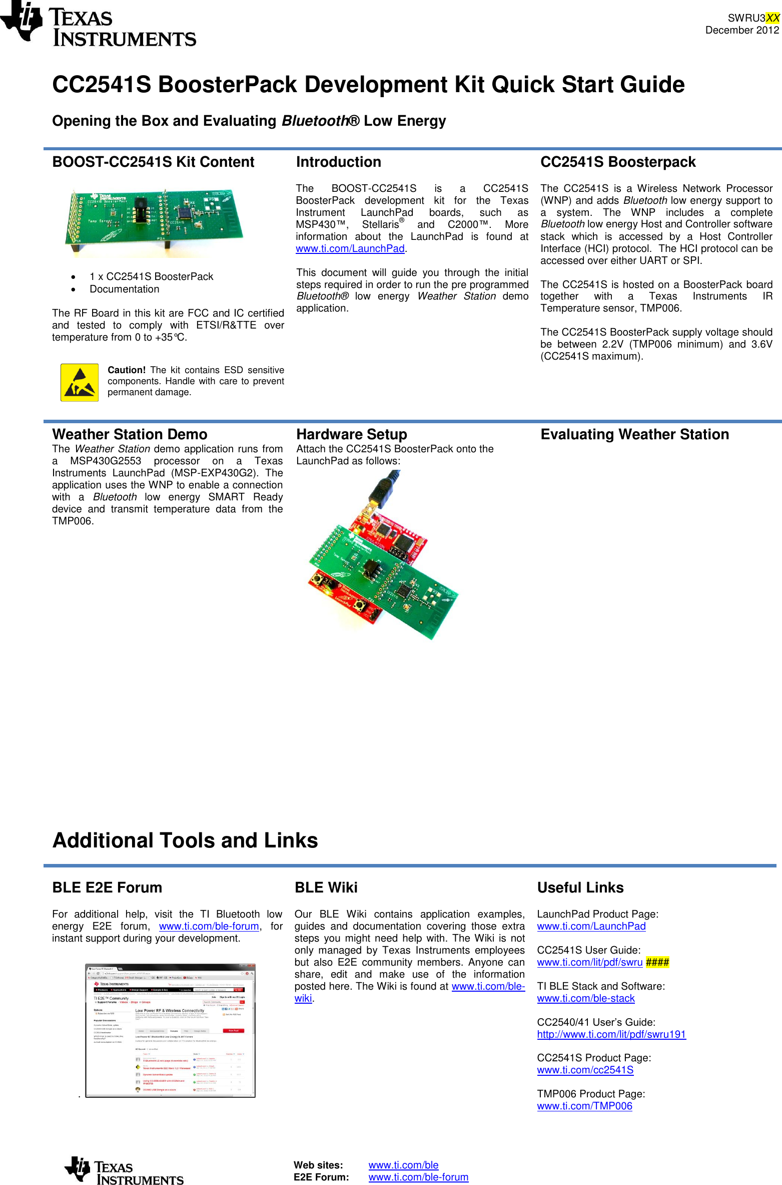 SWRU3XX December 2012   Web sites:  www.ti.com/ble  E2E Forum:  www.ti.com/ble-forum    CC2541S BoosterPack Development Kit Quick Start Guide  Opening the Box and Evaluating Bluetooth® Low Energy  BOOST-CC2541S Kit Content      1 x CC2541S BoosterPack   Documentation   The RF Board in this kit are FCC and IC certified and  tested  to  comply  with  ETSI/R&amp;TTE  over temperature from 0 to +35°C.    Caution!  The  kit  contains  ESD  sensitive components. Handle with care to prevent permanent damage.  Introduction  The  BOOST-CC2541S  is  a  CC2541S BoosterPack  development  kit  for  the  Texas Instrument  LaunchPad  boards,  such  as MSP430™,  Stellaris®  and  C2000™.  More information  about  the  LaunchPad  is  found  at www.ti.com/LaunchPad.   This  document  will  guide  you  through  the  initial steps required in order to run the pre programmed Bluetooth®  low  energy  Weather  Station  demo application.     CC2541S Boosterpack  The  CC2541S  is  a  Wireless  Network  Processor (WNP) and adds Bluetooth low energy support to a  system.  The  WNP  includes  a  complete Bluetooth low energy Host and Controller software stack  which  is  accessed  by  a  Host  Controller Interface (HCI) protocol.  The HCI protocol can be accessed over either UART or SPI.  The CC2541S is hosted on a BoosterPack board together  with  a  Texas  Instruments  IR Temperature sensor, TMP006.   The CC2541S BoosterPack supply voltage should be  between  2.2V  (TMP006  minimum)  and  3.6V (CC2541S maximum).     Weather Station Demo The Weather Station demo application runs from a  MSP430G2553  processor  on  a  Texas Instruments  LaunchPad  (MSP-EXP430G2).  The application uses the WNP to enable a connection with  a  Bluetooth  low  energy  SMART  Ready device  and  transmit  temperature  data  from  the TMP006. Hardware Setup Attach the CC2541S BoosterPack onto the LaunchPad as follows:  Evaluating Weather Station           Additional Tools and Links  BLE E2E Forum  For  additional  help,  visit  the  TI  Bluetooth  low energy  E2E  forum,  www.ti.com/ble-forum,  for instant support during your development.  .   BLE Wiki  Our  BLE  Wiki  contains  application  examples, guides  and  documentation  covering  those  extra steps  you might need  help with.  The Wiki  is not only  managed  by  Texas  Instruments  employees but  also  E2E  community  members.  Anyone  can share,  edit  and  make  use  of  the  information posted here. The Wiki is found at www.ti.com/ble-wiki. Useful Links  LaunchPad Product Page: www.ti.com/LaunchPad   CC2541S User Guide: www.ti.com/lit/pdf/swru ####  TI BLE Stack and Software: www.ti.com/ble-stack  CC2540/41 User’s Guide: http://www.ti.com/lit/pdf/swru191  CC2541S Product Page: www.ti.com/cc2541S  TMP006 Product Page: www.ti.com/TMP006   