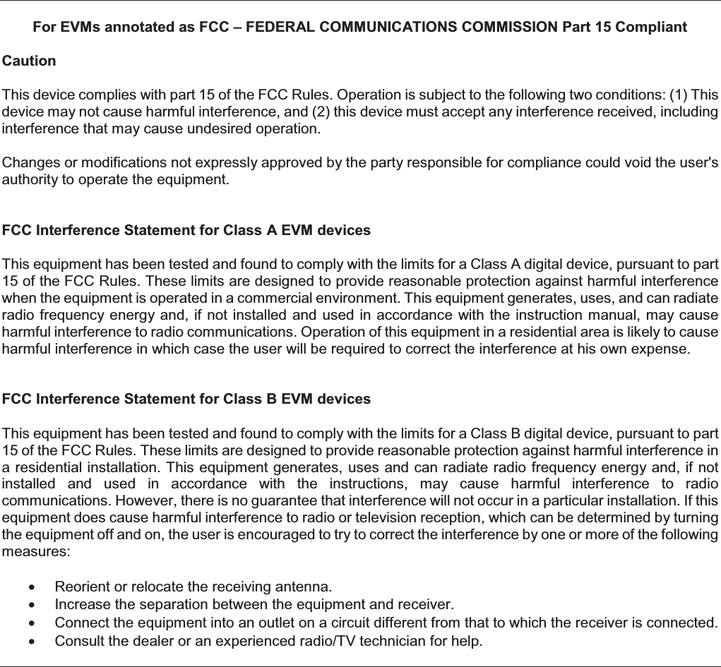 For EVMs annotated as FCC – FEDERAL COMMUNICATIONS COMMISSION Part 15 Compliant Caution This device complies with part 15 of the FCC Rules. Operation is subject to the following two conditions: (1) This device may not cause harmful interference, and (2) this device must accept any interference received, including interference that may cause undesired operation. Changes or modifications not expressly approved by the party responsible for compliance could void the user&apos;s authority to operate the equipment. FCC Interference Statement for Class A EVM devices This equipment has been tested and found to comply with the limits for a Class A digital device, pursuant to part 15 of the FCC Rules. These limits are designed to provide reasonable protection against harmful interference when the equipment is operated in a commercial environment. This equipment generates, uses, and can radiate radio frequency energy and, if not installed  and used in accordance with the  instruction manual, may cause harmful interference to radio communications. Operation of this equipment in a residential area is likely to cause harmful interference in which case the user will be required to correct the interference at his own expense. FCC Interference Statement for Class B EVM devices   This equipment has been tested and found to comply with the limits for a Class B digital device, pursuant to part 15 of the FCC Rules. These limits are designed to provide reasonable protection against harmful interference in a residential installation. This equipment generates, uses and can radiate radio frequency energy and, if not installed  and  used  in  accordance  with  the  instructions,  may  cause  harmful  interference  to  radio communications. However, there is no guarantee that interference will not occur in a particular installation. If this equipment does cause harmful interference to radio or television reception, which can be determined by turning the equipment off and on, the user is encouraged to try to correct the interference by one or more of the following measures: •  Reorient or relocate the receiving antenna. •  Increase the separation between the equipment and receiver. •  Connect the equipment into an outlet on a circuit different from that to which the receiver is connected. •  Consult the dealer or an experienced radio/TV technician for help.    