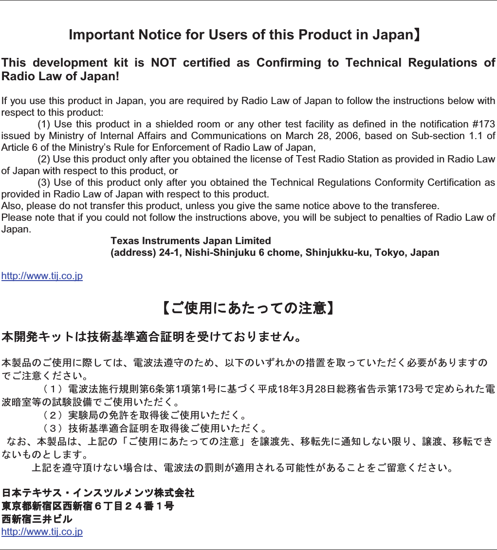 Important Notice for Users of this Product in Japan    This  development  kit  is  NOT  certified  as  Confirming  to  Technical  Regulations  of Radio Law of Japan! If you use this product in Japan, you are required by Radio Law of Japan to follow the instructions below with respect to this product:     (1)  Use  this  product  in  a  shielded  room  or  any other  test  facility  as  defined  in  the notification  #173 issued by Ministry of  Internal Affairs and  Communications  on March 28, 2006, based  on Sub-section 1.1 of Article 6 of the Ministry’s Rule for Enforcement of Radio Law of Japan,     (2) Use this product only after you obtained the license of Test Radio Station as provided in Radio Law of Japan with respect to this product, or   (3) Use of this product only after you obtained the Technical Regulations Conformity Certification as provided in Radio Law of Japan with respect to this product.   Also, please do not transfer this product, unless you give the same notice above to the transferee. Please note that if you could not follow the instructions above, you will be subject to penalties of Radio Law of Japan.   Texas Instruments Japan Limited   (address) 24-1, Nishi-Shinjuku 6 chome, Shinjukku-ku, Tokyo, Japanhttp://www.tij.co.jp!&quot;#$%&amp;&apos;()*+, !&quot;#$%&amp;&apos;()*+, !&quot;#$%&amp;&apos;()*+, !&quot;#$%&amp;&apos;()*+, -./0123456789:;&lt;=&gt;)?@ABCD-./0123456789:;&lt;=&gt;)?@ABCD-./0123456789:;&lt;=&gt;)?@ABCD-./0123456789:;&lt;=&gt;)?@ABCD-EF*&quot;#$%GH)3IJKLMN*&apos;OIPQ*RSTU*VW&lt;X()R&apos;YZ[\]&amp;@A^*_&quot;+,ZY`RDabcJKLdefgh6ih1jh1k%6lZmn18o3p28qrstuvh173k_wOxT&apos;JKyz{*|}~_&quot;#$R&apos;YZDac}*&lt;X&quot;#$R&apos;YZDac456789:;&lt;X&quot;#$R&apos;YZD?I-EF3I*&quot;#$%&amp;&apos;()*+,&lt;I%HR@II_R*HA^D   &lt;MN&gt;R93IJKL*g]8$`T]&amp;&lt;&quot;¡,ZY`RDq-¢0£¤¥¦§¤¨©ª§¨«¬®q-¢0£¤¥¦§¤¨©ª§¨«¬®q-¢0£¤¥¦§¤¨©ª§¨«¬®q-¢0£¤¥¦§¤¨©ª§¨«¬®¯°±²³´µ²³¶·¸¹ºbk¯°±²³´µ²³¶·¸¹ºbk¯°±²³´µ²³¶·¸¹ºbk¯°±²³´µ²³¶·¸¹ºbkµ²³»¼½©µ²³»¼½©µ²³»¼½©µ²³»¼½©http://www.tij.co.jp   