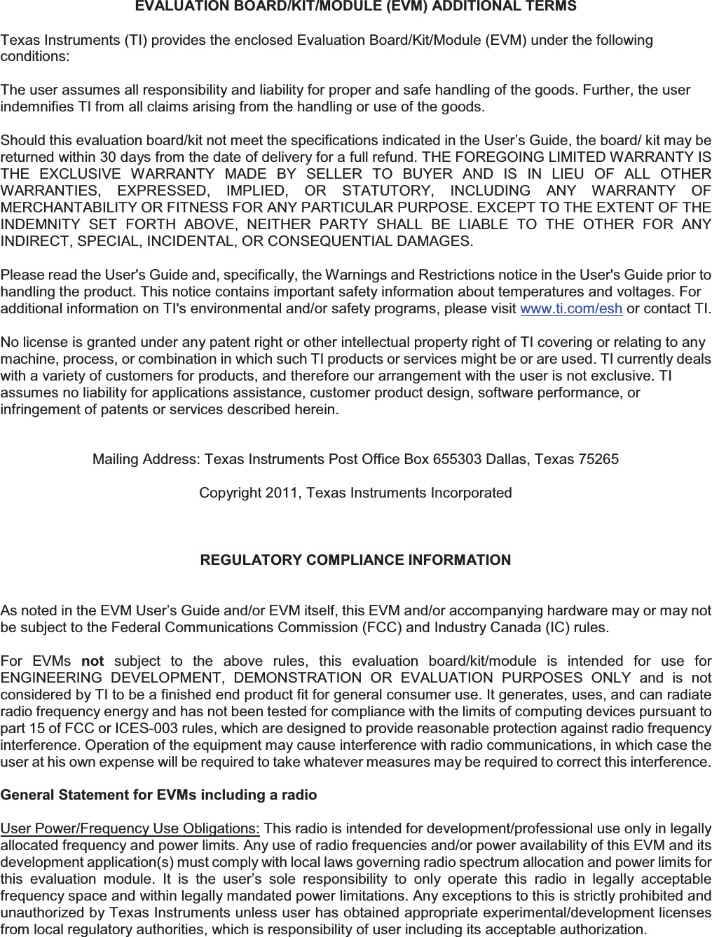 EVALUATION BOARD/KIT/MODULE (EVM) ADDITIONAL TERMS Texas Instruments (TI) provides the enclosed Evaluation Board/Kit/Module (EVM) under the following conditions: The user assumes all responsibility and liability for proper and safe handling of the goods. Further, the user indemnifies TI from all claims arising from the handling or use of the goods. Should this evaluation board/kit not meet the specifications indicated in the User’s Guide, the board/ kit may be returned within 30 days from the date of delivery for a full refund. THE FOREGOING LIMITED WARRANTY IS THE  EXCLUSIVE  WARRANTY  MADE  BY  SELLER  TO  BUYER  AND  IS  IN  LIEU  OF  ALL  OTHER WARRANTIES,  EXPRESSED,  IMPLIED,  OR  STATUTORY,  INCLUDING  ANY  WARRANTY  OF MERCHANTABILITY OR FITNESS FOR ANY PARTICULAR PURPOSE. EXCEPT TO THE EXTENT OF THE INDEMNITY  SET  FORTH  ABOVE,  NEITHER  PARTY  SHALL  BE  LIABLE  TO  THE  OTHER  FOR  ANY INDIRECT, SPECIAL, INCIDENTAL, OR CONSEQUENTIAL DAMAGES. Please read the User&apos;s Guide and, specifically, the Warnings and Restrictions notice in the User&apos;s Guide prior to handling the product. This notice contains important safety information about temperatures and voltages. For additional information on TI&apos;s environmental and/or safety programs, please visit www.ti.com/esh or contact TI. No license is granted under any patent right or other intellectual property right of TI covering or relating to any machine, process, or combination in which such TI products or services might be or are used. TI currently deals with a variety of customers for products, and therefore our arrangement with the user is not exclusive. TI assumes no liability for applications assistance, customer product design, software performance, or infringement of patents or services described herein. Mailing Address: Texas Instruments Post Office Box 655303 Dallas, Texas 75265 Copyright 2011, Texas Instruments Incorporated REGULATORY COMPLIANCE INFORMATION As noted in the EVM User’s Guide and/or EVM itself, this EVM and/or accompanying hardware may or may not be subject to the Federal Communications Commission (FCC) and Industry Canada (IC) rules. For  EVMs  not  subject  to  the  above  rules,  this  evaluation  board/kit/module  is  intended  for  use  for ENGINEERING  DEVELOPMENT,  DEMONSTRATION  OR  EVALUATION  PURPOSES  ONLY  and  is  not considered by TI to be a finished end product fit for general consumer use. It generates, uses, and can radiate radio frequency energy and has not been tested for compliance with the limits of computing devices pursuant to part 15 of FCC or ICES-003 rules, which are designed to provide reasonable protection against radio frequency interference. Operation of the equipment may cause interference with radio communications, in which case the user at his own expense will be required to take whatever measures may be required to correct this interference. General Statement for EVMs including a radio User Power/Frequency Use Obligations: This radio is intended for development/professional use only in legally allocated frequency and power limits. Any use of radio frequencies and/or power availability of this EVM and its development application(s) must comply with local laws governing radio spectrum allocation and power limits for this  evaluation  module.  It  is  the  user’s  sole  responsibility  to  only  operate  this  radio  in  legally  acceptable frequency space and within legally mandated power limitations. Any exceptions to this is strictly prohibited and unauthorized by Texas Instruments unless user has obtained appropriate experimental/development licenses from local regulatory authorities, which is responsibility of user including its acceptable authorization. 