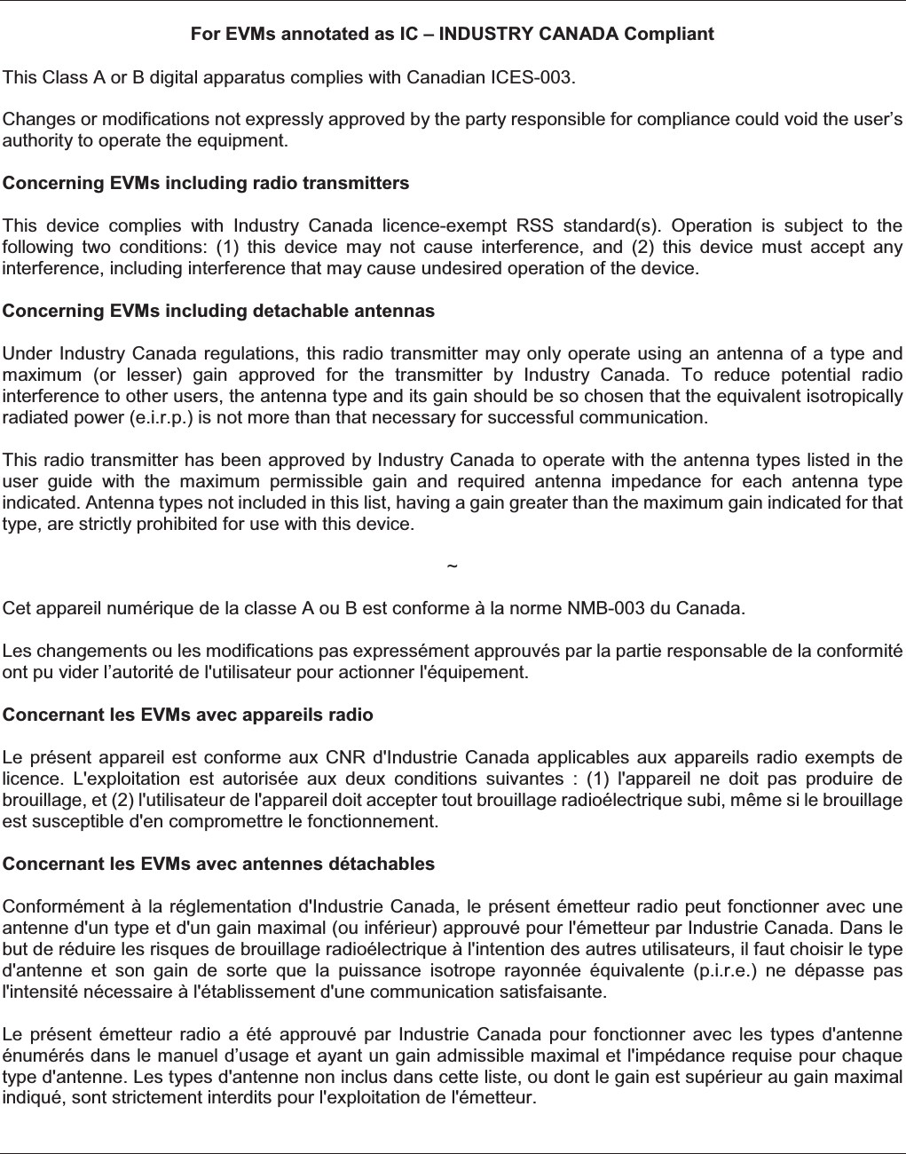 For EVMs annotated as IC – INDUSTRY CANADA Compliant This Class A or B digital apparatus complies with Canadian ICES-003. Changes or modifications not expressly approved by the party responsible for compliance could void the user’s authority to operate the equipment. Concerning EVMs including radio transmitters This  device  complies  with  Industry  Canada  licence-exempt  RSS  standard(s).  Operation  is  subject  to  the following  two  conditions:  (1)  this  device  may  not  cause  interference,  and  (2)  this  device  must  accept  any interference, including interference that may cause undesired operation of the device. Concerning EVMs including detachable antennas Under Industry Canada regulations,  this radio transmitter  may only operate  using an  antenna of a  type and maximum  (or  lesser)  gain  approved  for  the  transmitter  by  Industry  Canada.  To  reduce  potential  radio interference to other users, the antenna type and its gain should be so chosen that the equivalent isotropically radiated power (e.i.r.p.) is not more than that necessary for successful communication. This radio transmitter has been approved by Industry Canada to operate with the antenna types listed in the user  guide  with  the  maximum  permissible  gain  and  required  antenna  impedance  for  each  antenna  type indicated. Antenna types not included in this list, having a gain greater than the maximum gain indicated for that type, are strictly prohibited for use with this device. ~ Cet appareil numérique de la classe A ou B est conforme à la norme NMB-003 du Canada.   Les changements ou les modifications pas expressément approuvés par la partie responsable de la conformité ont pu vider l’autorité de l&apos;utilisateur pour actionner l&apos;équipement. Concernant les EVMs avec appareils radio Le présent  appareil  est  conforme  aux CNR  d&apos;Industrie Canada  applicables  aux  appareils  radio  exempts de licence.  L&apos;exploitation  est  autorisée  aux  deux  conditions  suivantes  :  (1)  l&apos;appareil  ne  doit  pas  produire  de brouillage, et (2) l&apos;utilisateur de l&apos;appareil doit accepter tout brouillage radioélectrique subi, même si le brouillage est susceptible d&apos;en compromettre le fonctionnement. Concernant les EVMs avec antennes détachables Conformément à la réglementation d&apos;Industrie Canada, le présent émetteur radio peut  fonctionner  avec une antenne d&apos;un type et d&apos;un gain maximal (ou inférieur) approuvé pour l&apos;émetteur par Industrie Canada. Dans le but de réduire les risques de brouillage radioélectrique à l&apos;intention des autres utilisateurs, il faut choisir le type d&apos;antenne  et  son  gain  de  sorte  que  la  puissance  isotrope  rayonnée  équivalente  (p.i.r.e.)  ne  dépasse  pas l&apos;intensité nécessaire à l&apos;établissement d&apos;une communication satisfaisante. Le  présent  émetteur  radio  a  été  approuvé  par  Industrie  Canada  pour  fonctionner  avec  les  types  d&apos;antenne énumérés dans le manuel d’usage et ayant un gain admissible maximal et l&apos;impédance requise pour chaque type d&apos;antenne. Les types d&apos;antenne non inclus dans cette liste, ou dont le gain est supérieur au gain maximal indiqué, sont strictement interdits pour l&apos;exploitation de l&apos;émetteur.    