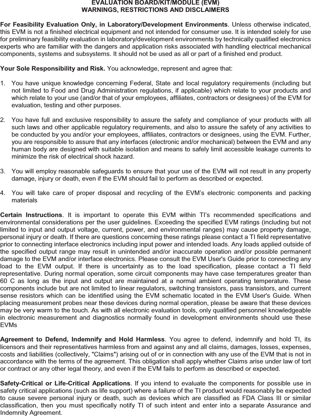 EVALUATION BOARD/KIT/MODULE (EVM) WARNINGS, RESTRICTIONS AND DISCLAIMERS For Feasibility Evaluation  Only, in Laboratory/Development Environments.  Unless otherwise indicated, this EVM is not a finished electrical equipment and not intended for consumer use. It is intended solely for use for preliminary feasibility evaluation in laboratory/development environments by technically qualified electronics experts who are familiar with the dangers and application risks associated with handling electrical mechanical components, systems and subsystems. It should not be used as all or part of a finished end product. Your Sole Responsibility and Risk. You acknowledge, represent and agree that: 1.  You have  unique knowledge concerning  Federal,  State and  local regulatory requirements (including  but not limited to Food and Drug Administration regulations, if applicable) which relate to your products and which relate to your use (and/or that of your employees, affiliates, contractors or designees) of the EVM for evaluation, testing and other purposes. 2.  You have full and  exclusive  responsibility to assure the safety and  compliance  of  your products  with all such laws and other applicable regulatory requirements, and also to assure the safety of any activities to be conducted by you and/or your employees, affiliates, contractors or designees, using the EVM. Further, you are responsible to assure that any interfaces (electronic and/or mechanical) between the EVM and any human body are designed with suitable isolation and means to safely limit accessible leakage currents to minimize the risk of electrical shock hazard. 3.  You will employ reasonable safeguards to ensure that your use of the EVM will not result in any property damage, injury or death, even if the EVM should fail to perform as described or expected. 4.  You  will  take  care  of  proper  disposal  and  recycling  of  the  EVM’s  electronic  components  and  packing materials Certain  Instructions.  It  is  important  to  operate  this  EVM  within  TI’s  recommended  specifications  and environmental considerations per the user guidelines. Exceeding the specified EVM ratings (including but not limited to input and output voltage, current, power, and environmental ranges) may cause property damage, personal injury or death. If there are questions concerning these ratings please contact a TI field representative prior to connecting interface electronics including input power and intended loads. Any loads applied outside of the specified  output range  may result  in  unintended  and/or  inaccurate  operation  and/or  possible  permanent damage to the EVM and/or interface electronics. Please consult the EVM User&apos;s Guide prior to connecting any load  to  the  EVM  output.  If  there  is  uncertainty  as  to  the  load  specification,  please  contact  a  TI  field representative. During normal operation, some circuit components may have case temperatures greater than 60  C  as  long  as  the  input  and  output  are  maintained  at  a  normal  ambient  operating  temperature.  These components include but are not limited to linear regulators, switching transistors, pass transistors, and current sense  resistors  which  can  be  identified  using  the  EVM  schematic  located  in  the  EVM  User&apos;s  Guide.  When placing measurement probes near these devices during normal operation, please be aware that these devices may be very warm to the touch. As with all electronic evaluation tools, only qualified personnel knowledgeable in  electronic  measurement  and  diagnostics  normally  found  in  development  environments  should  use  these EVMs Agreement  to  Defend,  Indemnify  and  Hold  Harmless.  You  agree  to  defend,  indemnify  and  hold  TI,  its licensors and their representatives harmless from and against any and all claims, damages, losses, expenses, costs and liabilities (collectively, &quot;Claims&quot;) arising out of or in connection with any use of the EVM that is not in accordance with the terms of the agreement. This obligation shall apply whether Claims arise under law of tort or contract or any other legal theory, and even if the EVM fails to perform as described or expected. Safety-Critical  or  Life-Critical  Applications.  If  you  intend  to  evaluate  the  components  for  possible  use  in safety critical applications (such as life support) where a failure of the TI product would reasonably be expected to  cause  severe  personal  injury  or  death,  such  as  devices  which  are  classified  as  FDA  Class  III  or  similar classification,  then  you  must  specifically  notify  TI  of  such  intent  and  enter  into  a  separate  Assurance  and Indemnity Agreement. 
