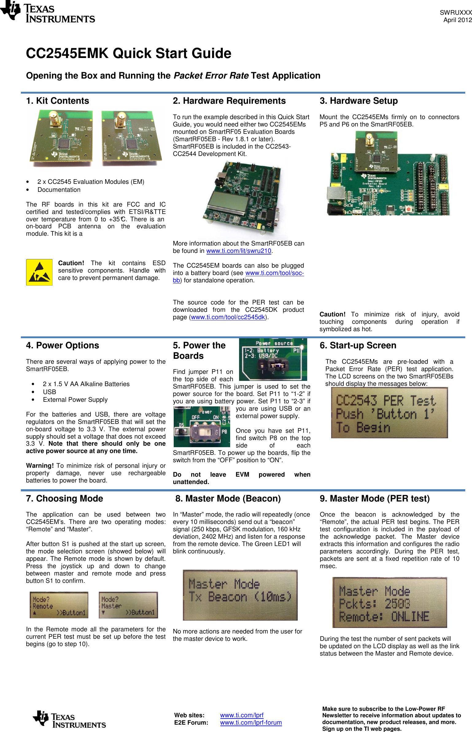 SWRUXXX April 2012   Web sites:  www.ti.com/lprf E2E Forum:  www.ti.com/lprf-forum Make sure to subscribe to the Low-Power RF Newsletter to receive information about updates to documentation, new product releases, and more. Sign up on the TI web pages.   CC2545EMK Quick Start Guide  Opening the Box and Running the Packet Error Rate Test Application  1. Kit Contents   •  2 x CC2545 Evaluation Modules (EM) •  Documentation  The  RF  boards  in  this  kit  are  FCC  and  IC certified  and  tested/complies  with  ETSI/R&amp;TTE over  temperature  from  0  to +35°C.  There  is  an on-board  PCB  antenna  on  the  evaluation module. This kit is a     Caution!  The  kit  contains  ESD sensitive  components.  Handle  with care to prevent permanent damage.  2. Hardware Requirements  To run the example described in this Quick Start Guide, you would need either two CC2545EMs mounted on SmartRF05 Evaluation Boards (SmartRF05EB - Rev 1.8.1 or later). SmartRF05EB is included in the CC2543-CC2544 Development Kit.  More information about the SmartRF05EB can be found in www.ti.com/lit/swru210.   The CC2545EM boards can also be plugged into a battery board (see www.ti.com/tool/soc-bb) for standalone operation.   The  source  code  for  the  PER  test  can  be downloaded  from  the  CC2545DK  product page (www.ti.com/tool/cc2545dk).  3. Hardware Setup  Mount  the  CC2545EMs  firmly  on  to  connectors P5 and P6 on the SmartRF05EB.                 Caution!  To  minimize  risk  of  injury,  avoid touching  components  during  operation  if symbolized as hot. 4. Power Options  There are several ways of applying power to the SmartRF05EB.  •  2 x 1.5 V AA Alkaline Batteries •  USB •  External Power Supply  For  the  batteries  and  USB,  there  are  voltage regulators on the SmartRF05EB that will set the on-board  voltage  to  3.3  V.  The  external  power supply should set a voltage that does not exceed 3.3  V.  Note  that  there  should  only  be  one active power source at any one time.  Warning! To minimize risk of  personal injury or property  damage,  never  use  rechargeable batteries to power the board. 5. Power the Boards  Find  jumper  P11  on the  top  side  of  each SmartRF05EB.  This  jumper  is  used  to  set  the power source for the board. Set P11 to “1-2” if you are using battery power. Set P11 to “2-3” if you  are using  USB  or  an external power supply.  Once  you  have  set  P11, find  switch  P8  on  the  top side  of  each SmartRF05EB. To power up the boards, flip the switch from the “OFF” position to “ON”.   Do  not  leave  EVM  powered  when unattended. 6. Start-up Screen  The  CC2545EMs  are  pre-loaded  with  a Packet  Error  Rate  (PER)  test  application. The LCD screens on the two SmartRF05EBs should display the messages below:      7. Choosing Mode  The  application  can  be  used  between  two CC2545EM’s.  There  are  two  operating  modes: “Remote” and “Master”.   After button S1 is pushed at the start up screen, the  mode  selection  screen  (showed  below)  will appear. The Remote mode is shown by default. Press  the  joystick  up  and  down  to  change between  master  and  remote  mode  and  press button S1 to confirm.            In  the  Remote  mode  all  the  parameters  for  the current PER test must be set up before the test begins (go to step 10).  8. Master Mode (Beacon)  In “Master” mode, the radio will repeatedly (once every 10 milliseconds) send out a “beacon” signal (250 kbps, GFSK modulation, 160 kHz deviation, 2402 MHz) and listen for a response from the remote device. The Green LED1 will blink continuously.     No more actions are needed from the user for the master device to work. 9. Master Mode (PER test)  Once  the  beacon  is  acknowledged  by  the “Remote”, the actual PER test begins. The PER test  configuration  is  included  in  the  payload  of the  acknowledge  packet.  The  Master  device extracts this information and configures the radio parameters  accordingly.  During  the  PER  test, packets  are sent at  a  fixed repetition  rate of 10 msec.    During the test the number of sent packets will be updated on the LCD display as well as the link status between the Master and Remote device.  