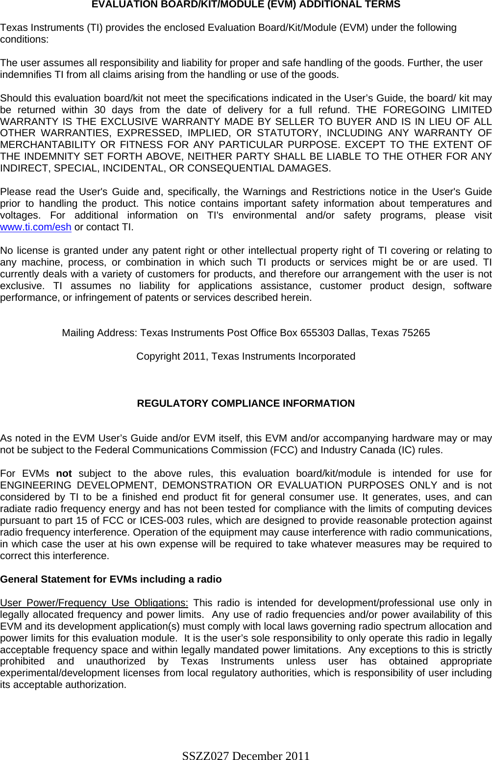 EVALUATION BOARD/KIT/MODULE (EVM) ADDITIONAL TERMS  Texas Instruments (TI) provides the enclosed Evaluation Board/Kit/Module (EVM) under the following conditions:  The user assumes all responsibility and liability for proper and safe handling of the goods. Further, the user indemnifies TI from all claims arising from the handling or use of the goods.  Should this evaluation board/kit not meet the specifications indicated in the User’s Guide, the board/ kit may be returned within 30 days from the date of delivery for a full refund. THE FOREGOING LIMITED WARRANTY IS THE EXCLUSIVE WARRANTY MADE BY SELLER TO BUYER AND IS IN LIEU OF ALL OTHER WARRANTIES, EXPRESSED, IMPLIED, OR STATUTORY, INCLUDING ANY WARRANTY OF MERCHANTABILITY OR FITNESS FOR ANY PARTICULAR PURPOSE. EXCEPT TO THE EXTENT OF THE INDEMNITY SET FORTH ABOVE, NEITHER PARTY SHALL BE LIABLE TO THE OTHER FOR ANY INDIRECT, SPECIAL, INCIDENTAL, OR CONSEQUENTIAL DAMAGES.  Please read the User&apos;s Guide and, specifically, the Warnings and Restrictions notice in the User&apos;s Guide prior to handling the product. This notice contains important safety information about temperatures and voltages. For additional information on TI&apos;s environmental and/or safety programs, please visit www.ti.com/esh or contact TI.  No license is granted under any patent right or other intellectual property right of TI covering or relating to any machine, process, or combination in which such TI products or services might be or are used. TI currently deals with a variety of customers for products, and therefore our arrangement with the user is not exclusive. TI assumes no liability for applications assistance, customer product design, software performance, or infringement of patents or services described herein.   Mailing Address: Texas Instruments Post Office Box 655303 Dallas, Texas 75265  Copyright 2011, Texas Instruments Incorporated    REGULATORY COMPLIANCE INFORMATION   As noted in the EVM User’s Guide and/or EVM itself, this EVM and/or accompanying hardware may or may not be subject to the Federal Communications Commission (FCC) and Industry Canada (IC) rules.  For EVMs not subject to the above rules, this evaluation board/kit/module is intended for use for ENGINEERING DEVELOPMENT, DEMONSTRATION OR EVALUATION PURPOSES ONLY and is not considered by TI to be a finished end product fit for general consumer use. It generates, uses, and can radiate radio frequency energy and has not been tested for compliance with the limits of computing devices pursuant to part 15 of FCC or ICES-003 rules, which are designed to provide reasonable protection against radio frequency interference. Operation of the equipment may cause interference with radio communications, in which case the user at his own expense will be required to take whatever measures may be required to correct this interference.  General Statement for EVMs including a radio  User Power/Frequency Use Obligations: This radio is intended for development/professional use only in legally allocated frequency and power limits.  Any use of radio frequencies and/or power availability of this EVM and its development application(s) must comply with local laws governing radio spectrum allocation and power limits for this evaluation module.  It is the user’s sole responsibility to only operate this radio in legally acceptable frequency space and within legally mandated power limitations.  Any exceptions to this is strictly prohibited and unauthorized by Texas Instruments unless user has obtained appropriate experimental/development licenses from local regulatory authorities, which is responsibility of user including its acceptable authorization.     SSZZ027 December 2011 