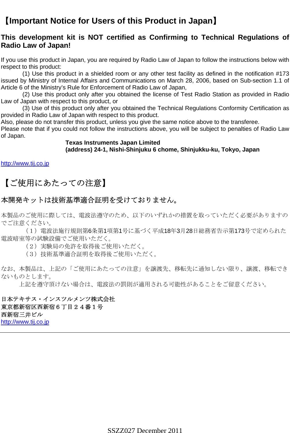     【Important Notice for Users of this Product in Japan】  This development kit is NOT certified as Confirming to Technical Regulations of Radio Law of Japan!  If you use this product in Japan, you are required by Radio Law of Japan to follow the instructions below with respect to this product:     (1) Use this product in a shielded room or any other test facility as defined in the notification #173 issued by Ministry of Internal Affairs and Communications on March 28, 2006, based on Sub-section 1.1 of Article 6 of the Ministry’s Rule for Enforcement of Radio Law of Japan,     (2) Use this product only after you obtained the license of Test Radio Station as provided in Radio Law of Japan with respect to this product, or    (3) Use of this product only after you obtained the Technical Regulations Conformity Certification as provided in Radio Law of Japan with respect to this product.  Also, please do not transfer this product, unless you give the same notice above to the transferee. Please note that if you could not follow the instructions above, you will be subject to penalties of Radio Law of Japan.    Texas Instruments Japan Limited   (address) 24-1, Nishi-Shinjuku 6 chome, Shinjukku-ku, Tokyo, Japan  http://www.tij.co.jp  【ご使用にあたっての注意】  本開発キットは技術基準適合証明を受けておりません。  本製品のご使用に際しては、電波法遵守のため、以下のいずれかの措置を取っていただく必要がありますのでご注意ください。   （１）電波法施行規則第6条第1項第1号に基づく平成18年3月28日総務省告示第173号で定められた電波暗室等の試験設備でご使用いただく。   （２）実験局の免許を取得後ご使用いただく。   （３）技術基準適合証明を取得後ご使用いただく。  なお、本製品は、上記の「ご使用にあたっての注意」を譲渡先、移転先に通知しない限り、譲渡、移転できないものとします。       上記を遵守頂けない場合は、電波法の罰則が適用される可能性があることをご留意ください。  日本テキサス・インスツルメンツ株式会社 東京都新宿区西新宿６丁目２４番１号 西新宿三井ビル http://www.tij.co.jp   SSZZ027 December 2011 