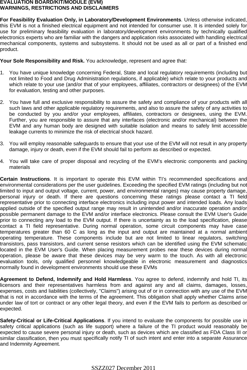 SSZZ027 December 2011   EVALUATION BOARD/KIT/MODULE (EVM) WARNINGS, RESTRICTIONS AND DISCLAIMERS  For Feasibility Evaluation Only, in Laboratory/Development Environments. Unless otherwise indicated, this EVM is not a finished electrical equipment and not intended for consumer use. It is intended solely for use for preliminary feasibility evaluation in laboratory/development environments by technically qualified electronics experts who are familiar with the dangers and application risks associated with handling electrical mechanical components, systems and subsystems. It should not be used as all or part of a finished end product.  Your Sole Responsibility and Risk. You acknowledge, represent and agree that:  1.  You have unique knowledge concerning Federal, State and local regulatory requirements (including but not limited to Food and Drug Administration regulations, if applicable) which relate to your products and which relate to your use (and/or that of your employees, affiliates, contractors or designees) of the EVM for evaluation, testing and other purposes.  2.  You have full and exclusive responsibility to assure the safety and compliance of your products with all such laws and other applicable regulatory requirements, and also to assure the safety of any activities to be conducted by you and/or your employees, affiliates, contractors or designees, using the EVM. Further, you are responsible to assure that any interfaces (electronic and/or mechanical) between the EVM and any human body are designed with suitable isolation and means to safely limit accessible leakage currents to minimize the risk of electrical shock hazard.  3.  You will employ reasonable safeguards to ensure that your use of the EVM will not result in any property damage, injury or death, even if the EVM should fail to perform as described or expected.  4.  You will take care of proper disposal and recycling of the EVM’s electronic components and packing materials  Certain Instructions. It is important to operate this EVM within TI’s recommended specifications and environmental considerations per the user guidelines. Exceeding the specified EVM ratings (including but not limited to input and output voltage, current, power, and environmental ranges) may cause property damage, personal injury or death. If there are questions concerning these ratings please contact a TI field representative prior to connecting interface electronics including input power and intended loads. Any loads applied outside of the specified output range may result in unintended and/or inaccurate operation and/or possible permanent damage to the EVM and/or interface electronics. Please consult the EVM User&apos;s Guide prior to connecting any load to the EVM output. If there is uncertainty as to the load specification, please contact a TI field representative. During normal operation, some circuit components may have case temperatures greater than 60 C as long as the input and output are maintained at a normal ambient operating temperature. These components include but are not limited to linear regulators, switching transistors, pass transistors, and current sense resistors which can be identified using the EVM schematic located in the EVM User&apos;s Guide. When placing measurement probes near these devices during normal operation, please be aware that these devices may be very warm to the touch. As with all electronic evaluation tools, only qualified personnel knowledgeable in electronic measurement and diagnostics normally found in development environments should use these EVMs  Agreement to Defend, Indemnify and Hold Harmless. You agree to defend, indemnify and hold TI, its licensors and their representatives harmless from and against any and all claims, damages, losses, expenses, costs and liabilities (collectively, &quot;Claims&quot;) arising out of or in connection with any use of the EVM that is not in accordance with the terms of the agreement. This obligation shall apply whether Claims arise under law of tort or contract or any other legal theory, and even if the EVM fails to perform as described or expected.   Safety-Critical or Life-Critical Applications. If you intend to evaluate the components for possible use in safety critical applications (such as life support) where a failure of the TI product would reasonably be expected to cause severe personal injury or death, such as devices which are classified as FDA Class III or similar classification, then you must specifically notify TI of such intent and enter into a separate Assurance and Indemnity Agreement.   