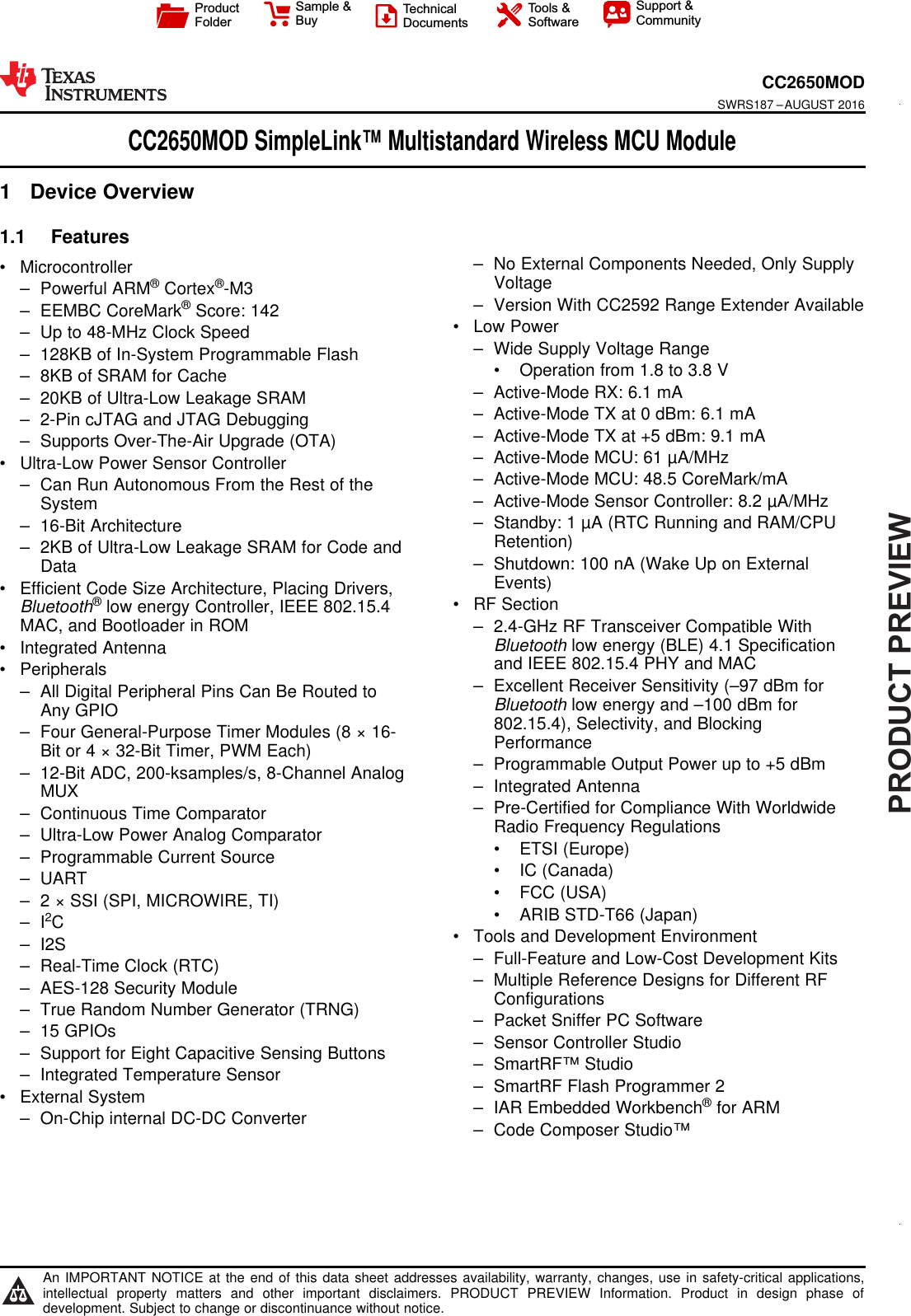 PRODUCTPREVIEWProductFolderSample &amp;BuyTechnicalDocumentsTools &amp;SoftwareSupport &amp;CommunityAn IMPORTANT NOTICE at the end of this data sheet addresses availability, warranty, changes, use in safety-critical applications,intellectual property matters and other important disclaimers. PRODUCT PREVIEW Information. Product in design phase ofdevelopment. Subject to change or discontinuance without notice.CC2650MODSWRS187 –AUGUST 2016CC2650MOD SimpleLink™ Multistandard Wireless MCU Module1 Device Overview11.1 Features1• Microcontroller– Powerful ARM®Cortex®-M3– EEMBC CoreMark®Score: 142– Up to 48-MHz Clock Speed– 128KB of In-System Programmable Flash– 8KB of SRAM for Cache– 20KB of Ultra-Low Leakage SRAM– 2-Pin cJTAG and JTAG Debugging– Supports Over-The-Air Upgrade (OTA)• Ultra-Low Power Sensor Controller– Can Run Autonomous From the Rest of theSystem– 16-Bit Architecture– 2KB of Ultra-Low Leakage SRAM for Code andData• Efficient Code Size Architecture, Placing Drivers,Bluetooth®low energy Controller, IEEE 802.15.4MAC, and Bootloader in ROM• Integrated Antenna• Peripherals– All Digital Peripheral Pins Can Be Routed toAny GPIO– Four General-Purpose Timer Modules (8 × 16-Bit or 4 × 32-Bit Timer, PWM Each)– 12-Bit ADC, 200-ksamples/s, 8-Channel AnalogMUX– Continuous Time Comparator– Ultra-Low Power Analog Comparator– Programmable Current Source– UART– 2 × SSI (SPI, MICROWIRE, TI)– I2C– I2S– Real-Time Clock (RTC)– AES-128 Security Module– True Random Number Generator (TRNG)– 15 GPIOs– Support for Eight Capacitive Sensing Buttons– Integrated Temperature Sensor• External System– On-Chip internal DC-DC Converter– No External Components Needed, Only SupplyVoltage– Version With CC2592 Range Extender Available• Low Power– Wide Supply Voltage Range• Operation from 1.8 to 3.8 V– Active-Mode RX: 6.1 mA– Active-Mode TX at 0 dBm: 6.1 mA– Active-Mode TX at +5 dBm: 9.1 mA– Active-Mode MCU: 61 µA/MHz– Active-Mode MCU: 48.5 CoreMark/mA– Active-Mode Sensor Controller: 8.2 µA/MHz– Standby: 1 µA (RTC Running and RAM/CPURetention)– Shutdown: 100 nA (Wake Up on ExternalEvents)• RF Section– 2.4-GHz RF Transceiver Compatible WithBluetooth low energy (BLE) 4.1 Specificationand IEEE 802.15.4 PHY and MAC– Excellent Receiver Sensitivity (–97 dBm forBluetooth low energy and –100 dBm for802.15.4), Selectivity, and BlockingPerformance– Programmable Output Power up to +5 dBm– Integrated Antenna– Pre-Certified for Compliance With WorldwideRadio Frequency Regulations• ETSI (Europe)• IC (Canada)• FCC (USA)• ARIB STD-T66 (Japan)• Tools and Development Environment– Full-Feature and Low-Cost Development Kits– Multiple Reference Designs for Different RFConfigurations– Packet Sniffer PC Software– Sensor Controller Studio– SmartRF™ Studio– SmartRF Flash Programmer 2– IAR Embedded Workbench®for ARM– Code Composer Studio™