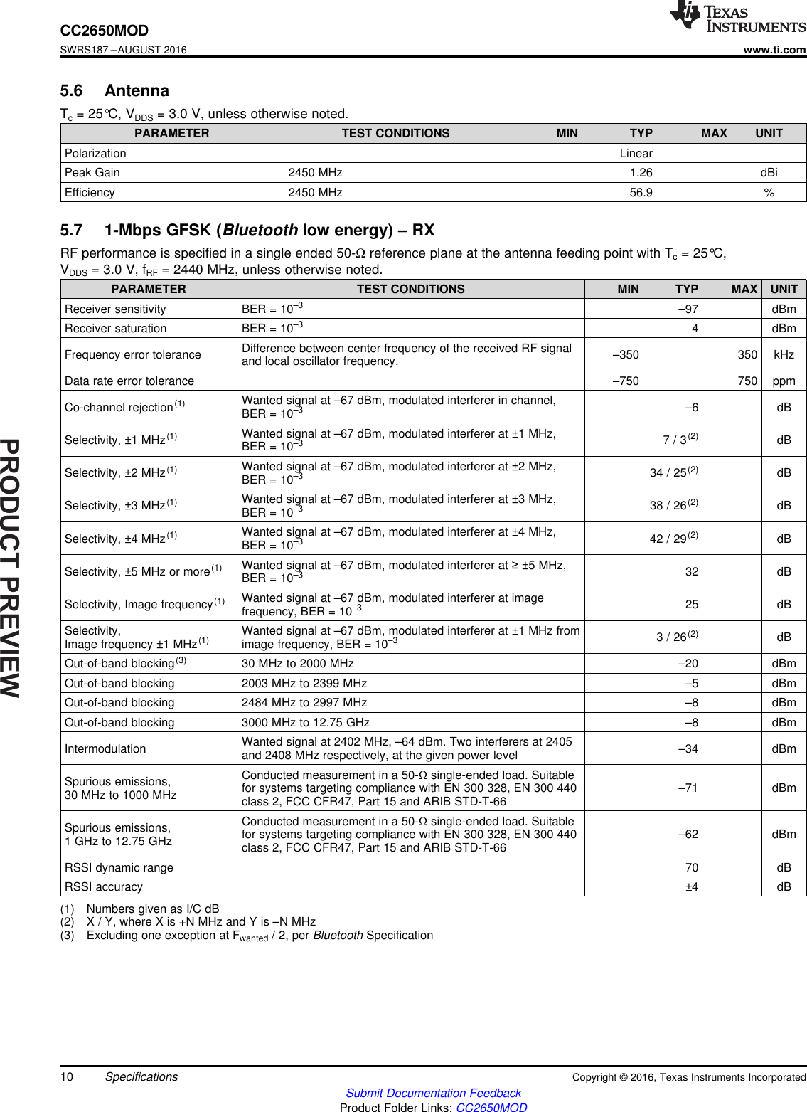 PRODUCTPREVIEW10CC2650MODSWRS187 –AUGUST 2016www.ti.comSubmit Documentation FeedbackProduct Folder Links: CC2650MODSpecifications Copyright © 2016, Texas Instruments Incorporated5.6 AntennaTc= 25°C, VDDS = 3.0 V, unless otherwise noted.PARAMETER TEST CONDITIONS MIN TYP MAX UNITPolarization LinearPeak Gain 2450 MHz 1.26 dBiEfficiency 2450 MHz 56.9 %(1) Numbers given as I/C dB(2) X / Y, where X is +N MHz and Y is –N MHz(3) Excluding one exception at Fwanted / 2, per Bluetooth Specification5.7 1-Mbps GFSK (Bluetooth low energy) – RXRF performance is specified in a single ended 50-Ωreference plane at the antenna feeding point with Tc= 25°C,VDDS = 3.0 V, fRF = 2440 MHz, unless otherwise noted.PARAMETER TEST CONDITIONS MIN TYP MAX UNITReceiver sensitivity BER = 10–3 –97 dBmReceiver saturation BER = 10–3 4 dBmFrequency error tolerance Difference between center frequency of the received RF signaland local oscillator frequency. –350 350 kHzData rate error tolerance –750 750 ppmCo-channel rejection(1) Wanted signal at –67 dBm, modulated interferer in channel,BER = 10–3 –6 dBSelectivity, ±1 MHz(1) Wanted signal at –67 dBm, modulated interferer at ±1 MHz,BER = 10–3 7 / 3(2) dBSelectivity, ±2 MHz(1) Wanted signal at –67 dBm, modulated interferer at ±2 MHz,BER = 10–3 34 / 25(2) dBSelectivity, ±3 MHz(1) Wanted signal at –67 dBm, modulated interferer at ±3 MHz,BER = 10–3 38 / 26(2) dBSelectivity, ±4 MHz(1) Wanted signal at –67 dBm, modulated interferer at ±4 MHz,BER = 10–3 42 / 29(2) dBSelectivity, ±5 MHz or more(1) Wanted signal at –67 dBm, modulated interferer at ≥±5 MHz,BER = 10–3 32 dBSelectivity, Image frequency(1) Wanted signal at –67 dBm, modulated interferer at imagefrequency, BER = 10–3 25 dBSelectivity,Image frequency ±1 MHz(1) Wanted signal at –67 dBm, modulated interferer at ±1 MHz fromimage frequency, BER = 10–3 3 / 26(2) dBOut-of-band blocking(3) 30 MHz to 2000 MHz –20 dBmOut-of-band blocking 2003 MHz to 2399 MHz –5 dBmOut-of-band blocking 2484 MHz to 2997 MHz –8 dBmOut-of-band blocking 3000 MHz to 12.75 GHz –8 dBmIntermodulation Wanted signal at 2402 MHz, –64 dBm. Two interferers at 2405and 2408 MHz respectively, at the given power level –34 dBmSpurious emissions,30 MHz to 1000 MHzConducted measurement in a 50-Ωsingle-ended load. Suitablefor systems targeting compliance with EN 300 328, EN 300 440class 2, FCC CFR47, Part 15 and ARIB STD-T-66 –71 dBmSpurious emissions,1 GHz to 12.75 GHzConducted measurement in a 50-Ωsingle-ended load. Suitablefor systems targeting compliance with EN 300 328, EN 300 440class 2, FCC CFR47, Part 15 and ARIB STD-T-66 –62 dBmRSSI dynamic range 70 dBRSSI accuracy ±4 dB