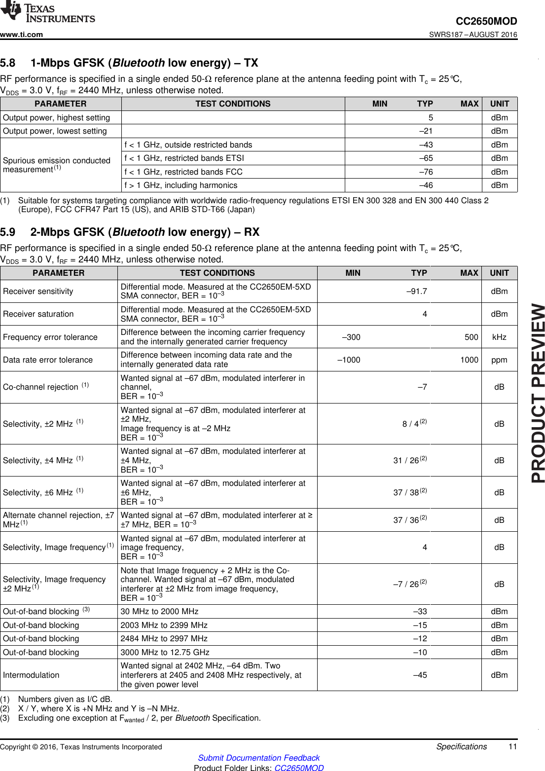 PRODUCTPREVIEW11CC2650MODwww.ti.comSWRS187 –AUGUST 2016Submit Documentation FeedbackProduct Folder Links: CC2650MODSpecificationsCopyright © 2016, Texas Instruments Incorporated(1) Suitable for systems targeting compliance with worldwide radio-frequency regulations ETSI EN 300 328 and EN 300 440 Class 2(Europe), FCC CFR47 Part 15 (US), and ARIB STD-T66 (Japan)5.8 1-Mbps GFSK (Bluetooth low energy) – TXRF performance is specified in a single ended 50-Ωreference plane at the antenna feeding point with Tc= 25°C,VDDS = 3.0 V, fRF = 2440 MHz, unless otherwise noted.PARAMETER TEST CONDITIONS MIN TYP MAX UNITOutput power, highest setting 5 dBmOutput power, lowest setting –21 dBmSpurious emission conductedmeasurement(1)f &lt; 1 GHz, outside restricted bands –43 dBmf &lt; 1 GHz, restricted bands ETSI –65 dBmf &lt; 1 GHz, restricted bands FCC –76 dBmf &gt; 1 GHz, including harmonics –46 dBm(1) Numbers given as I/C dB.(2) X / Y, where X is +N MHz and Y is –N MHz.(3) Excluding one exception at Fwanted / 2, per Bluetooth Specification.5.9 2-Mbps GFSK (Bluetooth low energy) – RXRF performance is specified in a single ended 50-Ωreference plane at the antenna feeding point with Tc= 25°C,VDDS = 3.0 V, fRF = 2440 MHz, unless otherwise noted.PARAMETER TEST CONDITIONS MIN TYP MAX UNITReceiver sensitivity Differential mode. Measured at the CC2650EM-5XDSMA connector, BER = 10–3 –91.7 dBmReceiver saturation Differential mode. Measured at the CC2650EM-5XDSMA connector, BER = 10–3 4 dBmFrequency error tolerance Difference between the incoming carrier frequencyand the internally generated carrier frequency –300 500 kHzData rate error tolerance Difference between incoming data rate and theinternally generated data rate –1000 1000 ppmCo-channel rejection (1) Wanted signal at –67 dBm, modulated interferer inchannel,BER = 10–3 –7 dBSelectivity, ±2 MHz (1)Wanted signal at –67 dBm, modulated interferer at±2 MHz,Image frequency is at –2 MHzBER = 10–38 / 4(2) dBSelectivity, ±4 MHz (1) Wanted signal at –67 dBm, modulated interferer at±4 MHz,BER = 10–3 31 / 26(2) dBSelectivity, ±6 MHz (1) Wanted signal at –67 dBm, modulated interferer at±6 MHz,BER = 10–3 37 / 38(2) dBAlternate channel rejection, ±7MHz(1) Wanted signal at –67 dBm, modulated interferer at ≥±7 MHz, BER = 10–3 37 / 36(2) dBSelectivity, Image frequency(1) Wanted signal at –67 dBm, modulated interferer atimage frequency,BER = 10–3 4 dBSelectivity, Image frequency±2 MHz(1)Note that Image frequency + 2 MHz is the Co-channel. Wanted signal at –67 dBm, modulatedinterferer at ±2 MHz from image frequency,BER = 10–3–7 / 26(2) dBOut-of-band blocking (3) 30 MHz to 2000 MHz –33 dBmOut-of-band blocking 2003 MHz to 2399 MHz –15 dBmOut-of-band blocking 2484 MHz to 2997 MHz –12 dBmOut-of-band blocking 3000 MHz to 12.75 GHz –10 dBmIntermodulation Wanted signal at 2402 MHz, –64 dBm. Twointerferers at 2405 and 2408 MHz respectively, atthe given power level –45 dBm