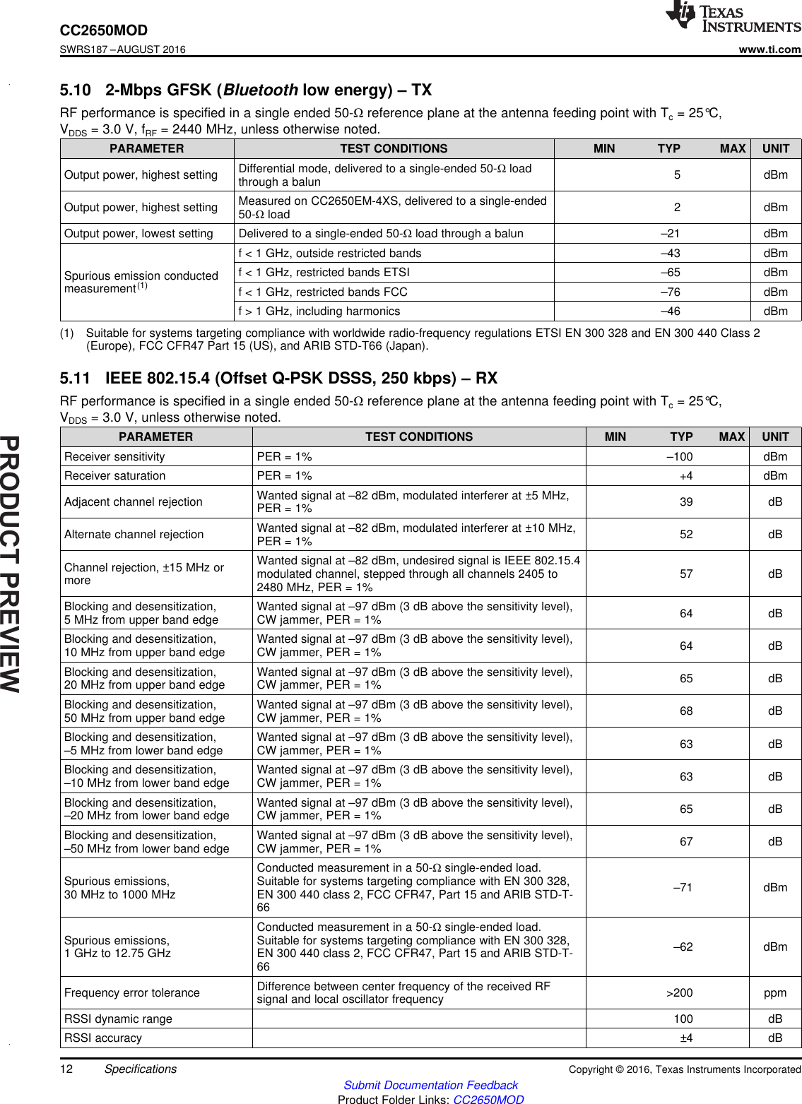 PRODUCTPREVIEW12CC2650MODSWRS187 –AUGUST 2016www.ti.comSubmit Documentation FeedbackProduct Folder Links: CC2650MODSpecifications Copyright © 2016, Texas Instruments Incorporated(1) Suitable for systems targeting compliance with worldwide radio-frequency regulations ETSI EN 300 328 and EN 300 440 Class 2(Europe), FCC CFR47 Part 15 (US), and ARIB STD-T66 (Japan).5.10 2-Mbps GFSK (Bluetooth low energy) – TXRF performance is specified in a single ended 50-Ωreference plane at the antenna feeding point with Tc= 25°C,VDDS = 3.0 V, fRF = 2440 MHz, unless otherwise noted.PARAMETER TEST CONDITIONS MIN TYP MAX UNITOutput power, highest setting Differential mode, delivered to a single-ended 50-Ωloadthrough a balun 5 dBmOutput power, highest setting Measured on CC2650EM-4XS, delivered to a single-ended50-Ωload 2 dBmOutput power, lowest setting Delivered to a single-ended 50-Ωload through a balun –21 dBmSpurious emission conductedmeasurement(1)f &lt; 1 GHz, outside restricted bands –43 dBmf &lt; 1 GHz, restricted bands ETSI –65 dBmf &lt; 1 GHz, restricted bands FCC –76 dBmf &gt; 1 GHz, including harmonics –46 dBm5.11 IEEE 802.15.4 (Offset Q-PSK DSSS, 250 kbps) – RXRF performance is specified in a single ended 50-Ωreference plane at the antenna feeding point with Tc= 25°C,VDDS = 3.0 V, unless otherwise noted.PARAMETER TEST CONDITIONS MIN TYP MAX UNITReceiver sensitivity PER = 1% –100 dBmReceiver saturation PER = 1% +4 dBmAdjacent channel rejection Wanted signal at –82 dBm, modulated interferer at ±5 MHz,PER = 1% 39 dBAlternate channel rejection Wanted signal at –82 dBm, modulated interferer at ±10 MHz,PER = 1% 52 dBChannel rejection, ±15 MHz ormoreWanted signal at –82 dBm, undesired signal is IEEE 802.15.4modulated channel, stepped through all channels 2405 to2480 MHz, PER = 1% 57 dBBlocking and desensitization,5 MHz from upper band edge Wanted signal at –97 dBm (3 dB above the sensitivity level),CW jammer, PER = 1% 64 dBBlocking and desensitization,10 MHz from upper band edge Wanted signal at –97 dBm (3 dB above the sensitivity level),CW jammer, PER = 1% 64 dBBlocking and desensitization,20 MHz from upper band edge Wanted signal at –97 dBm (3 dB above the sensitivity level),CW jammer, PER = 1% 65 dBBlocking and desensitization,50 MHz from upper band edge Wanted signal at –97 dBm (3 dB above the sensitivity level),CW jammer, PER = 1% 68 dBBlocking and desensitization,–5 MHz from lower band edge Wanted signal at –97 dBm (3 dB above the sensitivity level),CW jammer, PER = 1% 63 dBBlocking and desensitization,–10 MHz from lower band edge Wanted signal at –97 dBm (3 dB above the sensitivity level),CW jammer, PER = 1% 63 dBBlocking and desensitization,–20 MHz from lower band edge Wanted signal at –97 dBm (3 dB above the sensitivity level),CW jammer, PER = 1% 65 dBBlocking and desensitization,–50 MHz from lower band edge Wanted signal at –97 dBm (3 dB above the sensitivity level),CW jammer, PER = 1% 67 dBSpurious emissions,30 MHz to 1000 MHzConducted measurement in a 50-Ωsingle-ended load.Suitable for systems targeting compliance with EN 300 328,EN 300 440 class 2, FCC CFR47, Part 15 and ARIB STD-T-66–71 dBmSpurious emissions,1 GHz to 12.75 GHzConducted measurement in a 50-Ωsingle-ended load.Suitable for systems targeting compliance with EN 300 328,EN 300 440 class 2, FCC CFR47, Part 15 and ARIB STD-T-66–62 dBmFrequency error tolerance Difference between center frequency of the received RFsignal and local oscillator frequency &gt;200 ppmRSSI dynamic range 100 dBRSSI accuracy ±4 dB