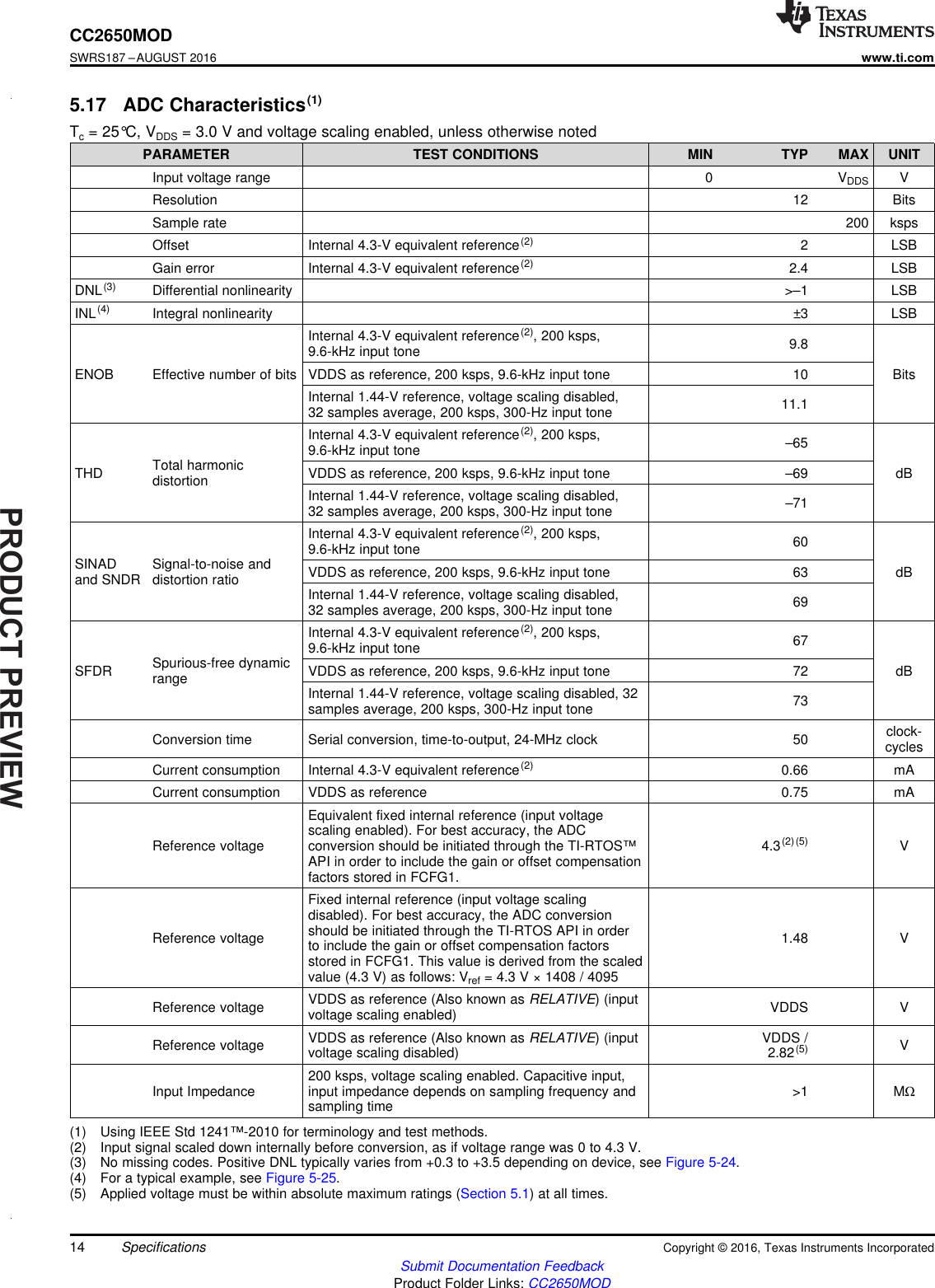 PRODUCTPREVIEW14CC2650MODSWRS187 –AUGUST 2016www.ti.comSubmit Documentation FeedbackProduct Folder Links: CC2650MODSpecifications Copyright © 2016, Texas Instruments Incorporated(1) Using IEEE Std 1241™-2010 for terminology and test methods.(2) Input signal scaled down internally before conversion, as if voltage range was 0 to 4.3 V.(3) No missing codes. Positive DNL typically varies from +0.3 to +3.5 depending on device, see Figure 5-24.(4) For a typical example, see Figure 5-25.(5) Applied voltage must be within absolute maximum ratings (Section 5.1) at all times.5.17 ADC Characteristics(1)Tc= 25°C, VDDS = 3.0 V and voltage scaling enabled, unless otherwise notedPARAMETER TEST CONDITIONS MIN TYP MAX UNITInput voltage range 0 VDDS VResolution 12 BitsSample rate 200 kspsOffset Internal 4.3-V equivalent reference(2) 2 LSBGain error Internal 4.3-V equivalent reference(2) 2.4 LSBDNL(3) Differential nonlinearity &gt;–1 LSBINL(4) Integral nonlinearity ±3 LSBENOB Effective number of bitsInternal 4.3-V equivalent reference(2), 200 ksps,9.6-kHz input tone 9.8BitsVDDS as reference, 200 ksps, 9.6-kHz input tone 10Internal 1.44-V reference, voltage scaling disabled,32 samples average, 200 ksps, 300-Hz input tone 11.1THD Total harmonicdistortionInternal 4.3-V equivalent reference(2), 200 ksps,9.6-kHz input tone –65dBVDDS as reference, 200 ksps, 9.6-kHz input tone –69Internal 1.44-V reference, voltage scaling disabled,32 samples average, 200 ksps, 300-Hz input tone –71SINADand SNDR Signal-to-noise anddistortion ratioInternal 4.3-V equivalent reference(2), 200 ksps,9.6-kHz input tone 60dBVDDS as reference, 200 ksps, 9.6-kHz input tone 63Internal 1.44-V reference, voltage scaling disabled,32 samples average, 200 ksps, 300-Hz input tone 69SFDR Spurious-free dynamicrangeInternal 4.3-V equivalent reference(2), 200 ksps,9.6-kHz input tone 67dBVDDS as reference, 200 ksps, 9.6-kHz input tone 72Internal 1.44-V reference, voltage scaling disabled, 32samples average, 200 ksps, 300-Hz input tone 73Conversion time Serial conversion, time-to-output, 24-MHz clock 50 clock-cyclesCurrent consumption Internal 4.3-V equivalent reference(2) 0.66 mACurrent consumption VDDS as reference 0.75 mAReference voltageEquivalent fixed internal reference (input voltagescaling enabled). For best accuracy, the ADCconversion should be initiated through the TI-RTOS™API in order to include the gain or offset compensationfactors stored in FCFG1.4.3(2)(5) VReference voltageFixed internal reference (input voltage scalingdisabled). For best accuracy, the ADC conversionshould be initiated through the TI-RTOS API in orderto include the gain or offset compensation factorsstored in FCFG1. This value is derived from the scaledvalue (4.3 V) as follows: Vref = 4.3 V × 1408 / 40951.48 VReference voltage VDDS as reference (Also known as RELATIVE) (inputvoltage scaling enabled) VDDS VReference voltage VDDS as reference (Also known as RELATIVE) (inputvoltage scaling disabled) VDDS /2.82(5) VInput Impedance 200 ksps, voltage scaling enabled. Capacitive input,input impedance depends on sampling frequency andsampling time &gt;1 MΩ