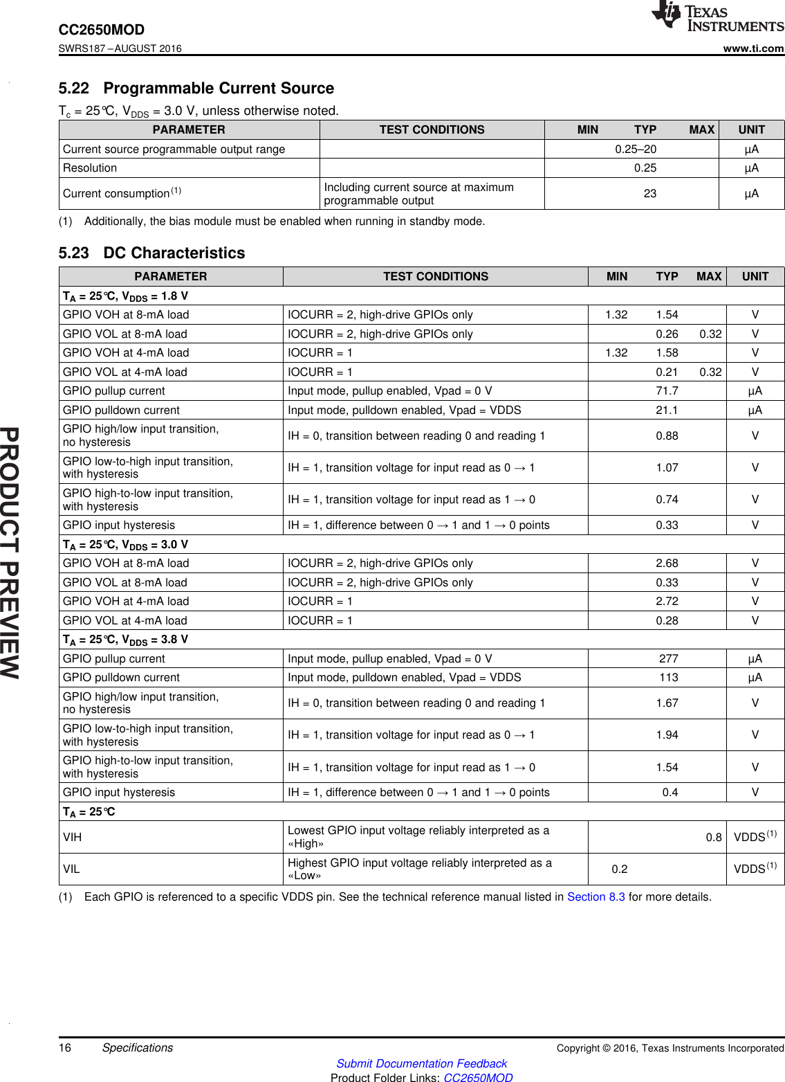 PRODUCTPREVIEW16CC2650MODSWRS187 –AUGUST 2016www.ti.comSubmit Documentation FeedbackProduct Folder Links: CC2650MODSpecifications Copyright © 2016, Texas Instruments Incorporated(1) Additionally, the bias module must be enabled when running in standby mode.5.22 Programmable Current SourceTc= 25°C, VDDS = 3.0 V, unless otherwise noted.PARAMETER TEST CONDITIONS MIN TYP MAX UNITCurrent source programmable output range 0.25–20 µAResolution 0.25 µACurrent consumption(1) Including current source at maximumprogrammable output 23 µA(1) Each GPIO is referenced to a specific VDDS pin. See the technical reference manual listed in Section 8.3 for more details.5.23 DC CharacteristicsPARAMETER TEST CONDITIONS MIN TYP MAX UNITTA= 25°C, VDDS = 1.8 VGPIO VOH at 8-mA load IOCURR = 2, high-drive GPIOs only 1.32 1.54 VGPIO VOL at 8-mA load IOCURR = 2, high-drive GPIOs only 0.26 0.32 VGPIO VOH at 4-mA load IOCURR = 1 1.32 1.58 VGPIO VOL at 4-mA load IOCURR = 1 0.21 0.32 VGPIO pullup current Input mode, pullup enabled, Vpad = 0 V 71.7 µAGPIO pulldown current Input mode, pulldown enabled, Vpad = VDDS 21.1 µAGPIO high/low input transition,no hysteresis IH = 0, transition between reading 0 and reading 1 0.88 VGPIO low-to-high input transition,with hysteresis IH = 1, transition voltage for input read as 0 →1 1.07 VGPIO high-to-low input transition,with hysteresis IH = 1, transition voltage for input read as 1 →0 0.74 VGPIO input hysteresis IH = 1, difference between 0 →1 and 1 →0 points 0.33 VTA= 25°C, VDDS = 3.0 VGPIO VOH at 8-mA load IOCURR = 2, high-drive GPIOs only 2.68 VGPIO VOL at 8-mA load IOCURR = 2, high-drive GPIOs only 0.33 VGPIO VOH at 4-mA load IOCURR = 1 2.72 VGPIO VOL at 4-mA load IOCURR = 1 0.28 VTA= 25°C, VDDS = 3.8 VGPIO pullup current Input mode, pullup enabled, Vpad = 0 V 277 µAGPIO pulldown current Input mode, pulldown enabled, Vpad = VDDS 113 µAGPIO high/low input transition,no hysteresis IH = 0, transition between reading 0 and reading 1 1.67 VGPIO low-to-high input transition,with hysteresis IH = 1, transition voltage for input read as 0 →1 1.94 VGPIO high-to-low input transition,with hysteresis IH = 1, transition voltage for input read as 1 →0 1.54 VGPIO input hysteresis IH = 1, difference between 0 →1 and 1 →0 points 0.4 VTA= 25°CVIH Lowest GPIO input voltage reliably interpreted as a«High» 0.8 VDDS(1)VIL Highest GPIO input voltage reliably interpreted as a«Low» 0.2 VDDS(1)