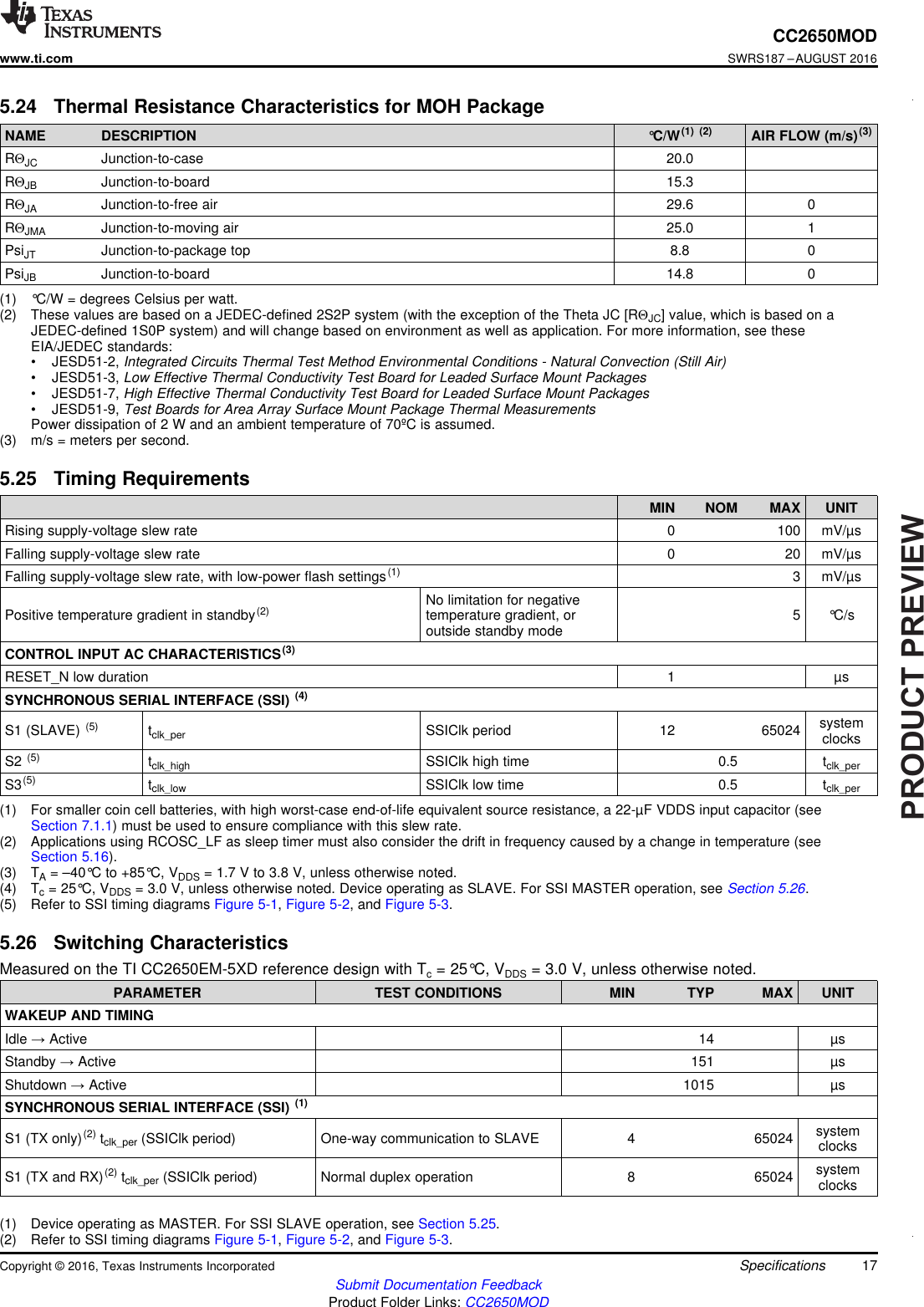 PRODUCTPREVIEW17CC2650MODwww.ti.comSWRS187 –AUGUST 2016Submit Documentation FeedbackProduct Folder Links: CC2650MODSpecificationsCopyright © 2016, Texas Instruments Incorporated(1) °C/W = degrees Celsius per watt.(2) These values are based on a JEDEC-defined 2S2P system (with the exception of the Theta JC [RΘJC] value, which is based on aJEDEC-defined 1S0P system) and will change based on environment as well as application. For more information, see theseEIA/JEDEC standards:• JESD51-2, Integrated Circuits Thermal Test Method Environmental Conditions - Natural Convection (Still Air)• JESD51-3, Low Effective Thermal Conductivity Test Board for Leaded Surface Mount Packages• JESD51-7, High Effective Thermal Conductivity Test Board for Leaded Surface Mount Packages• JESD51-9, Test Boards for Area Array Surface Mount Package Thermal MeasurementsPower dissipation of 2 W and an ambient temperature of 70ºC is assumed.(3) m/s = meters per second.5.24 Thermal Resistance Characteristics for MOH PackageNAME DESCRIPTION °C/W(1) (2) AIR FLOW (m/s)(3)RΘJC Junction-to-case 20.0RΘJB Junction-to-board 15.3RΘJA Junction-to-free air 29.6 0RΘJMA Junction-to-moving air 25.0 1PsiJT Junction-to-package top 8.8 0PsiJB Junction-to-board 14.8 0(1) For smaller coin cell batteries, with high worst-case end-of-life equivalent source resistance, a 22-µF VDDS input capacitor (seeSection 7.1.1) must be used to ensure compliance with this slew rate.(2) Applications using RCOSC_LF as sleep timer must also consider the drift in frequency caused by a change in temperature (seeSection 5.16).(3) TA= –40°C to +85°C, VDDS = 1.7 V to 3.8 V, unless otherwise noted.(4) Tc= 25°C, VDDS = 3.0 V, unless otherwise noted. Device operating as SLAVE. For SSI MASTER operation, see Section 5.26.(5) Refer to SSI timing diagrams Figure 5-1,Figure 5-2, and Figure 5-3.5.25 Timing RequirementsMIN NOM MAX UNITRising supply-voltage slew rate 0 100 mV/µsFalling supply-voltage slew rate 0 20 mV/µsFalling supply-voltage slew rate, with low-power flash settings(1) 3 mV/µsPositive temperature gradient in standby(2) No limitation for negativetemperature gradient, oroutside standby mode 5 °C/sCONTROL INPUT AC CHARACTERISTICS(3)RESET_N low duration 1 µsSYNCHRONOUS SERIAL INTERFACE (SSI) (4)S1 (SLAVE) (5) tclk_per SSIClk period 12 65024 systemclocksS2 (5) tclk_high SSIClk high time 0.5 tclk_perS3(5) tclk_low SSIClk low time 0.5 tclk_per(1) Device operating as MASTER. For SSI SLAVE operation, see Section 5.25.(2) Refer to SSI timing diagrams Figure 5-1,Figure 5-2, and Figure 5-3.5.26 Switching CharacteristicsMeasured on the TI CC2650EM-5XD reference design with Tc= 25°C, VDDS = 3.0 V, unless otherwise noted.PARAMETER TEST CONDITIONS MIN TYP MAX UNITWAKEUP AND TIMINGIdle →Active 14 µsStandby →Active 151 µsShutdown →Active 1015 µsSYNCHRONOUS SERIAL INTERFACE (SSI) (1)S1 (TX only)(2) tclk_per (SSIClk period) One-way communication to SLAVE 4 65024 systemclocksS1 (TX and RX)(2) tclk_per (SSIClk period) Normal duplex operation 8 65024 systemclocks