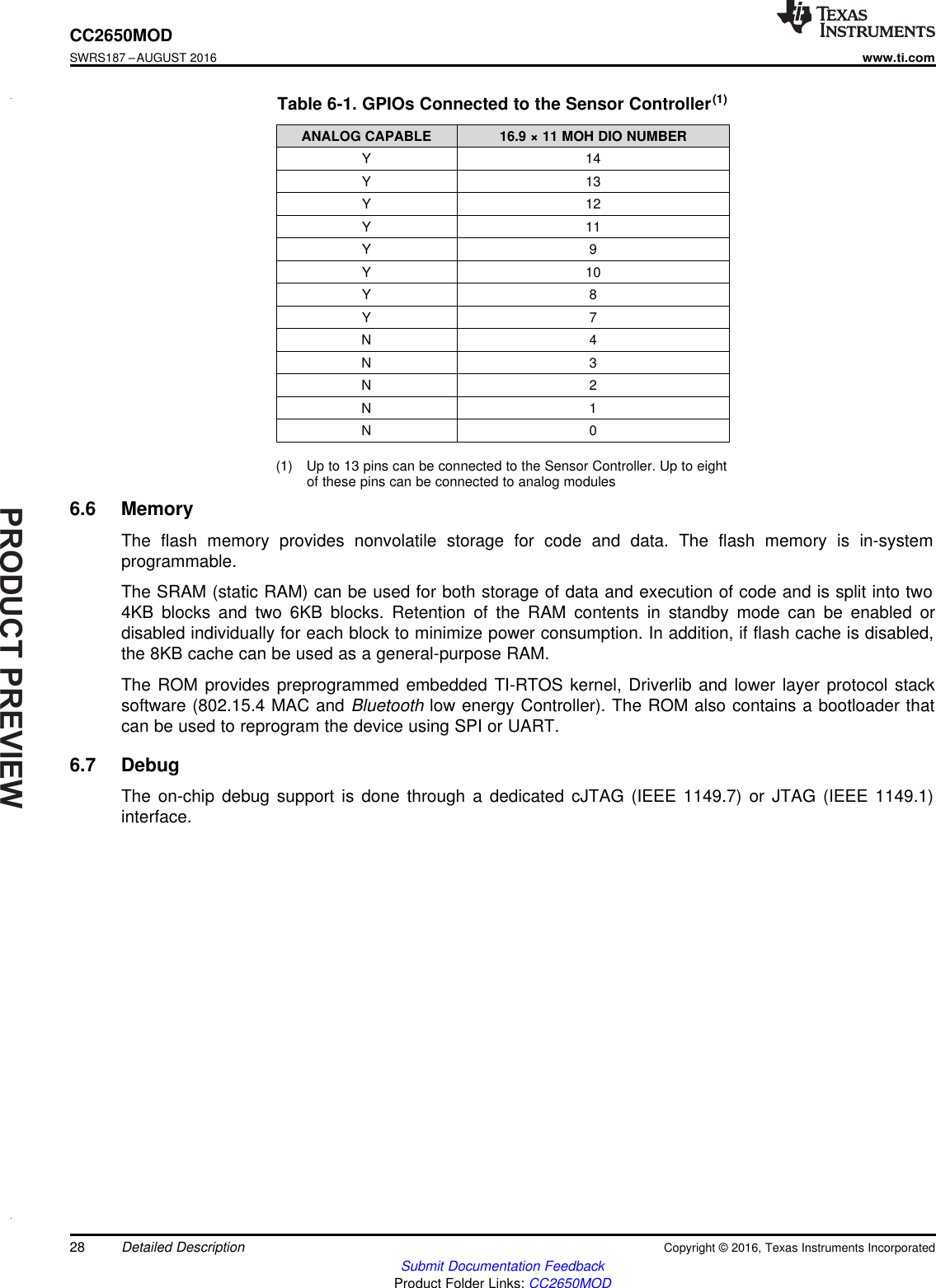 PRODUCTPREVIEW28CC2650MODSWRS187 –AUGUST 2016www.ti.comSubmit Documentation FeedbackProduct Folder Links: CC2650MODDetailed Description Copyright © 2016, Texas Instruments Incorporated(1) Up to 13 pins can be connected to the Sensor Controller. Up to eightof these pins can be connected to analog modulesTable 6-1. GPIOs Connected to the Sensor Controller(1)ANALOG CAPABLE 16.9 × 11 MOH DIO NUMBERY 14Y 13Y 12Y 11Y 9Y 10Y 8Y 7N 4N 3N 2N 1N 06.6 MemoryThe flash memory provides nonvolatile storage for code and data. The flash memory is in-systemprogrammable.The SRAM (static RAM) can be used for both storage of data and execution of code and is split into two4KB blocks and two 6KB blocks. Retention of the RAM contents in standby mode can be enabled ordisabled individually for each block to minimize power consumption. In addition, if flash cache is disabled,the 8KB cache can be used as a general-purpose RAM.The ROM provides preprogrammed embedded TI-RTOS kernel, Driverlib and lower layer protocol stacksoftware (802.15.4 MAC and Bluetooth low energy Controller). The ROM also contains a bootloader thatcan be used to reprogram the device using SPI or UART.6.7 DebugThe on-chip debug support is done through a dedicated cJTAG (IEEE 1149.7) or JTAG (IEEE 1149.1)interface.