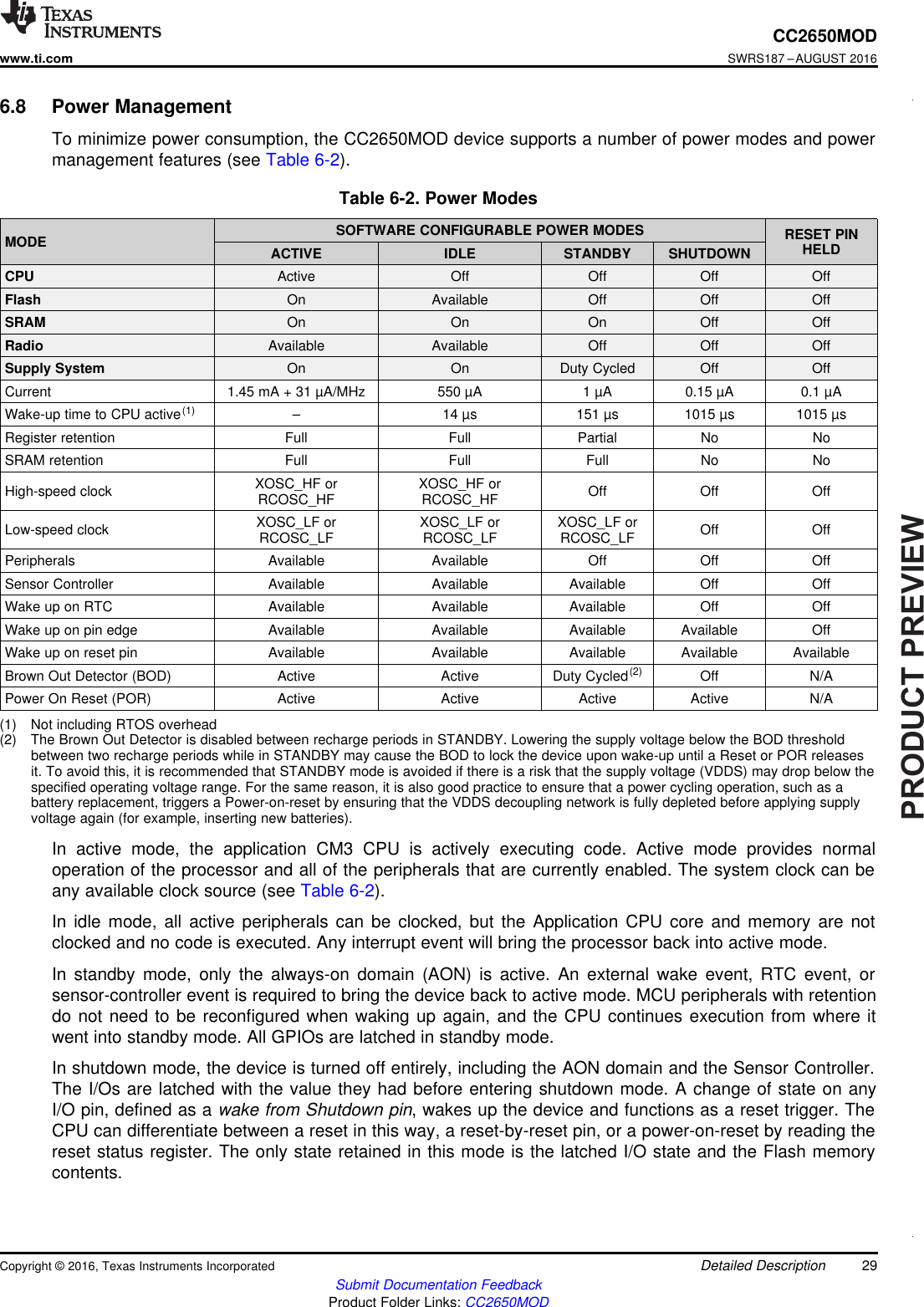 PRODUCTPREVIEW29CC2650MODwww.ti.comSWRS187 –AUGUST 2016Submit Documentation FeedbackProduct Folder Links: CC2650MODDetailed DescriptionCopyright © 2016, Texas Instruments Incorporated(1) Not including RTOS overhead(2) The Brown Out Detector is disabled between recharge periods in STANDBY. Lowering the supply voltage below the BOD thresholdbetween two recharge periods while in STANDBY may cause the BOD to lock the device upon wake-up until a Reset or POR releasesit. To avoid this, it is recommended that STANDBY mode is avoided if there is a risk that the supply voltage (VDDS) may drop below thespecified operating voltage range. For the same reason, it is also good practice to ensure that a power cycling operation, such as abattery replacement, triggers a Power-on-reset by ensuring that the VDDS decoupling network is fully depleted before applying supplyvoltage again (for example, inserting new batteries).6.8 Power ManagementTo minimize power consumption, the CC2650MOD device supports a number of power modes and powermanagement features (see Table 6-2).Table 6-2. Power ModesMODE SOFTWARE CONFIGURABLE POWER MODES RESET PINHELDACTIVE IDLE STANDBY SHUTDOWNCPU Active Off Off Off OffFlash On Available Off Off OffSRAM On On On Off OffRadio Available Available Off Off OffSupply System On On Duty Cycled Off OffCurrent 1.45 mA + 31 µA/MHz 550 µA 1 µA 0.15 µA 0.1 µAWake-up time to CPU active(1) – 14 µs 151 µs 1015 µs 1015 µsRegister retention Full Full Partial No NoSRAM retention Full Full Full No NoHigh-speed clock XOSC_HF orRCOSC_HF XOSC_HF orRCOSC_HF Off Off OffLow-speed clock XOSC_LF orRCOSC_LF XOSC_LF orRCOSC_LF XOSC_LF orRCOSC_LF Off OffPeripherals Available Available Off Off OffSensor Controller Available Available Available Off OffWake up on RTC Available Available Available Off OffWake up on pin edge Available Available Available Available OffWake up on reset pin Available Available Available Available AvailableBrown Out Detector (BOD) Active Active Duty Cycled(2) Off N/APower On Reset (POR) Active Active Active Active N/AIn active mode, the application CM3 CPU is actively executing code. Active mode provides normaloperation of the processor and all of the peripherals that are currently enabled. The system clock can beany available clock source (see Table 6-2).In idle mode, all active peripherals can be clocked, but the Application CPU core and memory are notclocked and no code is executed. Any interrupt event will bring the processor back into active mode.In standby mode, only the always-on domain (AON) is active. An external wake event, RTC event, orsensor-controller event is required to bring the device back to active mode. MCU peripherals with retentiondo not need to be reconfigured when waking up again, and the CPU continues execution from where itwent into standby mode. All GPIOs are latched in standby mode.In shutdown mode, the device is turned off entirely, including the AON domain and the Sensor Controller.The I/Os are latched with the value they had before entering shutdown mode. A change of state on anyI/O pin, defined as a wake from Shutdown pin, wakes up the device and functions as a reset trigger. TheCPU can differentiate between a reset in this way, a reset-by-reset pin, or a power-on-reset by reading thereset status register. The only state retained in this mode is the latched I/O state and the Flash memorycontents.