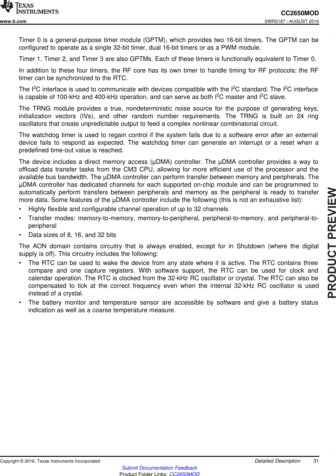 PRODUCTPREVIEW31CC2650MODwww.ti.comSWRS187 –AUGUST 2016Submit Documentation FeedbackProduct Folder Links: CC2650MODDetailed DescriptionCopyright © 2016, Texas Instruments IncorporatedTimer 0 is a general-purpose timer module (GPTM), which provides two 16-bit timers. The GPTM can beconfigured to operate as a single 32-bit timer, dual 16-bit timers or as a PWM module.Timer 1, Timer 2, and Timer 3 are also GPTMs. Each of these timers is functionally equivalent to Timer 0.In addition to these four timers, the RF core has its own timer to handle timing for RF protocols; the RFtimer can be synchronized to the RTC.The I2C interface is used to communicate with devices compatible with the I2C standard. The I2C interfaceis capable of 100-kHz and 400-kHz operation, and can serve as both I2C master and I2C slave.The TRNG module provides a true, nondeterministic noise source for the purpose of generating keys,initialization vectors (IVs), and other random number requirements. The TRNG is built on 24 ringoscillators that create unpredictable output to feed a complex nonlinear combinatorial circuit.The watchdog timer is used to regain control if the system fails due to a software error after an externaldevice fails to respond as expected. The watchdog timer can generate an interrupt or a reset when apredefined time-out value is reached.The device includes a direct memory access (µDMA) controller. The µDMA controller provides a way tooffload data transfer tasks from the CM3 CPU, allowing for more efficient use of the processor and theavailable bus bandwidth. The µDMA controller can perform transfer between memory and peripherals. TheµDMA controller has dedicated channels for each supported on-chip module and can be programmed toautomatically perform transfers between peripherals and memory as the peripheral is ready to transfermore data. Some features of the µDMA controller include the following (this is not an exhaustive list):• Highly flexible and configurable channel operation of up to 32 channels• Transfer modes: memory-to-memory, memory-to-peripheral, peripheral-to-memory, and peripheral-to-peripheral• Data sizes of 8, 16, and 32 bitsThe AON domain contains circuitry that is always enabled, except for in Shutdown (where the digitalsupply is off). This circuitry includes the following:• The RTC can be used to wake the device from any state where it is active. The RTC contains threecompare and one capture registers. With software support, the RTC can be used for clock andcalendar operation. The RTC is clocked from the 32-kHz RC oscillator or crystal. The RTC can also becompensated to tick at the correct frequency even when the internal 32-kHz RC oscillator is usedinstead of a crystal.• The battery monitor and temperature sensor are accessible by software and give a battery statusindication as well as a coarse temperature measure.