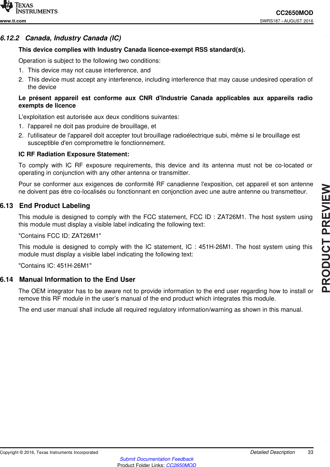 PRODUCTPREVIEW33CC2650MODwww.ti.comSWRS187 –AUGUST 2016Submit Documentation FeedbackProduct Folder Links: CC2650MODDetailed DescriptionCopyright © 2016, Texas Instruments Incorporated6.12.2 Canada, Industry Canada (IC)This device complies with Industry Canada licence-exempt RSS standard(s).Operation is subject to the following two conditions:1. This device may not cause interference, and2. This device must accept any interference, including interference that may cause undesired operation ofthe deviceLe présent appareil est conforme aux CNR d&apos;Industrie Canada applicables aux appareils radioexempts de licenceL&apos;exploitation est autorisée aux deux conditions suivantes:1. l&apos;appareil ne doit pas produire de brouillage, et2. l&apos;utilisateur de l&apos;appareil doit accepter tout brouillage radioélectrique subi, même si le brouillage estsusceptible d&apos;en compromettre le fonctionnement.IC RF Radiation Exposure Statement:To comply with IC RF exposure requirements, this device and its antenna must not be co-located oroperating in conjunction with any other antenna or transmitter.Pour se conformer aux exigences de conformité RF canadienne l&apos;exposition, cet appareil et son antennene doivent pas étre co-localisés ou fonctionnant en conjonction avec une autre antenne ou transmetteur.6.13 End Product LabelingThis module is designed to comply with the FCC statement, FCC ID : ZAT26M1. The host system usingthis module must display a visible label indicating the following text:&quot;Contains FCC ID: ZAT26M1&quot;This module is designed to comply with the IC statement, IC : 451H-26M1. The host system using thismodule must display a visible label indicating the following text:&quot;Contains IC: 451H-26M1&quot;6.14 Manual Information to the End UserThe OEM integrator has to be aware not to provide information to the end user regarding how to install orremove this RF module in the user’s manual of the end product which integrates this module.The end user manual shall include all required regulatory information/warning as shown in this manual.