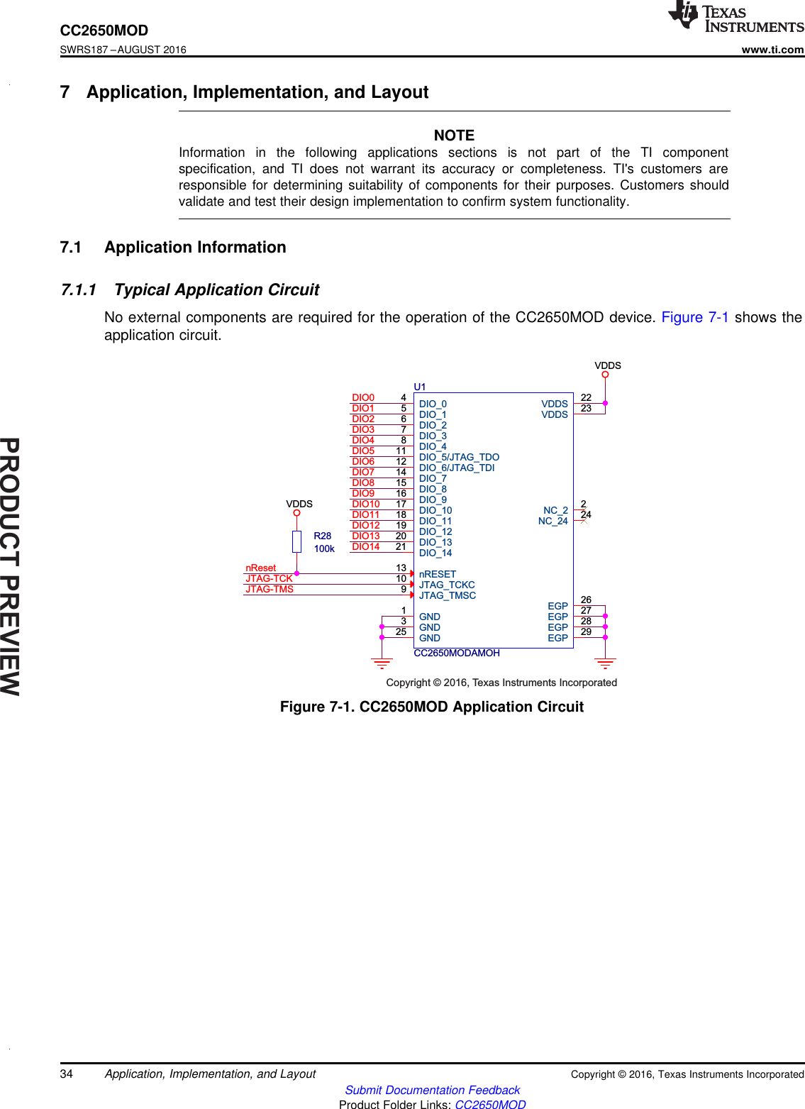 PRODUCTPREVIEWnResetJTAG-TCKJTAG-TMSDIO0DIO1DIO2DIO3DIO4DIO5DIO6DIO7DIO8DIO9DIO10DIO11DIO12DIO13DIO14VDDSVDDSCC2650MODAMOHU1NC_2 2DIO_04DIO_15DIO_26DIO_37DIO_48DIO_5/JTAG_TDO11DIO_6/JTAG_TDI12DIO_714DIO_815DIO_916DIO_1017DIO_1118DIO_1219DIO_1320DIO_1421VDDS 22nRESET13JTAG_TMSC9JTAG_TCKC10VDDS 23NC_24 24GND1GND3GND25EGP 26EGP 27EGP 28EGP 29R28100kCopyright © 2016, Texas Instruments Incorporated34CC2650MODSWRS187 –AUGUST 2016www.ti.comSubmit Documentation FeedbackProduct Folder Links: CC2650MODApplication, Implementation, and Layout Copyright © 2016, Texas Instruments Incorporated7 Application, Implementation, and LayoutNOTEInformation in the following applications sections is not part of the TI componentspecification, and TI does not warrant its accuracy or completeness. TI&apos;s customers areresponsible for determining suitability of components for their purposes. Customers shouldvalidate and test their design implementation to confirm system functionality.7.1 Application Information7.1.1 Typical Application CircuitNo external components are required for the operation of the CC2650MOD device. Figure 7-1 shows theapplication circuit.Figure 7-1. CC2650MOD Application Circuit