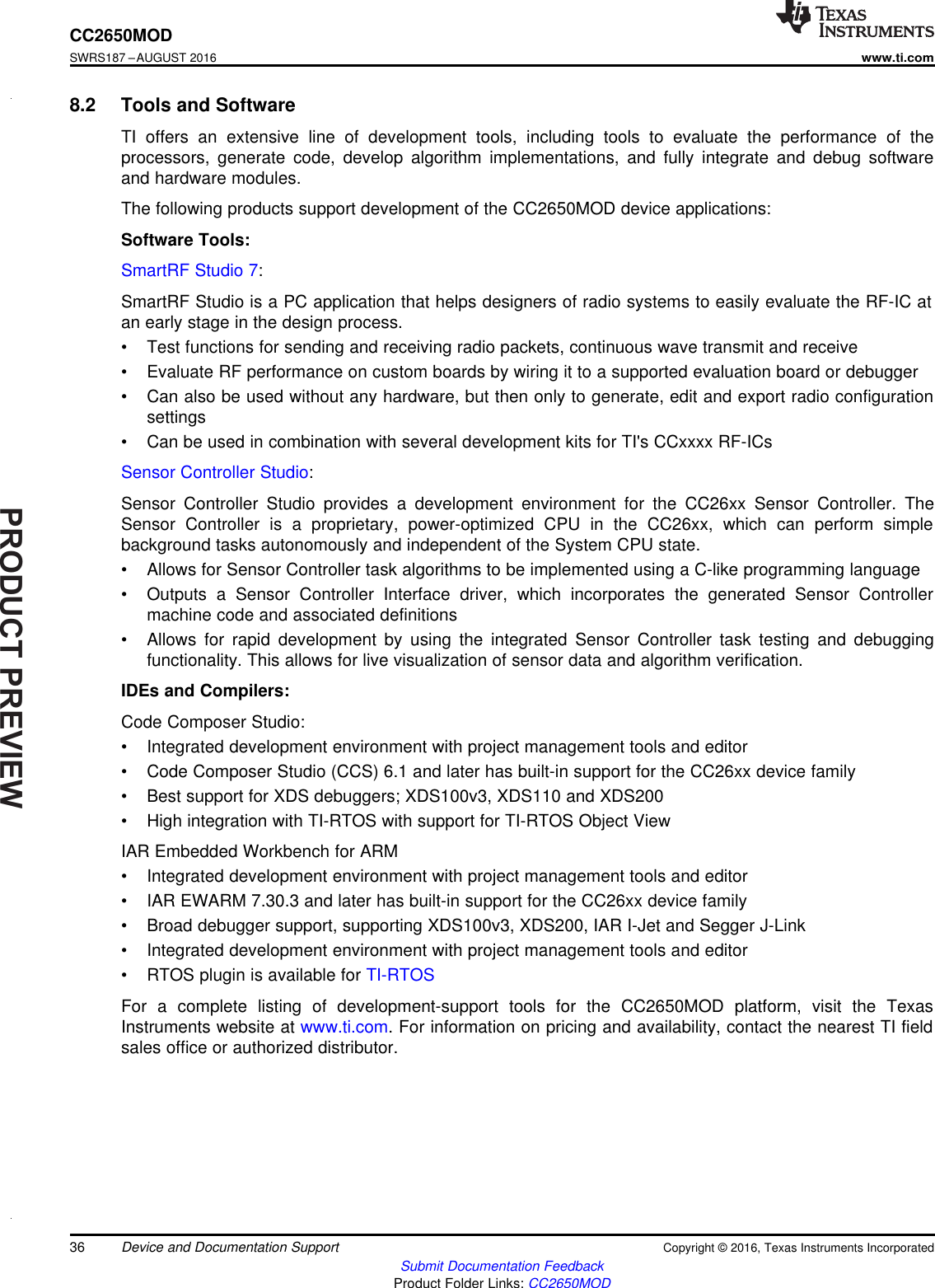 PRODUCTPREVIEW36CC2650MODSWRS187 –AUGUST 2016www.ti.comSubmit Documentation FeedbackProduct Folder Links: CC2650MODDevice and Documentation Support Copyright © 2016, Texas Instruments Incorporated8.2 Tools and SoftwareTI offers an extensive line of development tools, including tools to evaluate the performance of theprocessors, generate code, develop algorithm implementations, and fully integrate and debug softwareand hardware modules.The following products support development of the CC2650MOD device applications:Software Tools:SmartRF Studio 7:SmartRF Studio is a PC application that helps designers of radio systems to easily evaluate the RF-IC atan early stage in the design process.• Test functions for sending and receiving radio packets, continuous wave transmit and receive• Evaluate RF performance on custom boards by wiring it to a supported evaluation board or debugger• Can also be used without any hardware, but then only to generate, edit and export radio configurationsettings• Can be used in combination with several development kits for TI&apos;s CCxxxx RF-ICsSensor Controller Studio:Sensor Controller Studio provides a development environment for the CC26xx Sensor Controller. TheSensor Controller is a proprietary, power-optimized CPU in the CC26xx, which can perform simplebackground tasks autonomously and independent of the System CPU state.• Allows for Sensor Controller task algorithms to be implemented using a C-like programming language• Outputs a Sensor Controller Interface driver, which incorporates the generated Sensor Controllermachine code and associated definitions• Allows for rapid development by using the integrated Sensor Controller task testing and debuggingfunctionality. This allows for live visualization of sensor data and algorithm verification.IDEs and Compilers:Code Composer Studio:• Integrated development environment with project management tools and editor• Code Composer Studio (CCS) 6.1 and later has built-in support for the CC26xx device family• Best support for XDS debuggers; XDS100v3, XDS110 and XDS200• High integration with TI-RTOS with support for TI-RTOS Object ViewIAR Embedded Workbench for ARM• Integrated development environment with project management tools and editor• IAR EWARM 7.30.3 and later has built-in support for the CC26xx device family• Broad debugger support, supporting XDS100v3, XDS200, IAR I-Jet and Segger J-Link• Integrated development environment with project management tools and editor• RTOS plugin is available for TI-RTOSFor a complete listing of development-support tools for the CC2650MOD platform, visit the TexasInstruments website at www.ti.com. For information on pricing and availability, contact the nearest TI fieldsales office or authorized distributor.