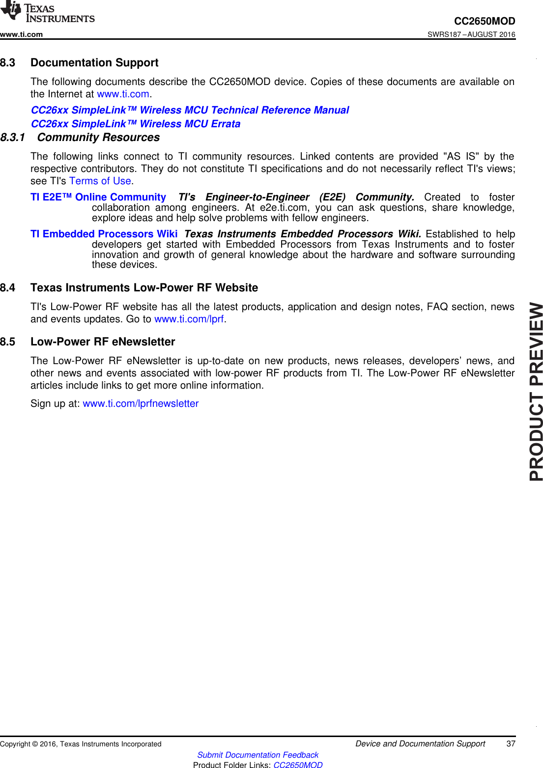 PRODUCTPREVIEW37CC2650MODwww.ti.comSWRS187 –AUGUST 2016Submit Documentation FeedbackProduct Folder Links: CC2650MODDevice and Documentation SupportCopyright © 2016, Texas Instruments Incorporated8.3 Documentation SupportThe following documents describe the CC2650MOD device. Copies of these documents are available onthe Internet at www.ti.com.CC26xx SimpleLink™ Wireless MCU Technical Reference ManualCC26xx SimpleLink™ Wireless MCU Errata8.3.1 Community ResourcesThe following links connect to TI community resources. Linked contents are provided &quot;AS IS&quot; by therespective contributors. They do not constitute TI specifications and do not necessarily reflect TI&apos;s views;see TI&apos;s Terms of Use.TI E2E™ Online Community TI&apos;s Engineer-to-Engineer (E2E) Community. Created to fostercollaboration among engineers. At e2e.ti.com, you can ask questions, share knowledge,explore ideas and help solve problems with fellow engineers.TI Embedded Processors Wiki Texas Instruments Embedded Processors Wiki. Established to helpdevelopers get started with Embedded Processors from Texas Instruments and to fosterinnovation and growth of general knowledge about the hardware and software surroundingthese devices.8.4 Texas Instruments Low-Power RF WebsiteTI&apos;s Low-Power RF website has all the latest products, application and design notes, FAQ section, newsand events updates. Go to www.ti.com/lprf.8.5 Low-Power RF eNewsletterThe Low-Power RF eNewsletter is up-to-date on new products, news releases, developers’ news, andother news and events associated with low-power RF products from TI. The Low-Power RF eNewsletterarticles include links to get more online information.Sign up at: www.ti.com/lprfnewsletter