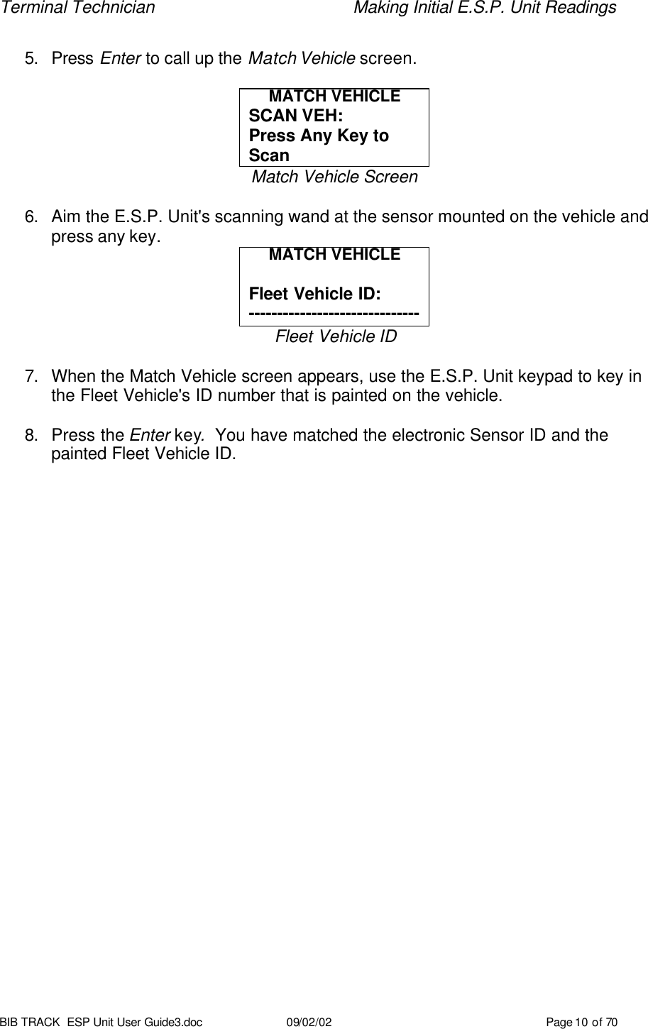 Terminal Technician    Making Initial E.S.P. Unit Readings BIB TRACK  ESP Unit User Guide3.doc 09/02/02 Page 10 of 70  5. Press Enter to call up the Match Vehicle screen.  MATCH VEHICLE SCAN VEH:  Press Any Key to Scan Match Vehicle Screen  6. Aim the E.S.P. Unit&apos;s scanning wand at the sensor mounted on the vehicle and press any key. MATCH VEHICLE  Fleet Vehicle ID: ------------------------------ Fleet Vehicle ID  7. When the Match Vehicle screen appears, use the E.S.P. Unit keypad to key in the Fleet Vehicle&apos;s ID number that is painted on the vehicle.  8. Press the Enter key.  You have matched the electronic Sensor ID and the painted Fleet Vehicle ID.     