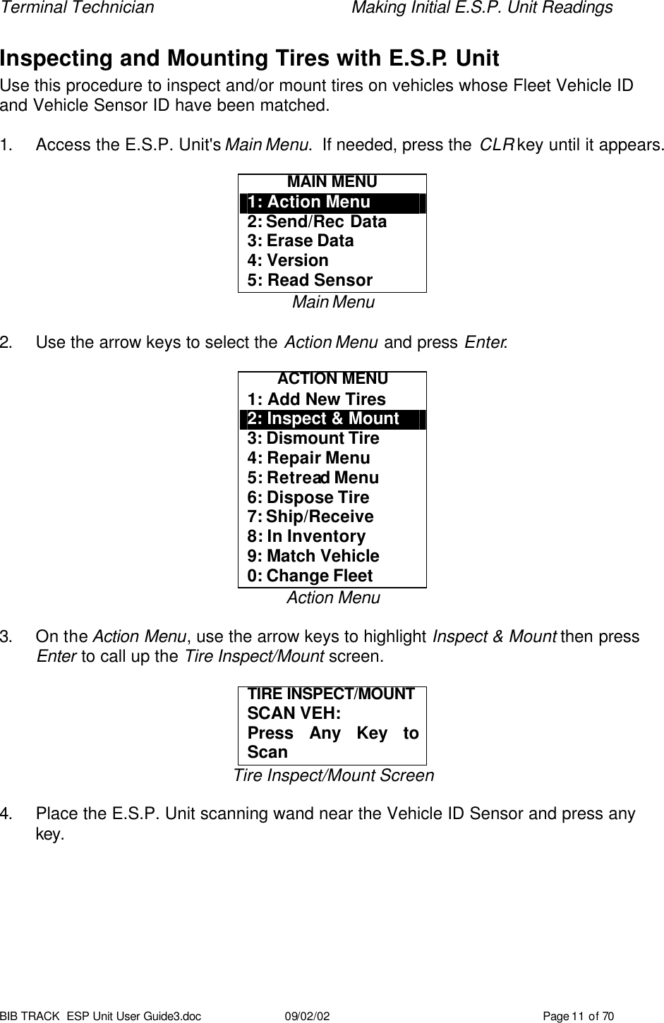 Terminal Technician    Making Initial E.S.P. Unit Readings BIB TRACK  ESP Unit User Guide3.doc 09/02/02 Page 11 of 70 Inspecting and Mounting Tires with E.S.P. Unit Use this procedure to inspect and/or mount tires on vehicles whose Fleet Vehicle ID and Vehicle Sensor ID have been matched.  1. Access the E.S.P. Unit&apos;s Main Menu.  If needed, press the CLR key until it appears.  MAIN MENU 1: Action Menu 2: Send/Rec Data 3: Erase Data 4: Version 5: Read Sensor Main Menu  2. Use the arrow keys to select the Action Menu and press Enter.  ACTION MENU 1: Add New Tires 2: Inspect &amp; Mount 3: Dismount Tire 4: Repair Menu 5: Retread Menu 6: Dispose Tire 7: Ship/Receive 8: In Inventory 9: Match Vehicle 0: Change Fleet Action Menu  3. On the Action Menu, use the arrow keys to highlight Inspect &amp; Mount then press Enter to call up the Tire Inspect/Mount screen.  TIRE INSPECT/MOUNT  SCAN VEH:  Press Any Key to Scan Tire Inspect/Mount Screen  4. Place the E.S.P. Unit scanning wand near the Vehicle ID Sensor and press any key.