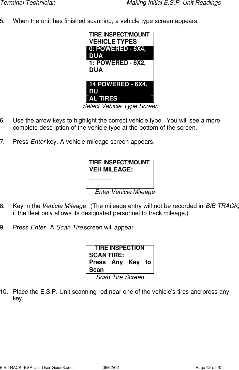 Terminal Technician    Making Initial E.S.P. Unit Readings BIB TRACK  ESP Unit User Guide3.doc 09/02/02 Page 12 of 70  5. When the unit has finished scanning, a vehicle type screen appears.  TIRE INSPECT/MOUNT  VEHICLE TYPES 0: POWERED - 6X4, DUA 1: POWERED - 6X2, DUA  14 POWERED - 6X4, DU AL TIRES Select Vehicle Type Screen  6. Use the arrow keys to highlight the correct vehicle type.  You will see a more complete description of the vehicle type at the bottom of the screen.  7. Press Enter key. A vehicle mileage screen appears.   TIRE INSPECT/MOUNT  VEH MILEAGE: _______  Enter Vehicle Mileage  8. Key in the Vehicle Mileage.  (The mileage entry will not be recorded in BIB TRACK, if the fleet only allows its designated personnel to track mileage.)  9. Press Enter.  A Scan Tire screen will appear.   TIRE INSPECTION SCAN TIRE: Press Any Key to Scan Scan Tire Screen  10. Place the E.S.P. Unit scanning rod near one of the vehicle&apos;s tires and press any key. 