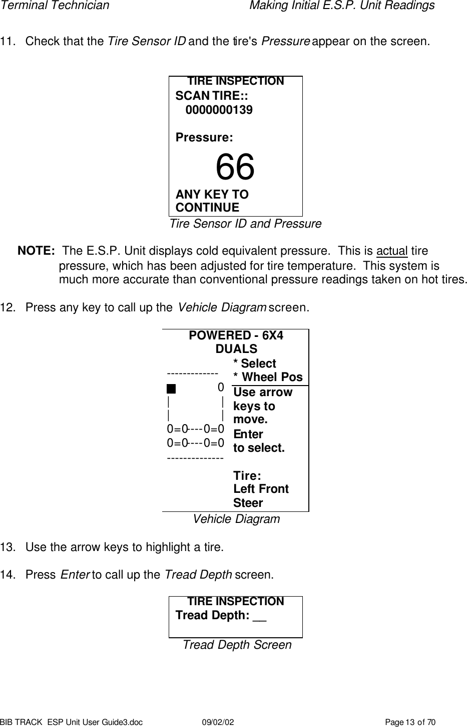 Terminal Technician    Making Initial E.S.P. Unit Readings BIB TRACK  ESP Unit User Guide3.doc 09/02/02 Page 13 of 70  11. Check that the Tire Sensor ID and the tire&apos;s Pressure appear on the screen.   TIRE INSPECTION SCAN TIRE::    0000000139  Pressure: 66 ANY KEY TO CONTINUE Tire Sensor ID and Pressure   NOTE:  The E.S.P. Unit displays cold equivalent pressure.  This is actual tire pressure, which has been adjusted for tire temperature.  This system is much more accurate than conventional pressure readings taken on hot tires.  12. Press any key to call up the Vehicle Diagram screen.  POWERED - 6X4 DUALS * Select * Wheel Pos Use arrow keys to  move.  Enter  to select.    Tire: Left Front Steer Vehicle Diagram  13. Use the arrow keys to highlight a tire.  14. Press Enter to call up the Tread Depth screen.  TIRE INSPECTION Tread Depth: __  Tread Depth Screen -------------                0 |               | |               | 0=0----0=0 0=0----0=0 -------------- 