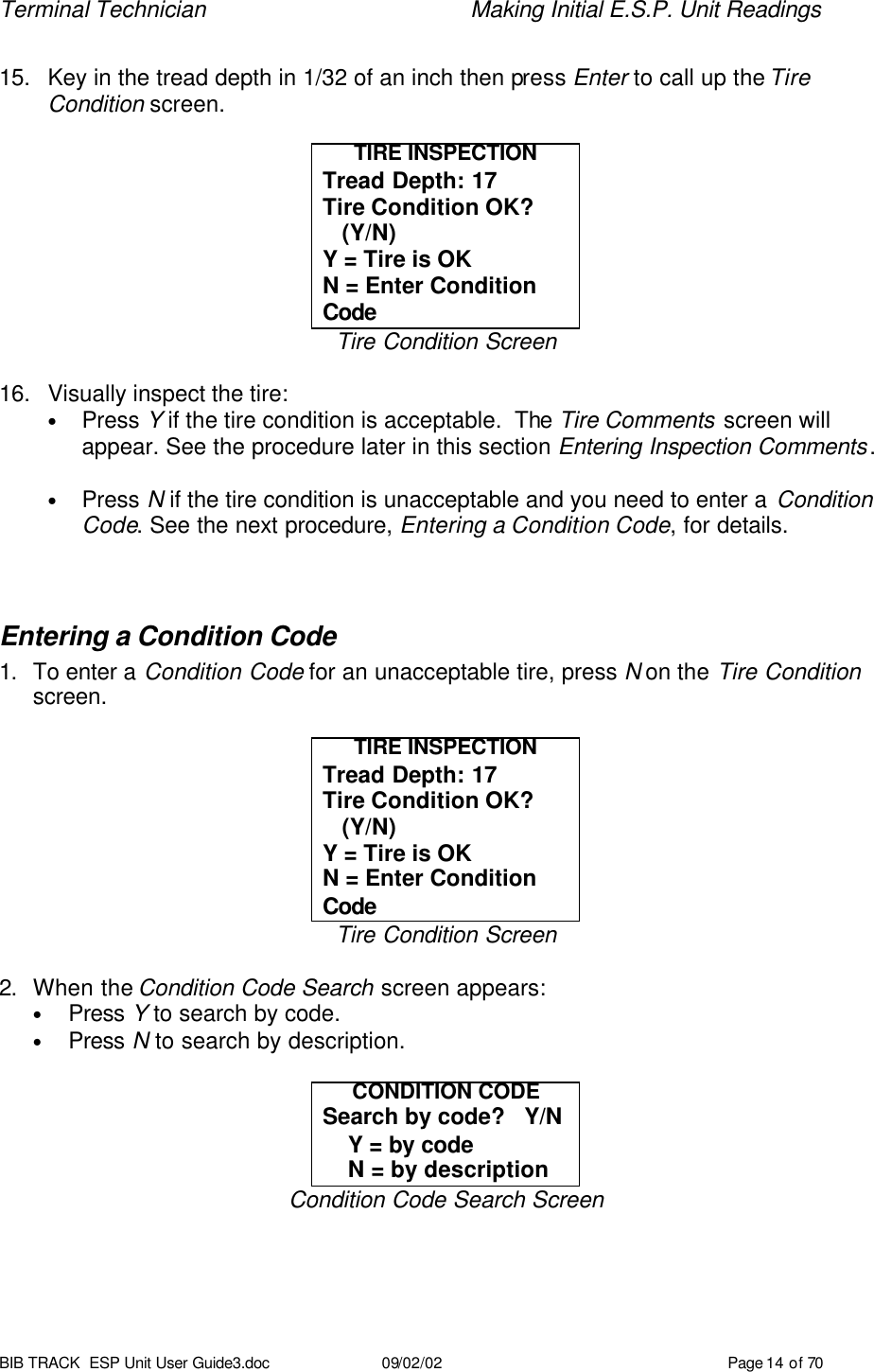 Terminal Technician    Making Initial E.S.P. Unit Readings BIB TRACK  ESP Unit User Guide3.doc 09/02/02 Page 14 of 70  15. Key in the tread depth in 1/32 of an inch then press Enter to call up the Tire Condition screen.  TIRE INSPECTION Tread Depth: 17 Tire Condition OK?    (Y/N) Y = Tire is OK N = Enter Condition Code Tire Condition Screen  16. Visually inspect the tire:   • Press Y if the tire condition is acceptable.  The Tire Comments screen will appear. See the procedure later in this section Entering Inspection Comments.  • Press N if the tire condition is unacceptable and you need to enter a Condition Code. See the next procedure, Entering a Condition Code, for details.  Entering a Condition Code 1. To enter a Condition Code for an unacceptable tire, press N on the Tire Condition screen.  TIRE INSPECTION Tread Depth: 17 Tire Condition OK?    (Y/N) Y = Tire is OK N = Enter Condition Code Tire Condition Screen  2. When the Condition Code Search screen appears: • Press Y to search by code. • Press N to search by description.  CONDITION CODE Search by code?   Y/N     Y = by code     N = by description Condition Code Search Screen 