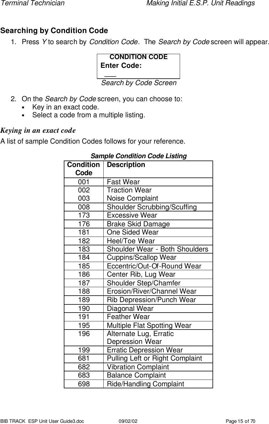 Terminal Technician    Making Initial E.S.P. Unit Readings BIB TRACK  ESP Unit User Guide3.doc 09/02/02 Page 15 of 70  Searching by Condition Code 1. Press Y to search by Condition Code.  The Search by Code screen will appear.  CONDITION CODE Enter Code:   ___ Search by Code Screen  2. On the Search by Code screen, you can choose to: • Key in an exact code. • Select a code from a multiple listing. Keying in an exact code A list of sample Condition Codes follows for your reference.  Sample Condition Code Listing Condition Code Description 001 Fast Wear 002 Traction Wear 003 Noise Complaint 008 Shoulder Scrubbing/Scuffing 173 Excessive Wear 176 Brake Skid Damage 181 One Sided Wear 182 Heel/Toe Wear 183 Shoulder Wear - Both Shoulders 184 Cuppins/Scallop Wear 185 Eccentric/Out-Of-Round Wear 186 Center Rib, Lug Wear 187 Shoulder Step/Chamfer 188 Erosion/River/Channel Wear 189 Rib Depression/Punch Wear 190 Diagonal Wear 191 Feather Wear 195 Multiple Flat Spotting Wear 196 Alternate Lug, Erratic Depression Wear 199 Erratic Depression Wear 681 Pulling Left or Right Complaint 682 Vibration Complaint 683 Balance Complaint 698 Ride/Handling Complaint  