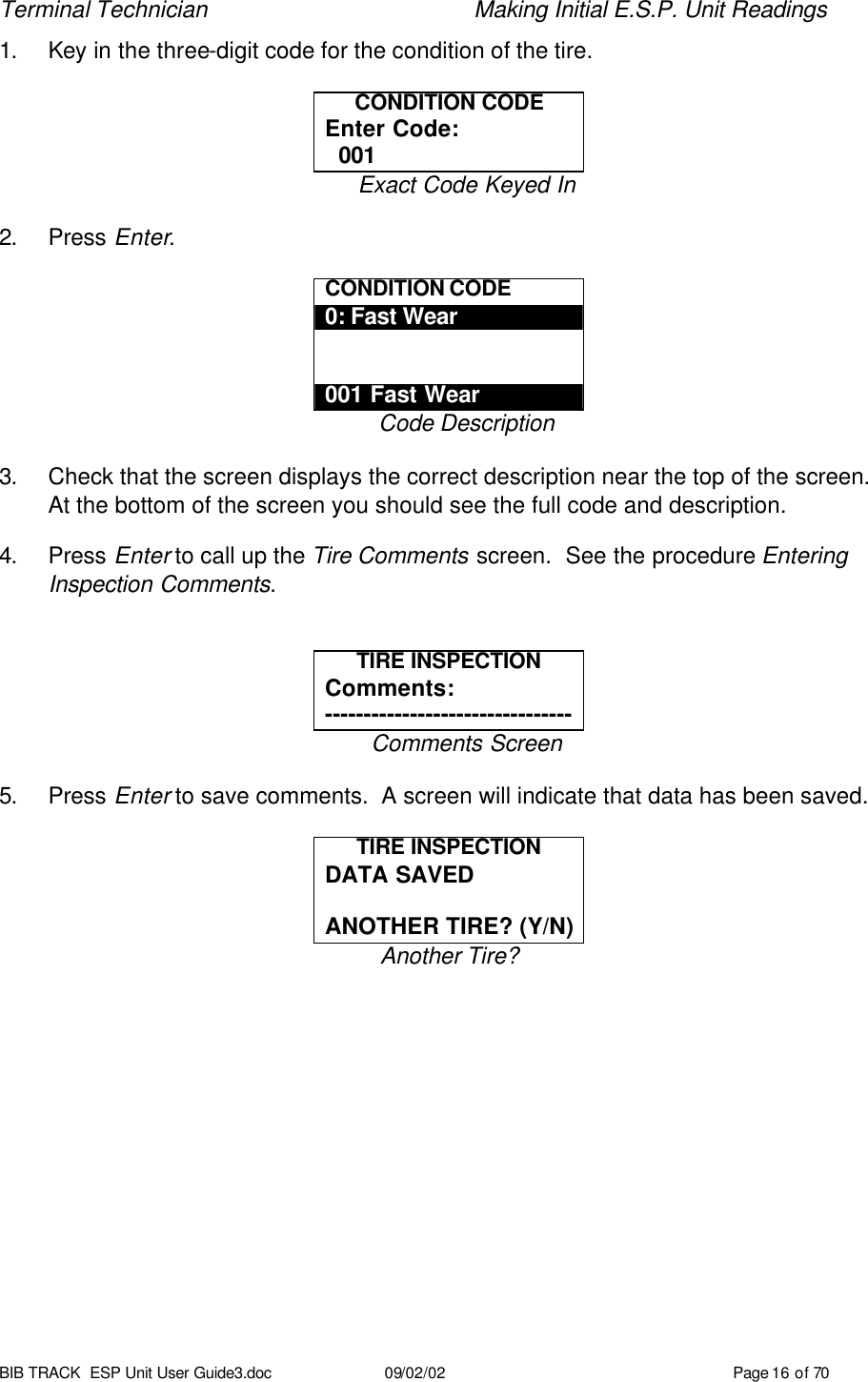 Terminal Technician    Making Initial E.S.P. Unit Readings BIB TRACK  ESP Unit User Guide3.doc 09/02/02 Page 16 of 70 1. Key in the three-digit code for the condition of the tire.  CONDITION CODE Enter Code:   001 Exact Code Keyed In  2. Press Enter.  CONDITION CODE 0: Fast Wear   001 Fast Wear Code Description  3. Check that the screen displays the correct description near the top of the screen.  At the bottom of the screen you should see the full code and description.  4. Press Enter to call up the Tire Comments screen.  See the procedure Entering Inspection Comments.   TIRE INSPECTION Comments: -------------------------------- Comments Screen  5. Press Enter to save comments.  A screen will indicate that data has been saved.  TIRE INSPECTION DATA SAVED  ANOTHER TIRE? (Y/N) Another Tire? 