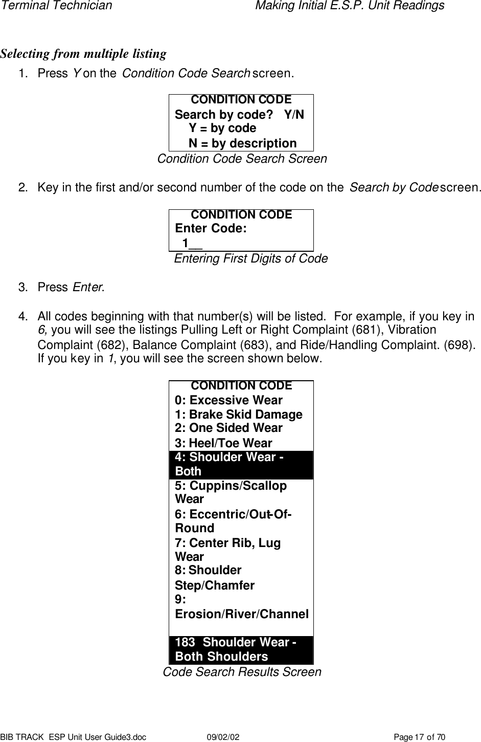 Terminal Technician    Making Initial E.S.P. Unit Readings BIB TRACK  ESP Unit User Guide3.doc 09/02/02 Page 17 of 70  Selecting from multiple listing 1. Press Y on the Condition Code Search screen.  CONDITION CODE Search by code?   Y/N     Y = by code     N = by description Condition Code Search Screen  2. Key in the first and/or second number of the code on the Search by Code screen.  CONDITION CODE Enter Code:   1__ Entering First Digits of Code  3. Press Enter.  4. All codes beginning with that number(s) will be listed.  For example, if you key in 6, you will see the listings Pulling Left or Right Complaint (681), Vibration Complaint (682), Balance Complaint (683), and Ride/Handling Complaint. (698). If you key in 1, you will see the screen shown below.  CONDITION CODE 0: Excessive Wear 1: Brake Skid Damage 2: One Sided Wear 3: Heel/Toe Wear 4: Shoulder Wear - Both 5: Cuppins/Scallop Wear 6: Eccentric/Out-Of-Round 7: Center Rib, Lug Wear 8: Shoulder Step/Chamfer 9: Erosion/River/Channel  183  Shoulder Wear -  Both Shoulders Code Search Results Screen 