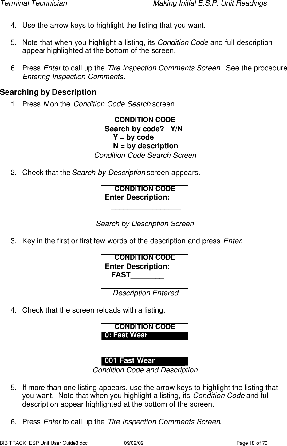 Terminal Technician    Making Initial E.S.P. Unit Readings BIB TRACK  ESP Unit User Guide3.doc 09/02/02 Page 18 of 70  4. Use the arrow keys to highlight the listing that you want.  5. Note that when you highlight a listing, its Condition Code and full description appear highlighted at the bottom of the screen.  6. Press Enter to call up the Tire Inspection Comments Screen.  See the procedure Entering Inspection Comments. Searching by Description 1. Press N on the Condition Code Search screen.    CONDITION CODE Search by code?   Y/N     Y = by code     N = by description Condition Code Search Screen  2. Check that the Search by Description screen appears.  CONDITION CODE Enter Description:    _________________  Search by Description Screen  3. Key in the first or first few words of the description and press Enter.  CONDITION CODE Enter Description:    FAST________  Description Entered  4. Check that the screen reloads with a listing.  CONDITION CODE 0: Fast Wear   001 Fast Wear Condition Code and Description  5. If more than one listing appears, use the arrow keys to highlight the listing that you want.  Note that when you highlight a listing, its Condition Code and full description appear highlighted at the bottom of the screen.  6. Press Enter to call up the Tire Inspection Comments Screen. 