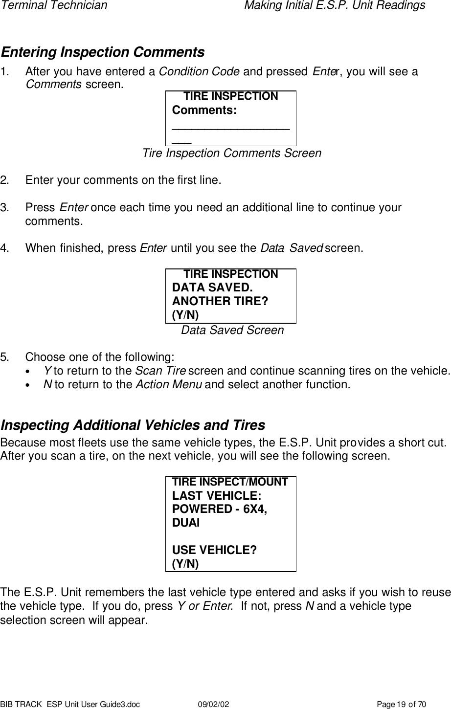 Terminal Technician    Making Initial E.S.P. Unit Readings BIB TRACK  ESP Unit User Guide3.doc 09/02/02 Page 19 of 70  Entering Inspection Comments 1. After you have entered a Condition Code and pressed Enter, you will see a Comments screen. TIRE INSPECTION Comments: _____________________ Tire Inspection Comments Screen  2. Enter your comments on the first line.    3. Press Enter once each time you need an additional line to continue your comments.  4. When finished, press Enter until you see the Data Saved screen.  TIRE INSPECTION DATA SAVED. ANOTHER TIRE?  (Y/N) Data Saved Screen  5. Choose one of the following: • Y to return to the Scan Tire screen and continue scanning tires on the vehicle. • N to return to the Action Menu and select another function.  Inspecting Additional Vehicles and Tires Because most fleets use the same vehicle types, the E.S.P. Unit provides a short cut.  After you scan a tire, on the next vehicle, you will see the following screen.  TIRE INSPECT/MOUNT  LAST VEHICLE: POWERED - 6X4, DUAl  USE VEHICLE?  (Y/N)  The E.S.P. Unit remembers the last vehicle type entered and asks if you wish to reuse the vehicle type.  If you do, press Y or Enter.  If not, press N and a vehicle type selection screen will appear.  