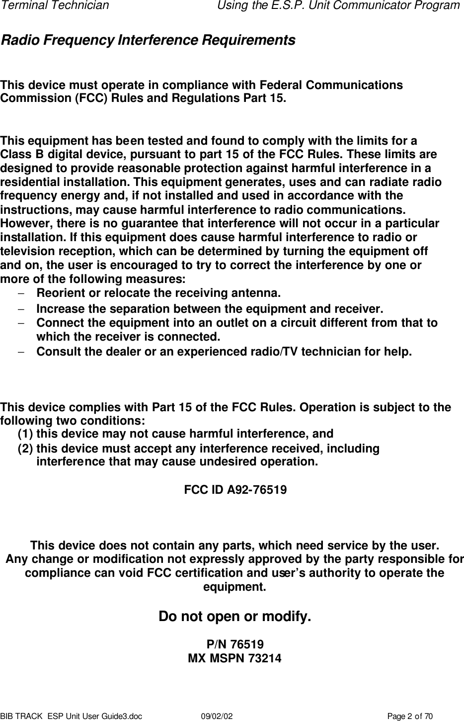 Terminal Technician Using the E.S.P. Unit Communicator Program BIB TRACK  ESP Unit User Guide3.doc 09/02/02 Page 2 of 70 Radio Frequency Interference Requirements   This device must operate in compliance with Federal Communications Commission (FCC) Rules and Regulations Part 15.   This equipment has been tested and found to comply with the limits for a  Class B digital device, pursuant to part 15 of the FCC Rules. These limits are designed to provide reasonable protection against harmful interference in a residential installation. This equipment generates, uses and can radiate radio frequency energy and, if not installed and used in accordance with the instructions, may cause harmful interference to radio communications.  However, there is no guarantee that interference will not occur in a particular installation. If this equipment does cause harmful interference to radio or television reception, which can be determined by turning the equipment off  and on, the user is encouraged to try to correct the interference by one or  more of the following measures: − Reorient or relocate the receiving antenna. − Increase the separation between the equipment and receiver. − Connect the equipment into an outlet on a circuit different from that to  which the receiver is connected. − Consult the dealer or an experienced radio/TV technician for help.    This device complies with Part 15 of the FCC Rules. Operation is subject to the following two conditions: (1) this device may not cause harmful interference, and (2) this device must accept any interference received, including  interference that may cause undesired operation.  FCC ID A92-76519    This device does not contain any parts, which need service by the user. Any change or modification not expressly approved by the party responsible for compliance can void FCC certification and user’s authority to operate the equipment.  Do not open or modify.  P/N 76519 MX MSPN 73214  