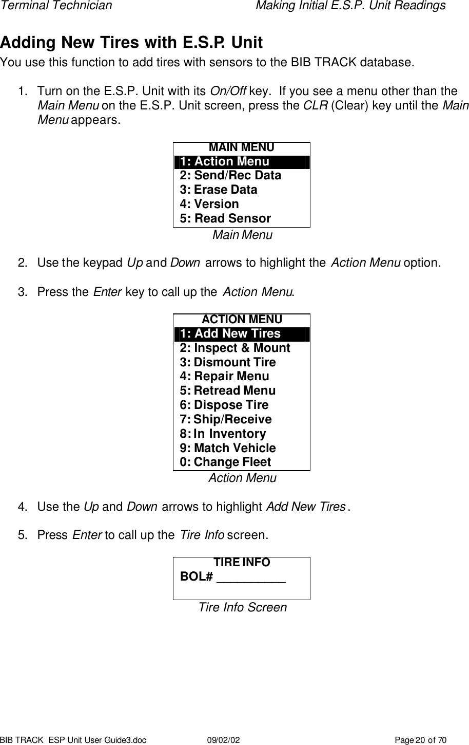 Terminal Technician    Making Initial E.S.P. Unit Readings BIB TRACK  ESP Unit User Guide3.doc 09/02/02 Page 20 of 70 Adding New Tires with E.S.P. Unit You use this function to add tires with sensors to the BIB TRACK database.  1. Turn on the E.S.P. Unit with its On/Off key.  If you see a menu other than the Main Menu on the E.S.P. Unit screen, press the CLR (Clear) key until the Main Menu appears.  MAIN MENU 1: Action Menu 2: Send/Rec Data 3: Erase Data 4: Version 5: Read Sensor Main Menu  2. Use the keypad Up and Down  arrows to highlight the Action Menu option.  3. Press the Enter key to call up the Action Menu.  ACTION MENU 1: Add New Tires 2: Inspect &amp; Mount 3: Dismount Tire 4: Repair Menu 5: Retread Menu 6: Dispose Tire 7: Ship/Receive 8: In Inventory 9: Match Vehicle 0: Change Fleet Action Menu  4. Use the Up and Down arrows to highlight Add New Tires .  5. Press Enter to call up the Tire Info screen.  TIRE INFO BOL# __________  Tire Info Screen  