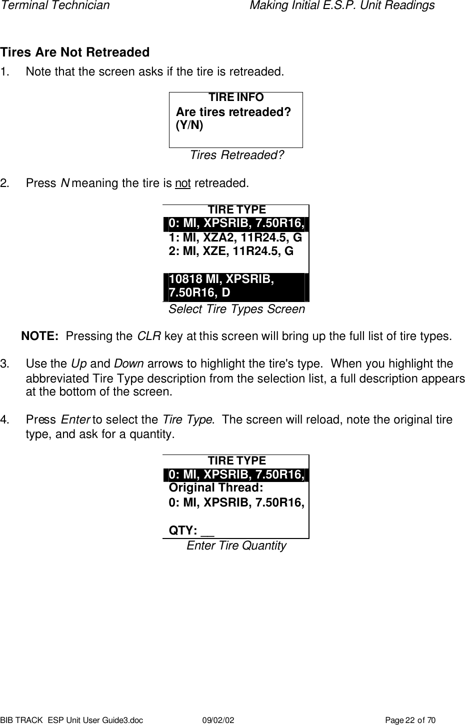 Terminal Technician    Making Initial E.S.P. Unit Readings BIB TRACK  ESP Unit User Guide3.doc 09/02/02 Page 22 of 70  Tires Are Not Retreaded 1. Note that the screen asks if the tire is retreaded.  TIRE INFO Are tires retreaded? (Y/N)  Tires Retreaded?  2. Press N meaning the tire is not retreaded.  TIRE TYPE 0: MI, XPSRIB, 7.50R16, 1: MI, XZA2, 11R24.5, G 2: MI, XZE, 11R24.5, G  10818 MI, XPSRIB, 7.50R16, D Select Tire Types Screen  NOTE:  Pressing the CLR key at this screen will bring up the full list of tire types.  3. Use the Up and Down arrows to highlight the tire&apos;s type.  When you highlight the abbreviated Tire Type description from the selection list, a full description appears at the bottom of the screen.  4. Press Enter to select the Tire Type.  The screen will reload, note the original tire type, and ask for a quantity.  TIRE TYPE 0: MI, XPSRIB, 7.50R16, Original Thread: 0: MI, XPSRIB, 7.50R16,  QTY: __ Enter Tire Quantity  